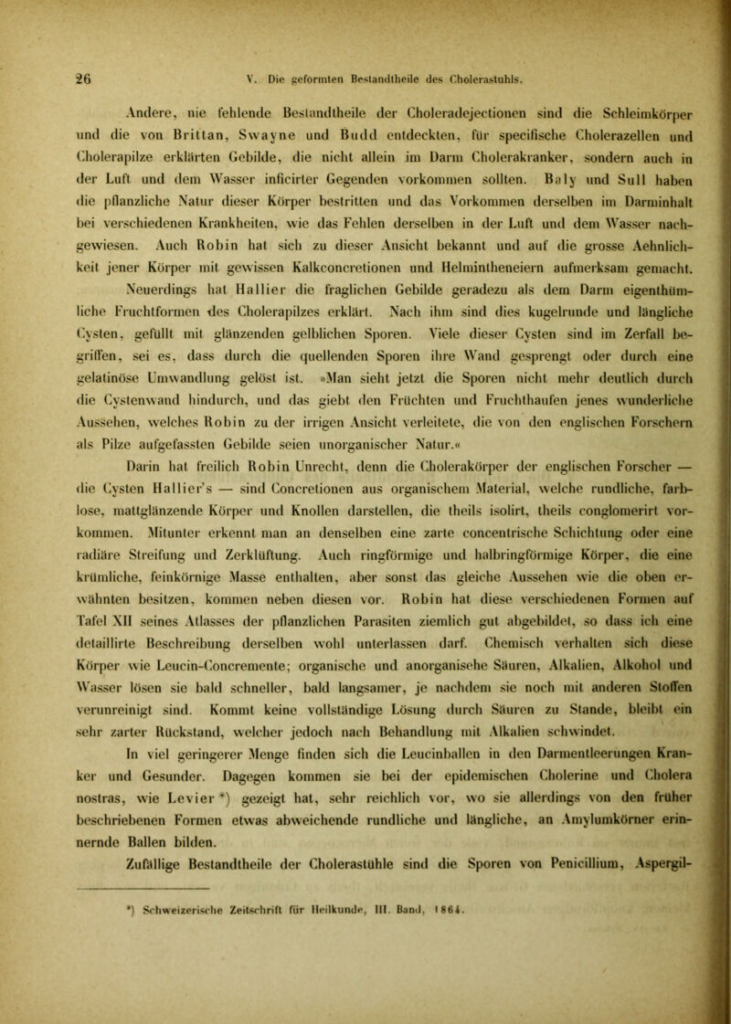 Andere, nie fehlende Bestandteile der Choleradejectionen sind die Schleimkörper und die von Brittan, Swayne und Budd entdeckten, für specifische Cholerazellen und Cholerapilze erklärten Gebilde, die nicht allein int Dann Cholerakranker, sondern auch in der Luft und dem Wasser inficirter Gegenden Vorkommen sollten. Baly und Süll haben die pflanzliche Natur dieser Körper bestritten und das Vorkommen derselben im Darminhalt bei verschiedenen Krankheiten, wie das Fehlen derselben in der Luft und dem Wasser nach- gewiesen. Auch Robin hat sich zu dieser Ansicht bekannt und auf die grosse Aehnlich- keit jener Körper mit gewissen Kalkconcretionen und Helmintheneiern aufmerksam gemacht. Neuerdings hat Ha liier die fraglichen Gebilde geradezu als dem Darm eigentüm- liche Fruchtformen des Cholerapilzes erklärt. Nach ihm sind dies kugelrunde und längliche Cysten, gefüllt mit glänzenden gelblichen Sporen. Viele dieser Cysten sind im Zerfall be- griffen, sei es, dass durch die quellenden Sporen ihre Wand gesprengt oder durch eine gelatinöse Umwandlung gelöst ist. »Man sieht jetzt die Sporen nicht mehr deutlich durch die Cystenwand hindurch, und das giebt den Früchten und Fruchthaufen jenes wunderliche Aussehen, welches Robin zu der irrigen Ansicht verleitete, die von den englischen Forschern als Pilze aufgefassten Gebilde seien unorganischer Natur.« Darin hat freilich Robin Unrecht, denn die Cholerakörper der englischen Forscher — die Cysten Hallier’s — sind Concretionen aus organischem Material, welche rundliche, farb- lose, mattglänzende Körper und Knollen darstellen, die theils isolirt, theils conglomerirt Vor- kommen. Mitunter erkennt man an denselben eine zarte concentrische Schichtung oder eine radiäre Streifung und Zerklüftung. Auch ringförmige und halbringförmige Körper, die eine krümliche, feinkörnige Masse enthalten, aber sonst das gleiche Aussehen wie die oben er- wähnten besitzen, kommen neben diesen vor. Robin hat diese verschiedenen Formen auf Tafel XII seines Atlasses der pflanzlichen Parasiten ziemlich gut abgebildet, so dass ich eine detaillirte Beschreibung derselben wohl unterlassen darf. Chemisch verhalten sich diese Körper wie Leucin-Concremente; organische und anorganische Säuren, Alkalien, Alkohol und Wasser lösen sie bald schneller, bald langsamer, je nachdem sie noch mit anderen Stoffen verunreinigt sind. Kommt keine vollständige Lösung durch Säuren zu Stande, bleibt ein sehr zarter Rückstand, welcher jedoch nach Behandlung mit Alkalien schwindet. In viel geringerer Menge finden sich die Leucinballen in den Darmentleerungen Kran- ker und Gesunder. Dagegen kommen sie bei der epidemischen Cholerine und Cholera nostras, wie Levier*) gezeigt hat, sehr reichlich vor, wo sie allerdings von den früher beschriebenen Formen etwas abweichende rundliche und längliche, an Amylumkörner erin- nernde Ballen bilden. Zufällige Beslandtheile der Cholerastühle sind die Sporen von Penicillium, Aspergil- *) Schweizerische Zeitschrift für Heilkunde, III. Band, 1864.