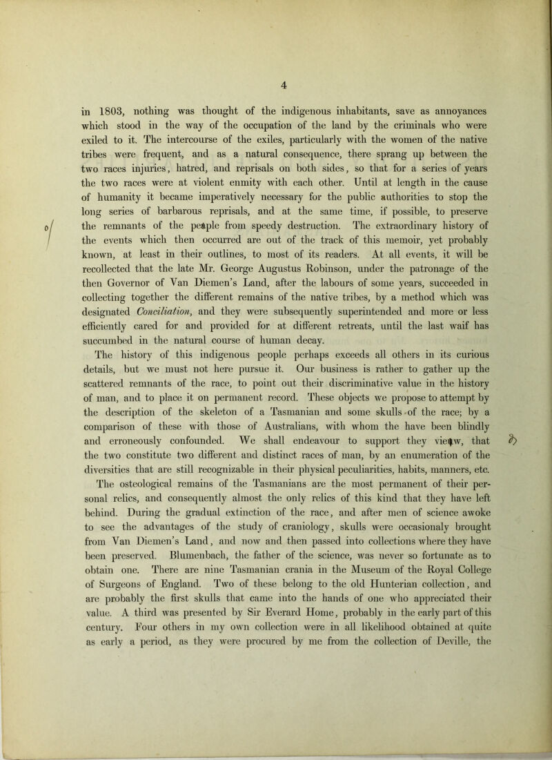 in 1803, nothing was thought of the indigenous inhabitants, save as annoyances which stood in the way of the occupation of the land by the criminals who were exiled to it. The intercourse of the exiles, particularly with the women of the native tribes were frequent, and as a natural consequence, there sprang up between the two races injuries, hatred, and reprisals on both sides, so that for a series of years the two races were at violent enmity with each other. Until at length in the cause of humanity it became imperatively necessary for the public authorities to stop the long series of barbarous reprisals, and at the same time, if possible, to preserve the remnants of the people from speedy destruction. The extraordinary history of the events which then occurred are out of the track of this memoir, yet probably known, at least in their outlines, to most of its readers. At all events, it will be recollected that the late Mr. George Augustus Robinson, under the patronage of the then Governor of Van Diemen’s Land, after the labours of some years, succeeded in collecting together the different remains of the native tribes, by a method which was designated Conciliation, and they were subsequently superintended and more or less efficiently cared for and provided for at different retreats, until the last waif has succumbed in the natural course of human decay. The history of this indigenous people perhaps exceeds all others in its curious details, but we must not here pursue it. Our business is rather to gather up the scattered remnants of the race, to point out their discriminative value in the history of man, and to place it on permanent record. These objects we propose to attempt by the description of the skeleton of a Tasmanian and some skulls-of the race; by a comparison of these with those of Australians, with whom the have been blindly and erroneously confounded. We shall endeavour to support they viei|w, that b the two constitute two different and distinct races of man, by an enumeration of the diversities that are still recognizable in their physical peculiarities, habits, manners, etc. The osteological remains of the Tasmanians are the most permanent of their per- sonal relics, and consequently almost the only relics of this kind that they have left behind. During the gradual extinction of the race, and after men of science awoke to see the advantages of the study of craniology, skulls were occasionaly brought from Van Diemen’s Land, and now and then passed into collections where they have been preserved. Blumenbach, the father of the science, was never so fortunate as to obtain one. There are nine Tasmanian crania in the Museum of the Royal College of Surgeons of England. Two of these belong to the old Hunterian collection, and are probably the first skulls that came into the hands of one who appreciated their value. A third was presented by Sir Everard Home, probably in the early part of this century. Four others in my own collection were in all likelihood obtained at quite as early a period, as they were procured by me from the collection of Deville, the