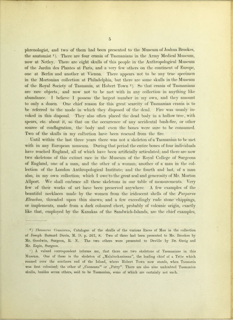 phrenologist, and two of them had been presented to the Museum of Joshua Brookes, the anatomist 1). There are four crania of Tasmanians in the Army Medical Museum, now at Netley. There are eight skulls of this people in the Anthropological Museum of the Jardin des Plantes at Paris, and a very few others on the continent of Europe, one at Berlin and another at Vienna. There appears not to be any true specimen in the Mortonian collection at Philadelphia, but there are some skulls in the Museum of the Royal Society of Tasmania, at Hobert Town 2). So that crania of Tasmanians are rare objects, and now not to be met with in any collection in anything like abundance. I believe I possess the largest number in my own, and they amount to only a dozen. One chief reason for this great scarcity of Tasmanian crania is to be referred to the mode in which they disposed of the dead. Fire was usualy in- voked in this disposal. They also often placed the dead body in a hollow tree, with spears, etc. about it, so that on the occurrence of any accidental bush-fire, or other source of conflagration, the body and even the bones were sure to be consumed. Two of the skulls in my collection have been rescued from the fire. Until within the last three years there was not a skeleton of a Tasmanian to be met with in any European museum. During that period the entire bones of four individuals have reached England, all of which have been artificially articulated; and there are now two skeletons of this extinct race in the Museum of the Royal College of Surgeons of England, one of a man, and the other of a woman; another of a man in the col- lection of the London Anthropological Institute; and the fourth and last, of a man also, in my own collection; which I owe to the great zeal and generosity of Mr. Morton Allport. We shall embrace all these skeletons in our table of measurements. Very few of their works of art have been preserved anywhere. A few examples of the beautiful necklaces made by the women from the iridescent shells of the Pvrpuriis Eleuchm, threaded upon thin sinews; and a few exceedingly rude stone shippings, or implements, made from a dark coloured chert, probably of volcanic origin, exactly like that, employed by the Kanakas of the Sandwich-Islands, are the chief examples, J) Thesaurus Craniorum, Catalogue of the skulls of the various Races of Man in the collection of Joseph Barnard Davis, M. D. p. 267, 8. Two of these had been presented to Mr. Brookes by Mr. Goodwin, Surgeon, R. N. The two others were presented to Deville by Dr. Greig and Mr. Espie, Surgeon. '■) A valued correspondent informs me, that there are two skeletons of Tasmanians in this Museum. One of these is the skeleton of „Malabackanieena”, the leading chief of a Tribe which roamed over the southern end of the Island, where Hobert Town now stands, when Tasmania was first colonised; the other of „Cooneana” or „Patty”. There are also nine undoubted Tasmanian skulls, besides seven others, said to be Tasmanian, some of which are certainly not such.