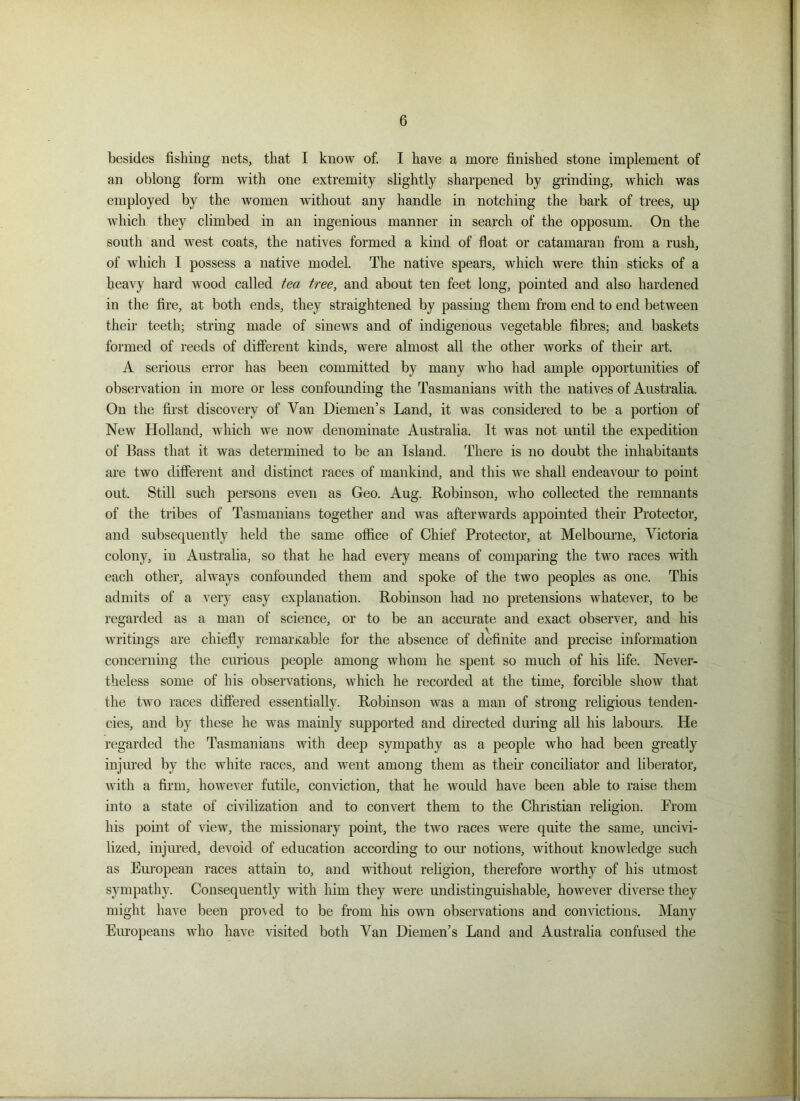 besides fishing nets, that I know of. I have a more finished stone implement of an oblong form with one extremity slightly sharpened by grinding, which was employed by the women without any handle in notching the bark of trees, up which they climbed in an ingenious manner in search of the opposum. On the south and west coats, the natives formed a kind of float or catamaran from a rush, of which I possess a native model. The native spears, which were thin sticks of a heavy hard wood called tea tree, and about ten feet long, pointed and also hardened in the fire, at both ends, they straightened by passing them from end to end between their teeth; string made of sinews and of indigenous vegetable fibres; and baskets formed of reeds of different kinds, were almost all the other works of their art. A serious error has been committed by many who had ample opportunities of observation in more or less confounding the Tasmanians with the natives of Australia. On the first discovery of Van Diemen’s Land, it was considered to be a portion of New Holland, which we now denominate Australia. It was not until the expedition of Bass that it was determined to be an Island. There is no doubt the inhabitants are two different, and distinct races of mankind, and this we shall endeavour to point out. Still such persons even as Geo. Aug. Robinson, avIio collected the remnants of the tribes of Tasmanians together and was afterwards appointed their Protector, and subsequently held the same office of Chief Protector, at Melbourne, Victoria colony, in Australia, so that he had every means of comparing the two races with each other, always confounded them and spoke of the two peoples as one. This admits of a very easy explanation. Robinson had no pretensions whatever, to be regarded as a man of science, or to be an accurate and exact observer, and his writings are chiefly remarkable for the absence of definite and precise information concerning the curious people among whom he spent so much of his life. Never- theless some of his observations, which he recorded at the time, forcible show that the two races differed essentially. Robinson was a man of strong religious tenden- cies, and by these he was mainly supported and directed during all his labours. He regarded the Tasmanians with deep sympathy as a people who had been greatly injured by the white races, and went among them as then- conciliator and liberator, with a firm, however futile, conviction, that he would have been able to raise them into a state of civilization and to convert them to the Christian religion. From his point of view, the missionary point, the two races were quite the same, uncivi- lized, injured, devoid of education according to our notions, without knowledge such as European races attain to, and without religion, therefore worthy of his utmost sympathy. Consequently with him they were undistinguishable, however diverse they might have been pro\ed to be from his own observations and convictions. Many Europeans who have visited both Van Diemen’s Land and Australia confused the
