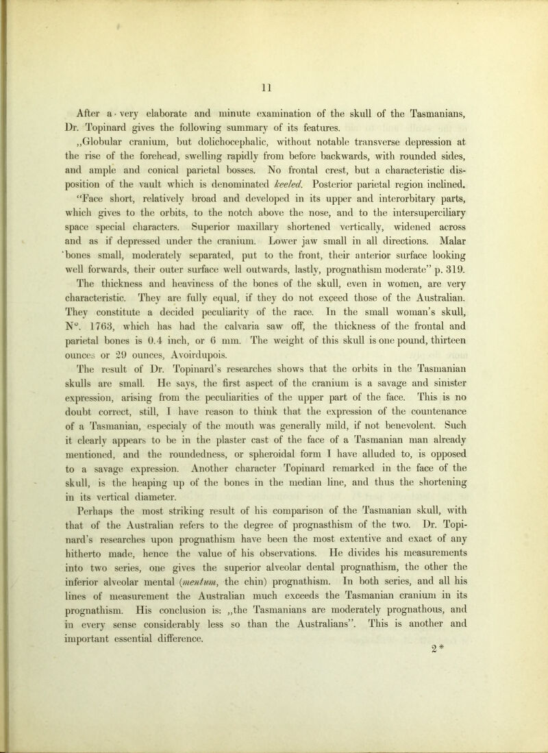 After a • very elaborate and minute examination of the skull of the Tasmanians, Dr. Topinard gives the following summary of its features. ,,Globular cranium, but dolichocephalic, without notable transverse depression at the rise of the forehead, swelling rapidly from before backwards, with rounded sides, and ample and conical parietal bosses. No frontal crest, but a characteristic dis- position of the vault which is denominated heeled. Posterior parietal region inclined. “Face short, relatively broad and developed in its upper and interorbitary parts, which gives to the orbits, to the notch above the nose, and to the intersuperciliary space special characters. Superior maxillary shortened vertically, widened across and as if depressed under the cranium. Lower jaw small in all directions. Malar 'bones small, moderately separated, put to the front, their anterior surface looking well forwards, their outer surface well outwards, lastly, prognathism moderate” p. 319. The thickness and heaviness of the bones of the skull, even in women, are very characteristic. They are fully equal, if they do not exceed those of the Australian. They constitute a decided peculiarity of the race. In the small woman’s skull, N°. 1763, which has had the calvaria saw' off, the thickness of the frontal and parietal bones is 0.4 inch, or 6 mm. The weight of this skull is one pound, thirteen ounces or 29 ounces. Avoirdupois. The result of Dr. Topinard’s researches shows that the orbits in the Tasmanian skulls are small. He says, the first aspect of the cranium is a savage and sinister expression, arising from the peculiarities of the upper part of the face. This is no doubt correct, still, I have reason to think that the expression of the countenance of a Tasmanian, especialy of the mouth was generally mild, if not benevolent. Such it clearly appears to be in the plaster cast of the face of a Tasmanian man already mentioned, and the roundedness, or spheroidal form I have alluded to, is opposed to a savage expression. Another character Topinard remarked in the face of the skull, is the heaping up of the bones in the median line, and thus the shortening in its vertical diameter. Perhaps the most striking result of his comparison of the Tasmanian skull, with that of the Australian refers to the degree of prognasthism of the two. Dr. Topi- nard’s researches upon prognathism have been the most extentive and exact of any hitherto made, hence the value of his observations. He divides his measurements into two series, one gives the superior alveolar dental prognathism, the other the inferior alveolar mental (mentum, the chin) prognathism. In both series, and all his lines of measurement the Australian much exceeds the Tasmanian cranium in its prognathism. His conclusion is: „the Tasmanians are moderately prognathous, and in every sense considerably less so than the Australians”. This is another and important essential difference. 2 *