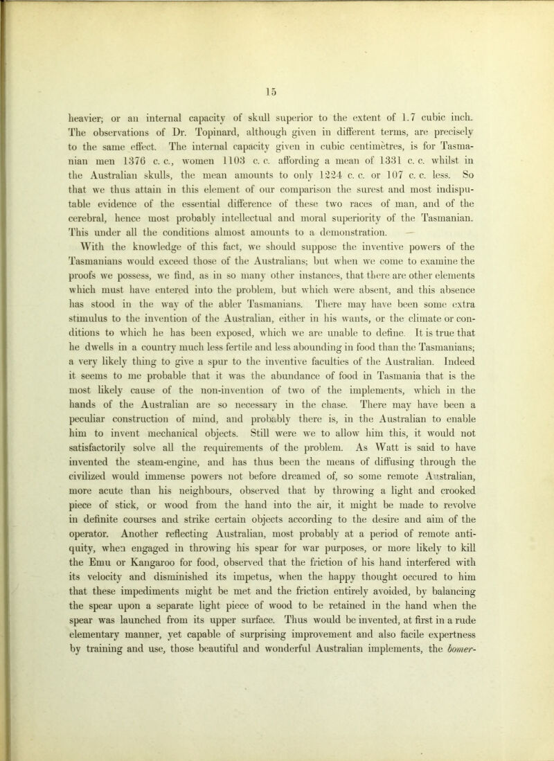heavier; or an internal capacity of skull superior to the extent of 1.7 cubic inch. The observations of Dr. Topinard, although given in different terms, are precisely to the same effect. The internal capacity given in cubic centimetres, is for Tasma- nian men 1376 c. c., women 1103 c. c. affording a mean of 1331 c. c. whilst in the Australian skulls, the mean amounts to only 1224 c. c. or 107 c. c. less. So that we thus attain in this element of our comparison the surest and most indispu- table evidence of the essential difference of these two races of man, and of the cerebral, hence most probably intellectual and moral superiority of the Tasmanian. This under all the conditions almost amounts to a demonstration. With the knowledge of this fact, we should suppose the inventive powers of the Tasmanians would exceed those of the Australians; but when we come to examine the proofs we possess, we find, as in so many other instances, that there are other elements which must have entered into the problem, but which were absent, and this absence has stood in the way of the abler Tasmanians. There may have been some extra stimulus to the invention of the Australian, either in his wants, or the climate or con- ditions to which he has been exposed, which we are unable to define. It is true that he dwells in a country much less fertile and less abounding in food than the Tasmanians; a very likely thing to give a spur to the inventive faculties of the Australian. Indeed it seems to me probable that it was the abundance of food in Tasmania that is the most likely cause of the non-invention of two of the implements, which in the hands of the Australian are so necessary in the chase. There may have been a peculiar construction of mind, and probably there is, in the Australian to enable him to invent mechanical objects. Still were we to allow him this, it would not satisfactorily solve all the requirements of the problem. As Watt is said to have invented the steam-engine, and has thus been the means of diffusing through the civilized would immense powers not before dreamed of, so some remote Australian, more acute than his neighbours, observed that by throwing a light and crooked piece of stick, or wood from the hand into the air, it might be made to revolve in definite courses and strike certain objects according to the desire and aim of the operator. Another reflecting Australian, most probably at a period of remote anti- quity, when engaged in throwing his spear for war purposes, or more likely to kill the Emu or Kangaroo for food, observed that the friction of his hand interfered with its velocity and diminished its impetus, when the happy thought occured to him that these impediments might be met and the friction entirely avoided, by balancing the spear upon a separate light piece of wood to be retained in the hand when the spear was launched from its upper surface. Thus would be invented, at first in a rude elementary maimer, yet capable of surprising improvement and also facile expertness by training and use, those beautiful and wonderful Australian implements, the homer-