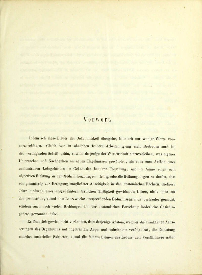 V o r vv o r t. Indem ich diese Blätter der Oeffentlichkeit übergebe, habe ich nur wenige Worte vor- auszuschicken. Gleich wie in ähnlichen frühem Arbeiten gieng mein Bestreben auch bei der vorliegenden Schrift dahin, sowohl dasjenige der Wissenschaft einzuverleiben, was eigenes Untersuchen und Nachdenken an neuen Ergebnissen gewährten, als auch zum Aufbau eines anatomischen Lehrgebäudes im Geiste der heutigen Forschung, und im Sinne einer echt objectiven Richtung in der Medizin beizutragen. Ich glaube die Hoffnung hegen zu dürfen, dass ein planmässig zur Erringung möglichster Allseitigkeit in den anatomischen Fächern, mehrere Jahre hindurch einer ausgedehntem ärztlichen Thätigkeit gewidmetes Leben, nicht allein mit den practischen, zumal dem Lehrzwecke entsprechenden Bedürfnissen mich vertrauter gemacht, sondern auch nach vielen Richtungen hin der anatomischen Forschung förderliche Gesfchts- puncte gewonnen habe. Es lässt sich gewiss nicht verkennen, dass derjenige Anatom, welcher die krankhaften Aeus- serungen des Organismus mit ungetrübtem Auge und unbefangen verfolgt hat, die Bedeutung mancher materiellen Substrate, zumal die feinem Bahnen des Lebens dem Verständnisse näher