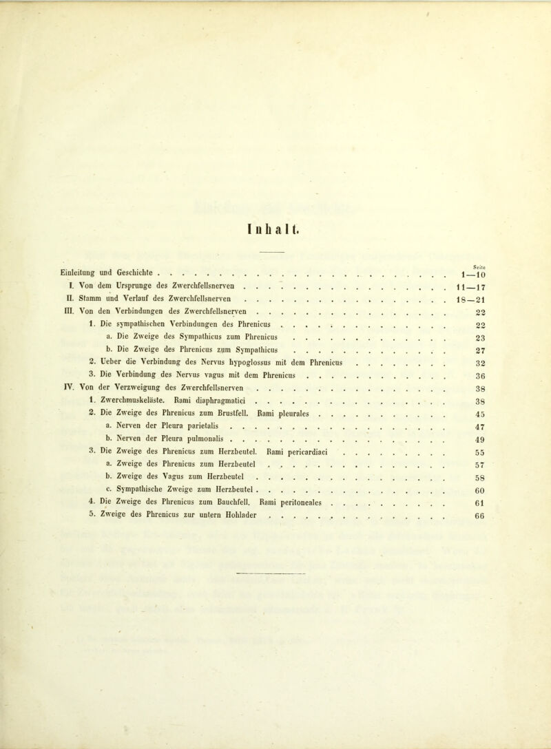 Inhalt, Einleitung und Geschichte 1 — 10 I. Von dem Ursprünge des Zwerchfellsnerven 11 17 II. Stamm und Verlauf des Zwerchfellsnerven 18 21 III. Von den Verbindungen des Zwerchfellsnerven 22 1. Die sympathischen Verbindungen des Phrenicus 22 a. Die Zweige des Sympathicus zum Phrenicus 23 b. Die Zweige des Phrenicus zum Sympathicus 27 2. Ueber die Verbindung des Nervus hypoglossus mit dem Phrenicus 32 3. Die Verbindung des Nervus vagus mit dem Phrenicus 36 IV. Von der Verzweigung des Zwerchfellsnerven 38 1. Zwerchmuskeläste. Rami diaphragmatici 38 2. Die Zweige des Phrenicus zum Brustfell. Rami pleurales 45 a. Nerven der Pleura parietalis 47 b. Nerven der Pleura pulmonalis 49 3. Die Zweige des Phrenicus zum Herzbeutel. Rami pericardiaci 55 a. Zweige des Phrenicus zum Herzbeutel 57 b. Zweige des Vagus zum Herzbeutel 58 c. Sympathische Zweige zum Herzbeutel 60 4. Die Zweige des Phrenicus zum Bauchfell. Rami peritoneales 61 5. Zweige des Phrenicus zur untern Hohlader . 66