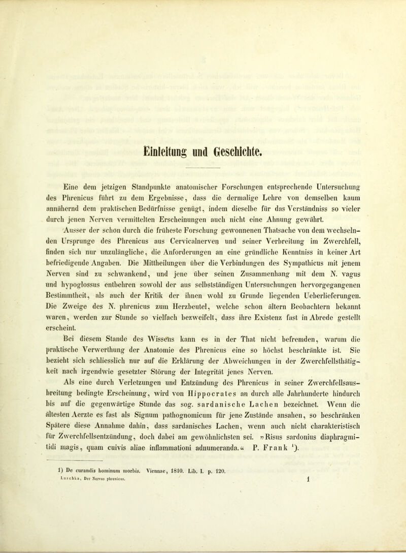 Einleitung und Geschichte. Eine dem jetzigen Standpunkte anatomischer Forschungen entsprechende Untersuchung des Phrenicus führt zu dem Ergebnisse, dass die dermalige Lehre von demselben kaum annähernd dem praktischen Bedürfnisse genügt, indem dieselbe für das Verständniss so vieler durch jenen Nerven vermittelten Erscheinungen auch nicht eine Ahnung gewährt. Ausser der schon durch die früheste Forschung gewonnenen Thatsache von dem Wechseln- den Ursprünge des Phrenicus aus Cervicalnerven und seiner Verbreitung im Zwerchfell, finden sich nur unzulängliche, die Anforderungen an eine gründliche Kenntniss in keiner Art befriedigende Angaben. Die Mittheilungen über die Verbindungen des SympathicUs mit jenem Nerven sind zu schwankend, und jene über seinen Zusammenhang mit dem N. vagus und hypoglossus entbehren sowohl der aus selbstständigen Untersuchungen hervorgegangenen Bestimmtheit, als auch der Kritik der ihnen wohl zu Grunde liegenden Ueberlieferungen. Die Zweige des N. phrenicus zum Herzbeutel, welche schon ältern Beobachtern bekannt waren, werden zur Stunde so vielfach bezweifelt, dass ihre Existenz fast in Abrede gestellt erscheint. Bei diesem Stande des Wisselis kann es in der That nicht befremden, warum die praktische Verwerlhung der Anatomie des Phrenicus eine so höchst beschränkte ist. Sie bezieht sich schliesslich nur auf die Erklärung der Abweichungen in der Zwerchfellsthätig- keit nach irgendwie gesetzter Störung der Integrität jenes Nerven. Als eine durch Verletzungen und Entzündung des Phrenicus in seiner Zwerchfellsaus- breitung bedingte Erscheinung, wird von Hippocrates an durch alle Jahrhunderte hindurch bis auf die gegenwärtige Stunde das sog. sardanische Lachen bezeichnet. Wenn die ältesten Aerzte es fast als Signum pathognomicum für jene Zustände ansahen, so beschränken Spätere diese Annahme dahin, dass sardanisches Lachen, wenn auch nicht charakteristisch für Zwerchfellsentzündung, doch dabei am gewöhnlichsten sei. »Risus sardonius diaphragmi- tidi magis, quam cuivis aliae inflammationi adnumeranda.« P. Frank *). 1) De curandis hominum morbis. Viennae, 1810. Lib. I. p. 120.