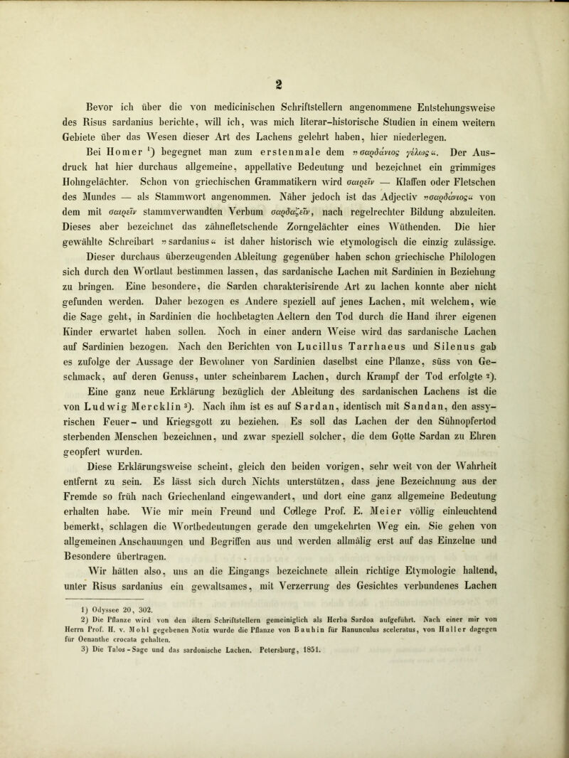 Bevor icli über die von medicinischen Schriftstellern angenommene Entstellungsweise des Risus sardanius berichte, will ich, was mich literar-historische Studien in einem weitern Gebiete über das Wesen dieser Art des Lachens gelehrt haben, hier niederlegen. Bei Homer *) begegnet man zum erstenmale dem »octQddnos yüajgu. Der Aus- druck hat hier durchaus allgemeine, appellative Bedeutung und bezeichnet ein grimmiges Hohngelächter. Schon von griechischen Grammatikern wird aatQeiv — Klaffen oder Fletschen des Mundes — als Stammwort angenommen. Näher jedoch ist das Adjectiv »oagdwios« von dem mit ocuqsTv stammverwandten Verbum oaQda'Cüv, nach regelrechter Bildung abzuleiten. Dieses aber bezeichnet das zähnefletschende Zorngelächter eines Wüthenden. Die hier gewählte Schreibart »sardanius* ist daher historisch wie etymologisch die einzig zulässige. Dieser durchaus überzeugenden Ableitung gegenüber haben schon griechische Philologen sich durch den Wortlaut bestimmen lassen, das sardanische Lachen mit Sardinien in Beziehung zu bringen. Eine besondere, die Sarden charakterisirende Art zu lachen konnte aber nicht gefunden werden. Daher bezogen es Andere speziell auf jenes Lachen, mit welchem, wie die Sage geht, in Sardinien die hochbetagten Aeltern den Tod durch die Hand ihrer eigenen Kinder erwartet haben sollen. Noch in einer andern Weise wird das sardanische Lachen auf Sardinien bezogen. Nach den Berichten von Lucillus Tarrhaeus und Silenus gab es zufolge der Aussage der Bewohner von Sardinien daselbst eine Pflanze, süss von Ge- schmack, auf deren Genuss, unter scheinbarem Lachen, durch Krampf der Tod erfolgte 2). Eine ganz neue Erklärung bezüglich der Ableitung des sardanischen Lachens ist die von Ludwig Mercklin1 2 3). Nach ihm ist es auf Sardan, identisch mit Sand an, den assy- rischen Feuer- und Kriegsgott zu beziehen. Es soll das Lachen der den Sühnopfertod sterbenden Menschen bezeichnen, und zwar speziell solcher, die dem Gotte Sardan zu Ehren geopfert wurden. Diese Erklärungsweise scheint, gleich den beiden vorigen, sehr weit von der Wahrheit entfernt zu sein. Es lässt sich durch Nichts unterstützen, dass jene Bezeichnung aus der Fremde so früh nach Griechenland eingewandert, und dort eine ganz allgemeine Bedeutung erhalten habe. Wie mir mein Freund und College Prof. E. Meier völlig einleuchtend bemerkt, schlagen die Wortbedeutungen gerade den umgekehrten Weg ein. Sie geben von allgemeinen Anschauungen und Begriffen aus und werden allmälig erst auf das Einzelne und Besondere übertragen. Wir hätten also, uns an die Eingangs bezeichnete allein richtige Etymologie haltend, unter Risus sardanius ein gewaltsames, mit Verzerrung des Gesichtes verbundenes Lachen 1) Odyssee 20, 302. 2) Die Pflanze wird von den altern Schriftstellern gemeiniglich als Herba Sardoa aufgeführt. Nach einer mir von Herrn Prof. H. v. Mo hl gegebenen Notiz wurde die Pflanze von Bauhin für Ranunculus sceleratus, von Haller dagegen für Oenanthe crocata gehalten. 3) Die Talos-Sage und das sardonische Lachen. Petersburg, 1851.