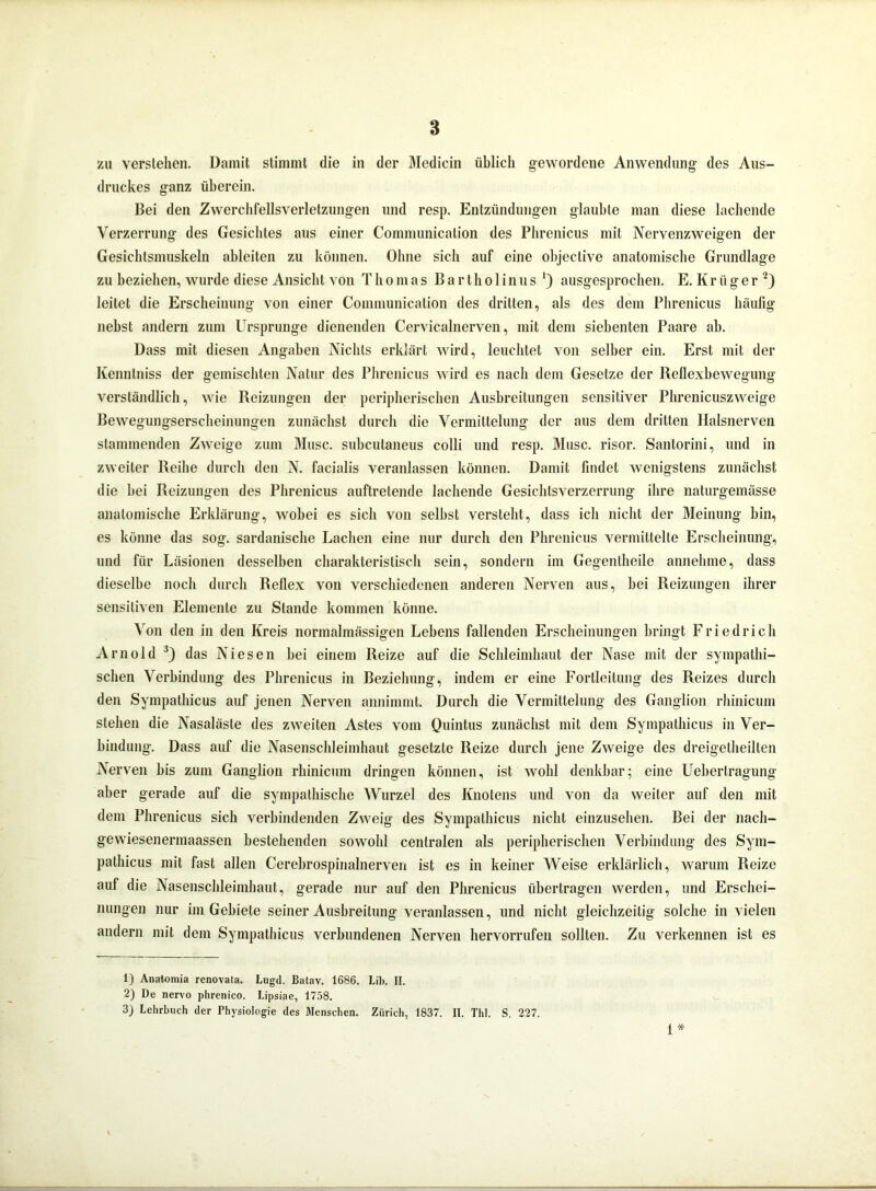 zu verstehen. Damit stimmt die in der Medicin üblich gewordene Anwendung des Aus- druckes ganz überein. Bei den Zwerchfellsverletzungen und resp. Entzündungen glaubte man diese lachende Verzerrung des Gesichtes aus einer Communication des Phrenicus mit Nervenzweigen der Gesichtsmuskeln ableiten zu können. Ohne sich auf eine objective anatomische Grundlage zu beziehen, wurde diese Ansicht von Thomas B a r t h o 1 i n u s ') ausgesprochen. E. K r ü g e r 1 2) leitet die Erscheinung von einer Communication des dritten, als des dem Phrenicus häufig nebst andern zum Ursprünge dienenden Cervicalnerven, mit dem siebenten Paare ab. Dass mit diesen Angaben Nichts erklärt wird, leuchtet von selber ein. Erst mit der Kennlniss der gemischten Natur des Phrenicus wird es nach dem Gesetze der Reflexbewegung verständlich, wie Reizungen der peripherischen Ausbreitungen sensitiver Phrenicuszweige Bewegungserscheinungen zunächst durch die Vermittelung der aus dem dritten Halsnerven stammenden Zweige zum Muse, subculaneus colli und resp. Muse, risor. Santorini, und in zweiter Reihe durch den N. facialis veranlassen können. Damit findet wenigstens zunächst die hei Reizungen des Phrenicus auftrelende lachende Gesichtsverzerrung ihre naturgemässe anatomische Erklärung, wobei es sich von selbst versteht, dass ich nicht der Meinung bin, es könne das sog. sardonische Lachen eine nur durch den Phrenicus vermittelte Erscheinung, und für Läsionen desselben charakteristisch sein, sondern im Gegenlheile annehme, dass dieselbe noch durch Reflex von verschiedenen anderen Nerven aus, bei Reizungen ihrer sensitiven Elemente zu Stande kommen könne. Von den in den Kreis normalmässigen Lebens fallenden Erscheinungen bringt Friedrich Arnold 3) das Niesen bei einem Reize auf die Schleimhaut der Nase mit der sympathi- schen Verbindung des Phrenicus in Beziehung, indem er eine Fortleilung des Reizes durch den Sympathicus auf jenen Nerven annimmt. Durch die Vermittelung des Ganglion rhinicum stehen die Nasaläste des zweiten Astes vom Quintus zunächst mit dem Sympathicus in Ver- bindung. Dass auf die Nasenschleimhaut gesetzte Reize durch jene Zweige des dreigetheilten Nerven bis zum Ganglion rhinicum dringen können, ist wohl denkbar; eine Ueberlragung aber gerade auf die sympathische Wurzel des Knotens und von da weiter auf den mit dem Phrenicus sich verbindenden Zweig des Sympathicus nicht einzusehen. Bei der nach- gewiesenermaassen bestehenden sowohl centralen als peripherischen Verbindung des Sym- pathicus mit fast allen Cerebrospirialnerven ist es in keiner Weise erklärlich, warum Reize auf die Nasenschleimhaut, gerade nur auf den Phrenicus übertragen werden, und Erschei- nungen nur im Gebiete seiner Ausbreitung veranlassen, und nicht gleichzeitig solche in vielen andern mit dem Sympathicus verbundenen Nerven hervorrufen sollten. Zu verkennen ist es 1) Anatomia renovata. Lugd. Batav. 1686. Lib. II. 2) De nervo phrenico. Lipsiae, 1758. 3) Lehrbuch der Physiologie des Menschen. Zürich, 1837. II. Thl. S. 227. 1 *