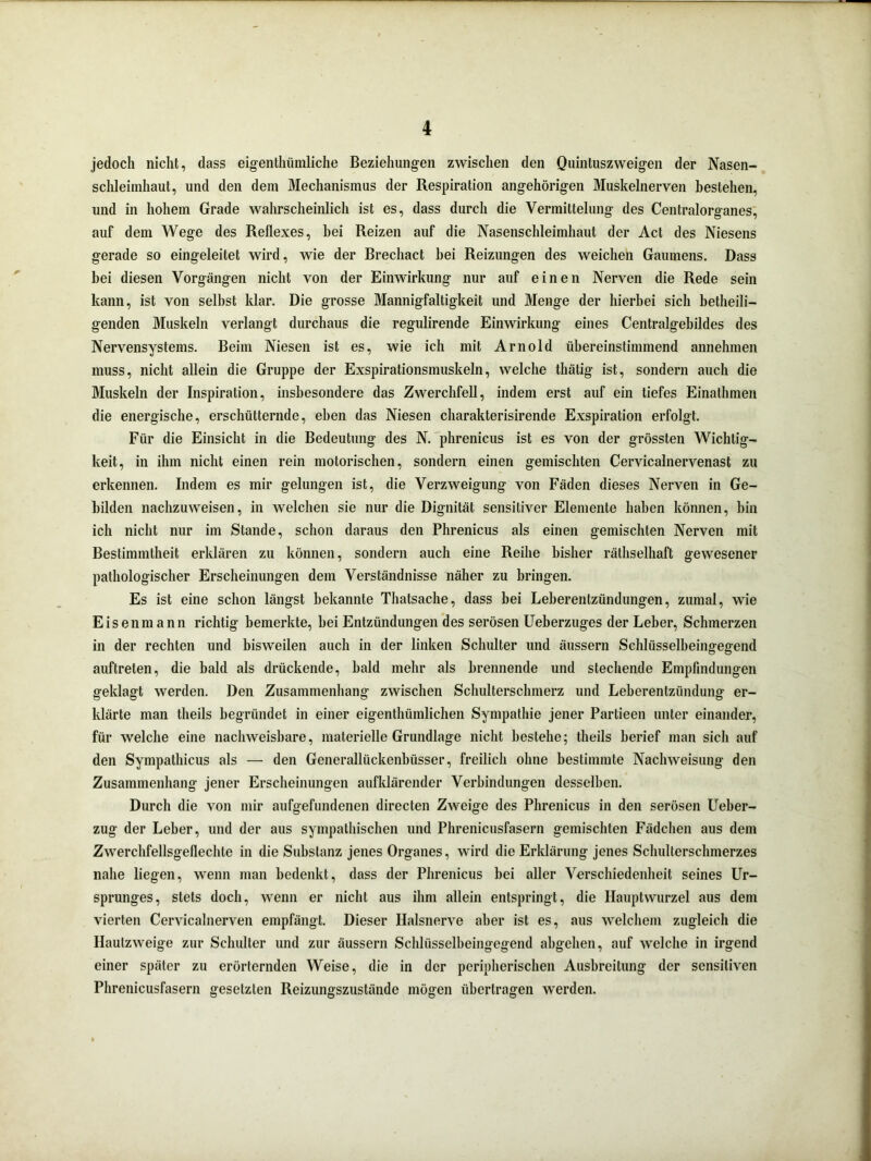 jedoch nicht, dass eigentümliche Beziehungen zwischen den Quintuszweigen der Nasen- schleimhaut, und den dem Mechanismus der Respiration angehörigen Muskelnerven bestehen, und in hohem Grade wahrscheinlich ist es, dass durch die Vermittelung des Centralorganes, auf dem Wege des Reflexes, bei Reizen auf die Nasenschleimhaut der Act des Niesens gerade so eingeleitet wird, wie der Brechact bei Reizungen des weichen Gaumens. Dass bei diesen Vorgängen nicht von der Einwirkung nur auf einen Nerven die Rede sein kann, ist von seihst klar. Die grosse Mannigfaltigkeit und Menge der hierbei sich betheili- genden Muskeln verlangt durchaus die regulirende Einwirkung eines Centralgebildes des Nervensystems. Beim Niesen ist es, wie ich mit Arnold übereinstimmend annehmen muss, nicht allein die Gruppe der Exspirationsmuskeln, welche thätig ist, sondern auch die Muskeln der Inspiration, insbesondere das Zwerchfell, indem erst auf ein tiefes Einathmen die energische, erschütternde, eben das Niesen charakterisirende Exspiration erfolgt. Für die Einsicht in die Bedeutung des N. phrenicus ist es von der grössten Wichtig- keit, in ihm nicht einen rein motorischen, sondern einen gemischten Cervicalnervenast zu erkennen. Indem es mir gelungen ist, die Verzweigung von Fäden dieses Nerven in Ge- bilden nachzuweisen, in welchen sie nur die Dignität sensitiver Elemente haben können, bin ich nicht nur im Stande, schon daraus den Phrenicus als einen gemischten Nerven mit Bestimmtheit erklären zu können, sondern auch eine Reihe bisher räthselhaft gewesener pathologischer Erscheinungen dem Verständnisse näher zu bringen. Es ist eine schon längst bekannte Thatsache, dass bei Leberentzündungen, zumal, wie Eisenmann richtig bemerkte, bei Entzündungen des serösen Ueberzuges der Leber, Schmerzen in der rechten und bisweilen auch in der linken Schulter und äussern Schlüsselbeingegend auftreten, die bald als drückende, bald mehr als brennende und stechende Empfindungen geklagt werden. Den Zusammenhang zwischen Schulterschmerz und Leberenlzündung er- klärte man theils begründet in einer eigenthümlichen Sympathie jener Partieen unter einander, für welche eine nachweisbare, materielle Grundlage nicht bestehe; theils berief man sich auf den Sympathicus als — den Generallückenhüsser, freilich ohne bestimmte Nachweisung den Zusammenhang jener Erscheinungen aufklärender Verbindungen desselben. Durch die von mir aufgefundenen directen Zweige des Phrenicus in den serösen Ueber- zug der Leber, und der aus sympathischen und Phrenicusfasern gemischten Fädchen aus dem Zwerchfellsgeflechte in die Substanz jenes Organes, wird die Erklärung jenes Schulterschmerzes nahe liegen, wenn man bedenkt, dass der Phrenicus bei aller Verschiedenheit seines Ur- sprunges, stets doch, wenn er nicht aus ihm allein entspringt, die Ilauptwurzel aus dem vierten Cervicalnerven empfängt. Dieser Halsnerve aber ist es, aus welchem zugleich die Hautzweige zur Schulter und zur äussern Schlüsselbeingegend abgehen, auf welche in irgend einer später zu erörternden Weise, die in der peripherischen Ausbreitung der sensitiven Phrenicusfasern gesetzten Reizungszustände mögen übertragen werden.