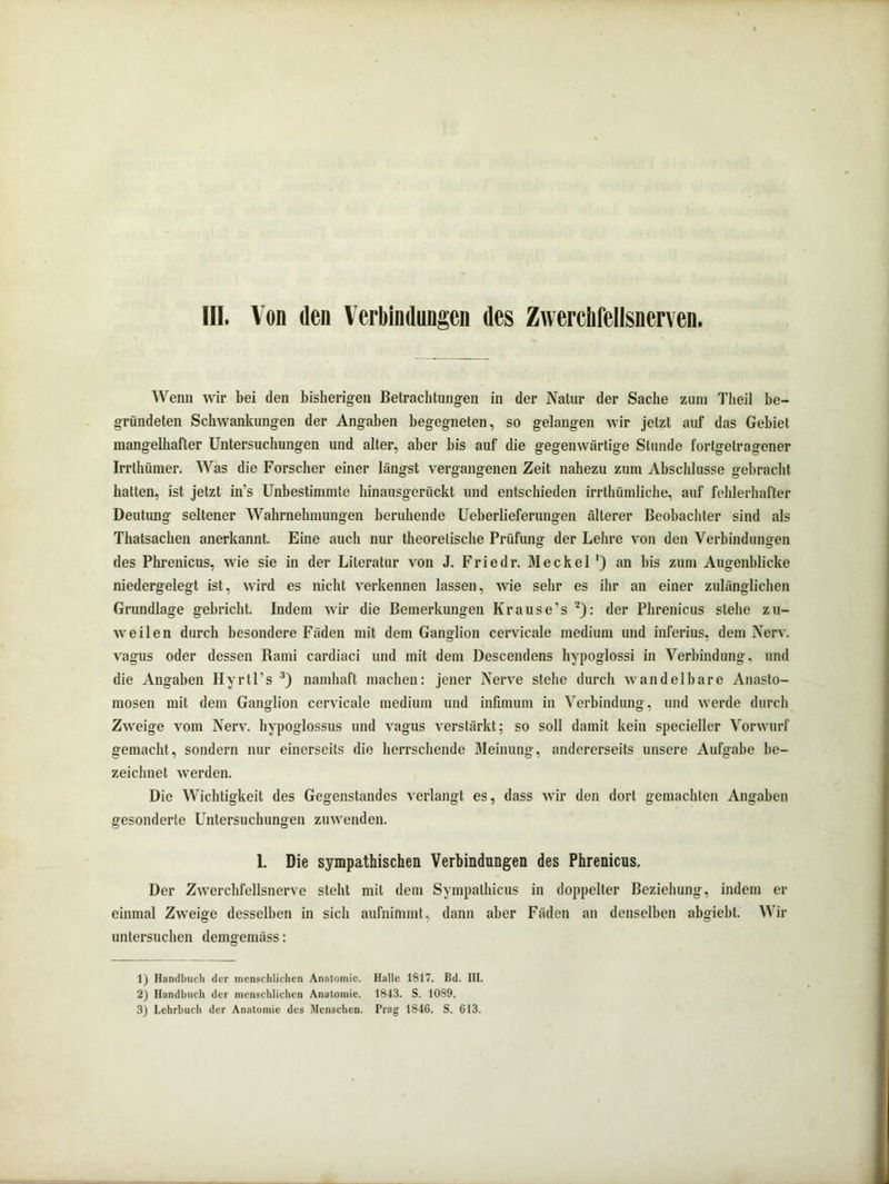 HI. Von den Verbindungen des Zwerchfellsnerven. Wenn wir bei den bisherigen Betrachtungen in der Natur der Sache zum Theil be- gründeten Schwankungen der Angaben begegneten, so gelangen wir jetzt auf das Gebiet mangelhafter Untersuchungen und alter, aber bis auf die gegenwärtige Stunde fortgetragener Irrthümer. Was die Forscher einer längst vergangenen Zeit nahezu zum Abschlüsse gebracht hatten, ist jetzt in's Unbestimmte hinausgerückt und entschieden irrthümliche, auf fehlerhafter Deutung seltener Wahrnehmungen beruhende Ueberlieferungen älterer Beobachter sind als Thatsachen anerkannt. Eine auch nur theoretische Prüfung der Lehre von den Verbindungen des Phrenicus, wie sie in der Literatur von J. Friedr. Meckel ’) an bis zum Augenblicke niedergelegt ist, wird es nicht verkennen lassen, wie sehr es ihr an einer zulänglichen Grundlage gebricht. Indem wir die Bemerkungen Krause’s 1 2): der Phrenicus stehe zu- weilen durch besondere Fäden mit dem Ganglion cervicale medium und inferius, dem Nerv, vagus oder dessen Bami cardiaci und mit dem Descendens hypoglossi in Verbindung, und die Angaben Hyrtl’s 3) namhaft machen: jener Nerve stehe durch wandelbare Anasto- mosen mit dem Ganglion cervicale medium und infimum in Verbindung, und werde durch Zweige vom Nerv, hypoglossus und vagus verstärkt; so soll damit kein specieller Vorwurf gemacht, sondern nur einerseits die herrschende Meinung, andererseits unsere Aufgabe be- zeichnet werden. Die Wichtigkeit des Gegenstandes verlangt es, dass wir den dort gemachten Angaben gesonderte Untersuchungen zuwenden. 1. Die sympathischen Verbindungen des Phrenicus. Der Zwerchfellsnerve steht mit dem Sympalhicus in doppelter Beziehung, indem er einmal Zweige desselben in sich aufnimmt, dann aber Fäden an denselben abgiebl. Wir untersuchen demgemäss: 1) Handbuch der menschlichen Anatomie. Halle 1817. Bd. III. 2) Handbuch der menschlichen Anatomie. 1843. S. 1089.