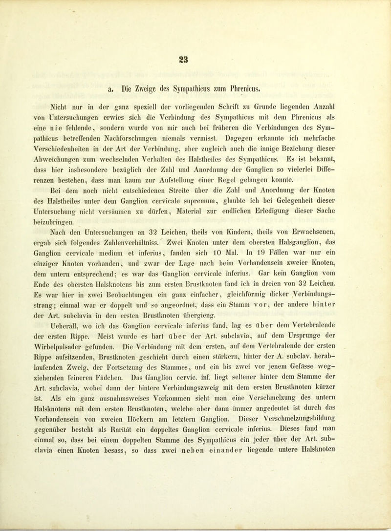 a. Die Zweige des Sympathicus zum Phrenicus. Nicht nur in der ganz speziell der vorliegenden Schrift zu Grunde liegenden Anzahl von Untersuchungen erwies sich die Verbindung des Sympathicus mit dem Phrenicus als eine nie fehlende, sondern wurde von mir auch bei früheren die Verbindungen des Sym- pathicus betreffenden Nachforschungen niemals vermisst. Dagegen erkannte ich mehrfache Verschiedenheiten in der Art der Verbindung, aber zugleich auch die innige Beziehung dieser Abweichungen zum wechselnden Verhalten des Halstheiles des Sympathicus. Es ist bekannt, dass hier insbesondere bezüglich der Zahl und Anordnung der Ganglien so vielerlei Diffe- renzen bestehen, dass man kaum zur Aufstellung einer Regel gelangen konnte. Bei dem noch nicht entschiedenen Streite über die Zahl und Anordnung der Knoten des Halstheiles unter dem Ganglion cervicale supremum, glaubte ich hei Gelegenheit dieser Untersuchung nicht versäumen zu dürfen, Material zur endlichen Erledigung dieser Sache beizubringen. Nach den Untersuchungen an 32 Leichen, tlieils von Kindern, theils von Erwachsenen, ergab sich folgendes Zahlenverhältniss. Zwei Knoten unter dem obersten Halsganglion, das Ganglion cervicale medium et inferius, fanden sich 10 Mal. In 19 Fällen war nur ein einziger Knoten vorhanden, und zwar der Lage nach beim Vorhandensein zweier Knoten, dem untern entsprechend; es war das Ganglion cervicale inferius. Gar kein Ganglion vom Ende des obersten Halsknotens bis zum ersten Brustknoten fand ich in dreien von 32 Leichen. Es war hier in zwei Beobachtungen ein ganz einfacher, gleichförmig dicker Verbindungs- strang; einmal war er doppelt und so angeordnet, dass ein Stamm vor, der andere hinter der Art. subclavia in den ersten Brustknoten iibergieng. Ueberall, wo ich das Ganglion cervicale inferius fand, lag es über dem Vertebralende der ersten Rippe. Meist wurde es hart über der Art. subclavia, auf dem Ursprünge der Wirbelpulsader gefunden. Die Verbindung mit dem ersten, auf dem Vertebralende der ersten Rippe aufsilzenden, Brustknoten geschieht durch einen stärkern, hinter der A. subclav. herab- laufenden Zweig, der Fortsetzung des Stammes, und ein bis zwei vor jenem Gefässe weg- ziehenden feineren Fädchen. Das Ganglion cervic. inf. liegt seltener hinter dem Stamme der Art. subclavia, wobei dann der hintere Verbindungszweig mit dem ersten Brustknoten kürzer ist. Als ein ganz ausnahmsweises Vorkommen sieht man eine Verschmelzung des untern Halsknotens mit dem ersten Brustknoten, welche aber dann immer angedeutet ist durch das Vorhandensein von zweien Höckern am letztem Ganglion. Dieser Verschmelzungsbildung gegenüber besteht als Rarität ein doppeltes Ganglion cervicale inferius. Dieses fand man einmal so, dass bei einem doppelten Stamme des Sympathicus ein jeder über der Art. sub- clavia einen Knoten besass, so dass zwei neben einander liegende untere Halsknoten