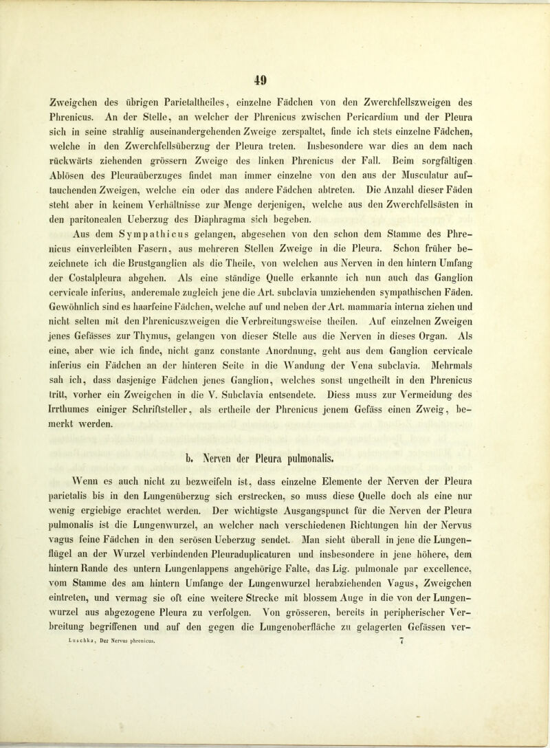 Zweigehen des übrigen Parietaltheiles, einzelne Fädchen von den Zwerchfellszweigen des Phrenicus. An der Stelle, an welcher der Phrenicus zwischen Pericardium und der Pleura sich in seine strahlig auseinandergehenden Zweige zerspaltet, finde ich stets einzelne Fädchen, welche in den Zwerchfellsüberzug der Pleura treten. Insbesondere war dies an dem nach rückwärts ziehenden grossem Zweige des linken Phrenicus der Fall. Beim sorgfältigen Ablösen des Pleuraüberzuges findet man immer einzelne von den aus der Musculatur auf- tauchenden Zweigen, welche ein oder das andere Fädchen abtreten. Die Anzahl dieser Fäden steht aber in keinem Verhältnisse zur Menge derjenigen, welche aus den Zwerchfellsästen in den paritonealen Ueberzug des Diaphragma sich begehen. Aus dem Sympathicus gelangen, abgesehen von den schon dem Stamme des Phre- nicus einverleibten Fasern, aus mehreren Stellen Zweige in die Pleura. Schon früher be- zeichnete ich die Brustganglien als die Tlieile, von welchen aus Nerven in den hintern Umfang der Costalpleura abgehen. Als eine ständige Quelle erkannte ich nun auch das Ganglion cervicale inferius, anderemale zugleich jene die Art. subclavia umziehenden sympathischen Fäden. Gewöhnlich sind es haarfeine Fädchen, welche auf und neben der Art. mammaria interna ziehen und nicht selten mit den Phrenicuszweigen die Verbreitungsweise theilen. Auf einzelnen Zweigen jenes Gefässes zur Thymus, gelangen von dieser Stelle aus die Nerven in dieses Organ. Als eine, aber wie ich finde, nicht ganz constante Anordnung, geht aus dem Ganglion cervicale inferius ein Fädchen an der hinteren Seile in die Wandung der Vena subclavia. Mehrmals sah ich, dass dasjenige Fädchen jenes Ganglion, welches sonst ungelheilt in den Phrenicus tritt, vorher ein Zweigehen in die V. Subclavia entsendete. Diess muss zur Vermeidung des Irrthumes einiger Schriftsteller, als erlheile der Phrenicus jenem Gefäss einen Zweig, be- merkt werden. b. Nerven der Pleura pulmonalis. Wenn es auch nicht zu bezweifeln ist, dass einzelne Elemente der Nerven der Pleura parietalis bis in den Lungenüberzug sich erstrecken, so muss diese Quelle doch als eine nur wenig ergiebige erachtet werden. Der wichtigste Ausgangspunct für die Nerven der Pleura pulmonalis ist die Lungenwurzel, an welcher nach verschiedenen Richtungen hin der Nervus vagus feine Fädchen in den serösen Ueberzug sendet. Man sieht überall in jene die Lungen- flügel an der Wurzel verbindenden Pleuraduplicaturen und insbesondere in jene höhere, dem hintern Rande des untern Lungenlappens angehörige Falte, das Lig. pulmonale par excellence, vom Stamme des am hintern Umfange der Lungenwurzel herabziehenden Vagus, Zweigehen eintreten, und vermag sie oft eine weitere Strecke mit blossem Auge in die von der Lungen- wurzel aus abgezogene Pleura zu verfolgen. Von grösseren, bereits in peripherischer Ver- breitung begriffenen und auf den gegen die Lungenoberfläche zu gelagerten Gefässen ver- Luschka, Der Nervus phrenicus. 7