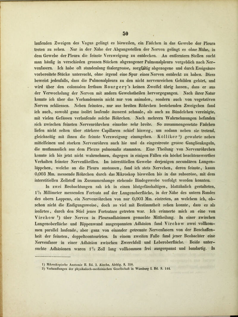 laufenden Zweigen des Vagus gelingt es bisweilen, ein Fädchen in das Gewebe der Pleura treten zu sehen. Nur in der Nähe der Abgangsstellen der Nerven gelingt es ohne Mühe, in dem Gewebe der Pleura die feinste Verzweigung zu entdecken. An entferntem Stellen sucht man häufig in verschieden grossen Stücken abgezogener Pulmonalpleura vergeblich nach Ner- venfasern. Ich habe oft stundenlang thalergrosse, sorgfältig abgezogene und durch Essigsäure vorbereitete Stücke untersucht, ohne irgend eine Spur eines Nerven entdeckt zu haben. Diess beweist jedenfalls, dass die Pulmonalpleura zu den nicht nervenreichen Gebilden gehört, und wird über den colossalen Irrthum Bourgery’s keinen Zweifel übrig lassen, dass er aus der Verwechslung der Nerven mit andern Gewebstheilen hervorgegangen. Nach ihrer Natur konnte ich über das Vorhandensein nicht nur von animalen, sondern auch von vegetativen Nerven schliessen. Neben feinsten, nur aus breiten Röhrchen bestehenden Zweigehen fand ich auch, sowohl ganz isolirt laufende äusserst schmale, als auch zu Bündelchen vereinigte, mit vielen Gefässen verlaufende solche Röhrchen. Nach mehrern Wahrnehmungen befanden sich zwischen feinsten Nervenröhrehen einzelne sehr breite. So zusammengesetzte Fädchen liefen nicht selten über stärkere Capillaren schief hinweg, um sodann neben sie tretend, gleichzeitig mit ihnen die feinste Verzweigung einzugehen. K öl liker ‘3 gewahrte neben mittelfeinen und starken Nervenröhren auch hie und da eingestreute grosse Ganglienkugeln, die muthmasslich aus dem Plexus pulmonalis stammten. Eine Theilung von Nervenröhrehen konnte ich bis jetzt nicht wahrnehmen, dagegen in einigen Fällen ein höchst beachtenswerthes Verhalten feinster Nervenfibrillen. Im interstitiellen Gewebe derjenigen secundären Lungen- läppchen, welche an die Pleura anstossen, fand ich stets Nervchen, deren feinste, kaum 0,003 Mm. messende Röhrchen durch das Mikroskop bisweilen bis in das subseröse, mit dem interstitiellen Zellstoff im Zusammenhänge stehende Bindegewebe verfolgt werden konnten. In zwei Beobachtungen sah ich in einen blutgefässhaltigen, blattähnlich gestalteten, IV2 Millimeter messenden Fortsatz auf der Lungenoberfläche, in der Nähe des untern Randes des obern Lappens, ein Nervenröhrehen von nur 0,003 Mm. eintreten, an welchem ich, ob- schon nicht die Endigungsweise, doch so viel mit Bestimmtheit sehen konnte, dass es als isolirtes, durch den Stiel jenes Fortsatzes getreten war. Ich erinnerte mich an eine von Virchow 1 2) über Nerven in Pleuraadhäsionen gemachte Mittheilung. In einer zwischen Lungenoberfläche und Rippenwand ausgespannten Adhäsion fand Virchow zwei vollkom- men parallel laufende, aber ganz von einander getrennte Nervenfasern von der Beschaffen- heit der feinsten, doppeltcontourirten. In einem zweiten Falle fand jener Beobachter eine Nervenfaser in einer Adhäsion zwischen Zwerchfell und Leberoberfläche. Beide unter- suchte Adhäsionen waren IV2 Zoll lang vollkommen frei ausgespannt und bandartig. In 1) Mikroskopische Anatomie II. Bd. 2. Abschn. Abthlg. S. 358. 2) Verhandlungen der physikalisch-medizinischen Gesellschaft in Würzburg I. Bd. S. 144.
