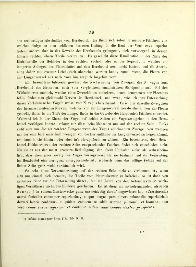 des rechtseitigen Abschnittes vom Herzbeutel. Es tbeilt sich sofort in mehrere Fädchen, von welchen einige an dem seitlichen äusseren Umfang in die Haut der Vena cava superior treten, andere aber in das Gewebe des Herzbeutels gelangend, sich vorwiegend in dessen hinterm rechten obern Theile verbreiten. Es geschieht diese Ramification in der Nähe der Eintrittsstelle der Hohlader in den rechten Vorhof, also in der Gegend, in welcher ein innigeres Anliegen des Pleurablattes auf dem Herzbeutel noch nicht besteht, und die Anord- nung daher mit grösster Leichtigkeit übersehen werden kann, zumal wenn die Pleura von der Lungenwurzel aus nach vorn hin sorglich losgelöst wird. Ein besonderes Interesse gewährt die Nachweisung von Zweigen des N. vagus zum Herzbeutel des Menschen, auch vom vergleichend-anatomischen Standpunkte aus. Bei den Wirbelthieren nämlich, welche eines Zwerchfelles entbehren, denen demgemäss der Phrenicus fehlt, findet man gleichwohl Nerven im Herzbeutel, und zwar, wie ich aus Untersuchung dieser Verhältnisse bei Vögeln weiss, vom N. vagus herrührend. Es ist hier dasselbe Zweigehen des herumschweifenden Nerven, welches vor der Lungenwurzel herabziehend, von der Pleura gedeckt, tlieils in die Tiefe der Lunge, theils in das Gewebe des Herzbeutels Fädchen entsendet. Während icli in der Klasse der Vögel auf beiden Seiten ein Vaguszweigehen in den Herz- beutel verfolgen konnte, gelang mir diess beim Menschen nur auf der rechten Seile. Links sieht man nur die als vordere Lungennerven des Vagus allbekannten Zweige, von welchen nur der eine bald mehr bald weniger vor die Bestandlheile der Lungenwurzel zu liegen kömmt, um dann in sie hinein, oder aber in’s Ilerzgeflecht zu ziehen. Ein besonderes, dem Herz- beutel-Hohladernerve der rechten Seite entsprechendes Fädchen findet sich entschieden nicht. Mir ist es aus der meist grossem Bellieiligung der obern Hohlader mehr als wahrschein- lich , dass eben jener Zweig des Vagus vorzugsweise für sie bestimmt und die Verbreitung im Herzbeutel eine nur ganz untergeordnete ist, wodurch denn das völlige Fehlen auf der linken Seite ganz wohl verständlich wird. So sehr diese Nervenanordnung auf der rechten Seile nicht zu verkennen ist, wenn man nur einmal sich bemüht, die Theile vom Pleuraüberzug zu befreien, so ist doch von deutscher Seite für die Erforschung dieser, für die Lehre von den Gefässnerven so wich- tigen Verhältnisse nicht das Mindeste geschehen. Es ist diess um so befremdender, als schon Scarpa1) in seinem Meisterwerke ganz unzAveideutig darauf hingewiesen hat, »Crassiusculus octavi funiculus constanler reperiundus, a quo magna pars plexus pulmonalis superficicialis dexteri lateris conficitur, si quidem comitem se addit arteriae pulmonali et broncho; tum vero vetiae cavae superiori et continuo eidem sitiui veuoso dextro prospicitM 1) Tabulae neurologieae Ticini 1794. Tab. IV. 39. 8 *