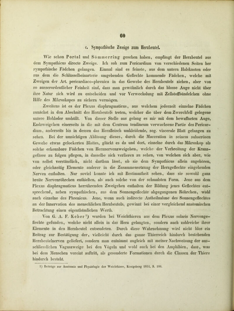 c. Sympathische Zweige zum Herzbeutel. Wie schon Portal und Sommer ring gesehen haben, empfängt der Herzbeutel aus dem Sympathicus directe Zweige. Ich sah zum Pericardium von verschiedenen Seiten her sympathische Fädchen gelangen. Einmal sind es feinste, aus dem untern Halsknoten oder aus dem die Schlüsselbeinarterie umgebenden Geflechte kommende Fädchen, welche mit Zweigen der Art. pericardiaco-phrenica in das Gewebe des Herzbeutels ziehen, aber von so ausserordentlicher Feinheit sind, dass man gewöhnlich durch das blosse Auge nicht über ihre Natur sich wird zu entscheiden und vor Verwechslung mit ZellstofFbündelchen ohne Hilfe des Mikroskopes zu sichern vermögen. Zweitens ist es der Plexus diaphragmaticus, aus welchem jederzeit einzelne Fädchen zunächst in den Abschnitt des Herzbeutels treten, welcher die über dem Zwerchfell gelegene untere Ilolüader umhüllt. Von dieser Stelle aus gelang es mir mit dem bewaffneten Auge, Endzweigehen einerseits in die mit dem Centrum tendineum verwachsene Partie des Pericar- dium, anderseits bis in dessen das Ilerzfleisch umkleidende, sog. viscerale Blatt gelangen zu sehen. Bei der umsichtigen Ablösung dieses, durch die Maceration in seinem subserösen Gewebe etwas gelockerten Blattes, glückt es da und dort, einzelne durch das Mikroskop als solche erkennbare Fädchen von Herznervenzweigchen, welche der Verbreitung der Kranz- gefässe zu folgen pflegen, in dasselbe sich verlieren zu sehen, von welchen sich aber, wie von selbst verständlich, nicht dartkun lässt, ob sie dem Sympathicus allein angehören, oder gleichzeitig Elemente anderer in die Zusammensetzung der Herzgeflechle eingehenden Nerven enthalten. Nur soviel konnte ich mit Bestimmtheit sehen, dass sie sowohl ganz breite Nervenröhrchen enthielten, als auch solche von der schmälsten Form. Jene aus dem Plexus diaphragmaticus herrührenden Zweigehen enthalten der Bildung jenes Geflechtes ent- sprechend, neben sympathischen, aus dem Sonnengeflechte abgegangenen Röhrchen, wohl auch einzelne des Phrenicus. Jene, wenn auch indirecte Antheilnahme des Sonnengeflechtes an der Innervation des menschlichen Herzbeutels, gewinnt bei einer vergleichend anatomischen Betrachtung einen eigenlbümlicben Werth. Von G. A. F. Keber1) wurden bei Weichthieren aus dem Plexus solaris Nervenge- flechle gefunden, welche nicht allein in das Herz gelangten, sondern auch zahlreiche ihrer Elemente in den Herzbeutel entsendeten. Durch diese Wahrnehmung wird nicht blos ein Beitrag zur Bestätigung der, vielleicht durch das ganze Tliierreich hindurch bestehenden Herzbeutelncrven geliefert, sondern man entnimmt zugleich mit meiner Nachweisung der aus- schliesslichen Vaguszweige bei den Vögeln und wohl auch bei den Amphibien, dass, was bei dem Menschen vereint auftrilt, als gesonderte Formationen durch die Classen der Tliiere hindurch bestellt. 1) Beitrüge zur Anatomie und Physiologie der Weiclithiere, Königsberg 1851. S. 106.