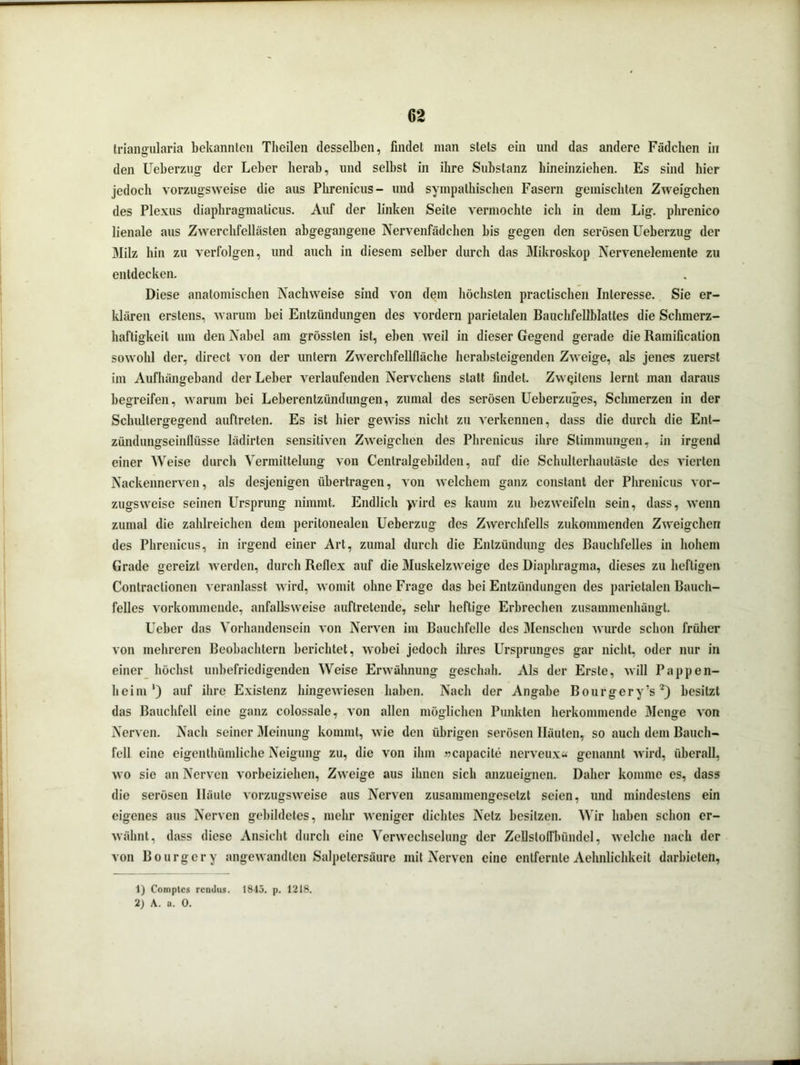 triangularia bekannten Theilen desselben, findet man stets ein und das andere Fädchen in den Ueberzug der Leber herab, lind selbst in ihre Substanz liineinziehen. Es sind hier jedoch vorzugsweise die aus Pkrenicus- und sympathischen Fasern gemischten Zweigehen des Plexus diaphragmaticus. Auf der linken Seite vermochte ich in dem Lig. phrenico lienale aus Zwerchfellästen abgegangene Nervenfädchen bis gegen den serösen Ueberzug der Milz hin zu verfolgen, und auch in diesem selber durch das Mikroskop Nervenelemente zu entdecken. Diese anatomischen Nachweise sind von dem höchsten practischen Interesse. Sie er- klären erstens, warum bei Entzündungen des vordem parietalen Bauchfellblattes die Schmerz- haftigkeit um den Nabel am grössten ist, eben weil in dieser Gegend gerade die Ramification sowohl der, direct von der untern Zwerchfellfläche herabsteigenden Zweige, als jenes zuerst im Aufluingeband der Leber verlaufenden Nervchens statt findet. Zweitens lernt man daraus begreifen, warum bei Leberentzündungen, zumal des serösen Ueberzuges, Schmerzen in der Schultergegend auftreten. Es ist hier gewiss nicht zu verkennen, dass die durch die Ent- zündungseinflüsse lädirten sensitiven Zweigehen des Phrenicus ihre Stimmungen, in irgend einer Weise durch Vermittelung von Centralgebilden, auf die Schulterhautäste des vierten Nackennerven, als desjenigen übertragen, von welchem ganz constant der Phrenicus vor- zugsweise seinen Ursprung nimmt. Endlich yvird es kaum zu bezweifeln sein, dass, wenn zumal die zahlreichen dem peritonealen Ueberzug des Zwerchfells zukommenden Zweigehen des Phrenicus, in irgend einer Art, zumal durch die Entzündung des Bauchfelles in hohem Grade gereizt werden, durch Reflex auf die Muskelzweige des Diaphragma, dieses zu heftigen Contraclionen veranlasst wird, womit ohne Frage das bei Entzündungen des parietalen Bauch- felles vorkommende, anfallsweise auftretende, sehr heftige Erbrechen zusammenhängt. Ueber das Vorhandensein von Nerven im Bauchfelle des Menschen wurde schon früher von mehreren Beobachtern berichtet, wobei jedoch ihres Ursprunges gar nicht, oder nur in einer höchst unbefriedigenden Weise Erwähnung geschah. Als der Erste, will Pappen- heim') auf ihre Existenz hingewiesen haben. Nach der Angabe Bourgery’s1 2) besitzt das Bauchfell eine ganz colossale, von allen möglichen Punkten herkommende Menge von Nerven. Nach seiner Meinung kommt, wie den übrigen serösen Häuten, so auch dem Bauch- fell eine eigentümliche Neigung zu, die von ihm »capacite nerveux« genannt wird, überall, wo sie an Nerven vorbeiziehen, Zweige aus ihnen sich anzueignen. Daher komme es, dass die serösen Häute vorzugsweise aus Nerven zusammengesetzt seien, und mindestens ein eigenes aus Nerven gebildetes, mehr weniger dichtes Netz besitzen. Wir haben schon er- wähnt, dass diese Ansicht durch eine Verwechselung der Zeflstoffbündel, welche nach der von Bourgery angewandten Salpetersäure mit Nerven eine entfernte Aehnlichkeit darbieten, 1) Comptes renilus. 1815. p. 1218. 2) A. a. 0.