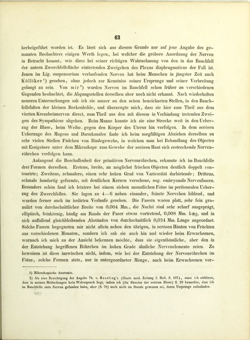 herbeigeführt worden ist. Es lässt sich aus diesem Grunde nur auf jene Angabe des ge- nannten Beobachters einigen Werth legen, bei welcher die gröbere Anordnung der Nerven in Betracht kommt, wie diess bei seiner richtigen Wahrnehmung von den in das Bauchfell der untern Zwerchfellsfläche eintretenden Zweigehen des Plexus diaphragmaticus der Fall ist. Jenen im Lig. Suspensorium verlaufenden Nerven hat beim Menschen in jüngster Zeit auch Ivölliker1) gesehen, ohne jedoch zur Kenntniss seines Ursprungs und seiner Verbreitung gelangt zu sein. Von mir2) wurden Nerven im Bauchfell schon früher an verschiedenen Gegenden beobachtet, die Abgangsslellen derselben aber noch nicht erkannt. Nach wiederholten neueren Untersuchungen sah ich sie ausser an den schon bezeichnten Stellen, in den Bauch- fellsfalten der kleinen Beckenhöhle, und überzeugte mich, dass sie hier zum Theil aus dem vierten Kreuzbeinnerven direct, zum Theil aus den mit diesem in Verbindung tretenden Zwei- gen des Sympathicus abgehen. Beim Manne konnte ich sie eine Strecke weit in den Ueber- zug der Blase, beim Weibe. gegen den Körper des Uterus hin verfolgen. In dem serösen Ueberzuge des Magens und Darmkanales finde ich beim sorgfältigen Abziehen derselben an sehr vielen Stellen Fädchen von Bindegewebe, in welchen man bei Behandlung des Objectes mit Essigsäure unter dem Mikroskope zum Gewebe der serösen Haut sich erstreckende Nerven- röhrchen verfolgen kann. Anlangend die Beschaffenheit der primitiven Nervenröhrchen, erkannte ich im Bauchfelle drei Formen derselben. Erstens, breite, an möglichst frischen Objecten deutlich doppelt con- lourirte; Zweitens, schmalere, einen sehr hohen Grad von Varicosität darbietende; Drittens, schmale bandartig geformte, mit deutlichen Kernen versehene, sog. embryonale Nervenfasern. Besonders schön fand ich letztere bei einem sieben monatlichen Fötus im peritonealen Ueber- zug des Zwerchfelles. Sie lagen zu 4—6 neben einander, feinste Nervchen bildend, und wurden ferner auch im isolirten Verlaufe gesehen. Die Fasern waren platt, sehr fein gra- nulirt von durchschnittlicher Breite von 0,004 Mm., die Nuclei sind sehr scharf ausgeprägt, elliptisch, feinkörnig, häufig am Rande der Faser etwas vortretend, 0,008 Mm. lang, und in sich auffallend gleichbleibenden Abständen von durchschnittlich 0,024 Mm. Länge angeordnet. Solche Fasern begegneten mir nicht allein neben den übrigen, in serösen Häuten von Früchten aus verschiedenen Monaten, sondern ich sah sie auch hin und wieder beim Erwachsenen, wornach ich mich zu der Ansicht bekennen möchte, dass sie eigenthümliche, aber den in der Entstehung begriffenen Röhrchen im hohen Grade ähnliche Nervenelemente seien. Zu beweisen ist diess inzwischen nicht, indem, wie bei der Entstehung der Nervenröhrchen im Fötus, solche Formen stets, nur in untergeordneter Menge, auch beim Erwachsenen vor- 1) Mikroskopische Anatomie. 2) Als eine Berichtigung der Angabe Th. v. Hessling’s (illustr. raed. Zeitung 3. Heft. S. 187), muss ich anführen, dass in meinen Mittheilungen kein Widerspruch liegt, indem ich (die Structur der serösen Haute) S. 29 bemerkte, dass ich im Bauchfelle stets Nerven gefunden habe, aber (S. 78) noch nicht im Stande gewesen sei, deren Ursprünge aufzufinden.