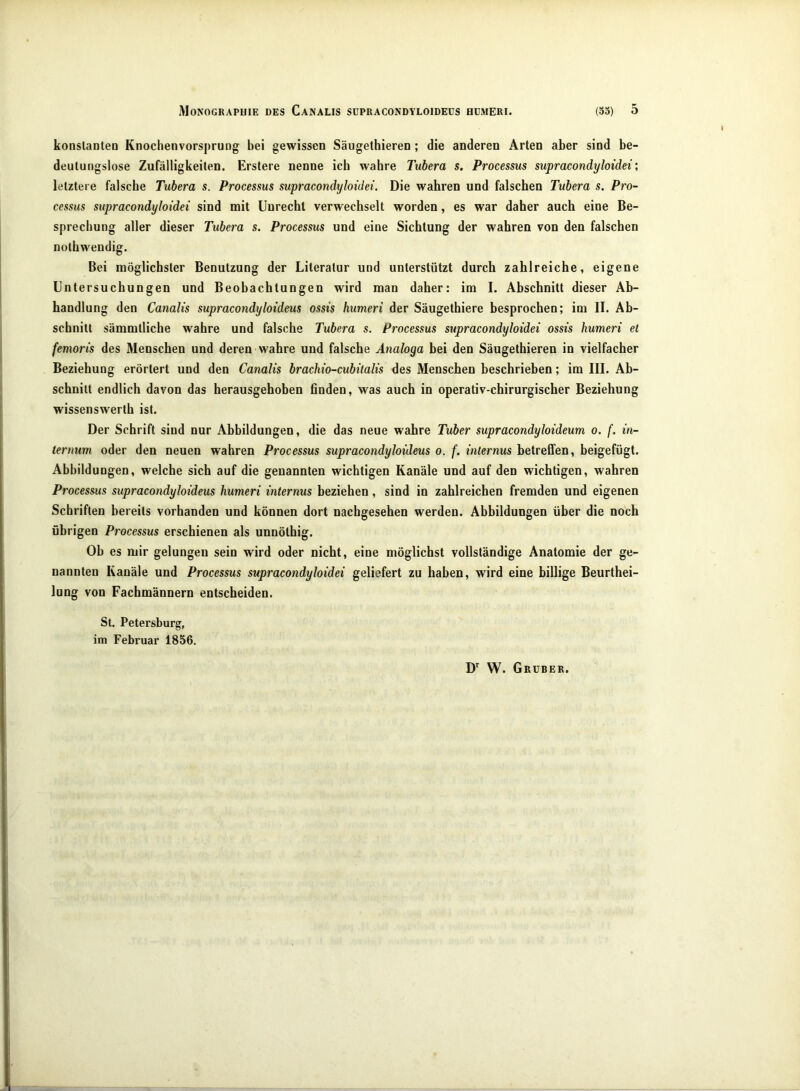 konslanteü Knochenvorspruog bei gewissen Säugelhieren ; die anderen Arten aber sind be- deutungslose Zufälligkeiten. Erstere nenne ich wahre Tubera s. Processus supracondyloidei; letztere falsche Tubera s. Processus supracondyloidei. Die wahren und falschen Tubera s. Pro- cessus supracondyloidei sind mit Unrecht verwechselt worden, es war daher auch eine Be- sprechung aller dieser Tubera s. Processus und eine Sichtung der wahren von den falschen nolhwendig. Bei möglichster Benutzung der Literatur und unterstützt durch zahlreiche, eigene Untersuchungen und Beobachtungen wird man daher: im I. Abschnitt dieser Ab- handlung den Canalis supracondyloideus ossis humeri der Säugethiere besprochen; im II. Ab- schnitt sämmtliche wahre und falsche Tubera s. Processus supracondyloidei ossis humeri et femoris des Menschen und deren wahre und fatsche Analoga bei den Säugethieren in vielfacher Beziehung erörtert und den Canalis brachio-cubitalis des Menschen beschrieben; im III. Ab- schnitt endlich davon das herausgehoben finden, was auch in operativ-chirurgischer Beziehung wissenswerth ist. Der Schrift sind nur Abbildungen, die das neue wahre Tuber supracondyloideum o. f. in- ternim oder den neuen wahren Processus supracondyloideus o. f. internus betreffen, beigefügt. Abbildungen, welche sich auf die genannten wichtigen Kanäle und auf den wichtigen, wahren Processus supracondyloideus humeri internus beziehen, sind in zahlreichen fremden und eigenen Schriften bereits vorhanden und können dort nachgesehen werden. Abbildungen über die noch übrigen Processus erschienen als unnötbig. Ob es mir gelungen sein wird oder nicht, eine möglichst vollständige Anatomie der ge- nannten Kanäle und Processus supracondyloidei geliefert zu haben, wird eine billige Beurthei- lung von Fachmännern entscheiden. St. Petersburg, im Februar 1856. D*^ W. Grubek.