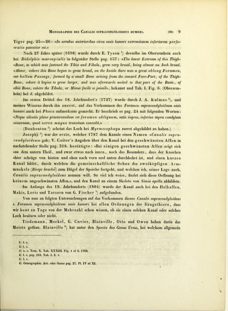 Tiger pag. 25—26 : «/n artubus anterioribus circa ossis humeri extremitatem inferiorem perfo- nratio patentior est.» Noch 27 Jahre später (1698) wurde durch E. Tyson derselbe im Oberarmhein auch bei Didelphis marsupialis in folgender Stelle pag. 157 : «The lower Extream of this Thigh- «Bone, to which was fastened the Tibia and Fibula, grew very broad, being almost an Inch broad. «Above, cohere this Bene began to grow broad, on the Inside there was a great oblong Foramen, «or hollow Passage, formed by a small Bone arising from the inward Fore-Part, of the Thigh- Bone, cohere it begins to grow larger, and was afterwards united to that part of the Basis, of «this Bone, cohere the Tibula, or Minus focile ts joine'd», bekannt und Tab. I. Fig. 6. (Oberarm- bein) bei d. abgebildet. Im ersten Drittel des 18. Jahrhundert’s (1727) wurde durch J. A. Kulmus ^), und meines Wissens durch ihn zuerst, auf das Vorkommen des Foramen supracondyloideum ossis humeri auch bei Phoca aufmerksam gemacht. Er beschrieb es pag. 24 mit folgenden Worten : «Neque silentio plane praetereundum est foramen obliquum, satis ingens, inferius supra condylum «internum, quod nervo magno transitum concedit.n (Daubenton ®) scheint das Loch bei Myrmecophaga zuerst abgebildet zu haben.) Josephi war der erste, welcher 1787 dem Kanäle einen Namen «Canalis supra- condyloideusv gab; V. Coiter’s Angaben über den Kanal bei den geschwänzten Affen in nachstehender Stelle pag. 318. bestätigte : «Bei einigen geschwänzten Affen zeigt sich «an dem untern Theil, und zwar etwas nach innen, noch das Besondere, dass der Knochen «hier schräge von hinten und oben nach vorn und unten durchbohrt ist, und einen kurzen Kanal bildet, durch welchen die gemeinschaftliche Sehne des zweiköpfigen Arra- muskels [Biceps brachii) zum Hügel der Speiche fortgeht, und welchen ich, seiner Lage nach, Canalis supracondyloideus nennen will. So viel ich weiss, findet sich diese Oeffnung bei keinem ungeschwänzten Alfen.», und den Kanal an einem Skelete von Simia apella abbildete. Im Anfänge des 19. Jahrhunderts (1804) wurde der Kanal auch hei den Halbaffen, Makis, Loris und Tarsern von G. Fischer ^) aufgefunden. Von nun an folgten Untersuchungen auf das Vorkommen dieses Canalis supracondyloideus s. Foramen supracondyloideum ossis humeri bei allen Ordnungen der Säugethiere, dass wir heut zu Tage von der Mehrzahl schon wissen, ob sie einen solchen Kanal oder solches Loch besitzen oder nicht. Tiedemann, Meckel, G. Cuvier, Blainville, Otto und Owen haben darin das Meiste gethan. Blainville ®) hat unter den Species des Genus Ürsus, bei welchem allgemein 1) 1. c. 2) I. c. 3) o. c. Tom. X. Tab. XXXIII. Fig. 1 et 2. 1768. 4) 1. c. pag. 318. Tab. I. Z. t. 5) 1. c. 6) Osleographie. Art. «des Ours» pag. 27. PI. IV et XI.