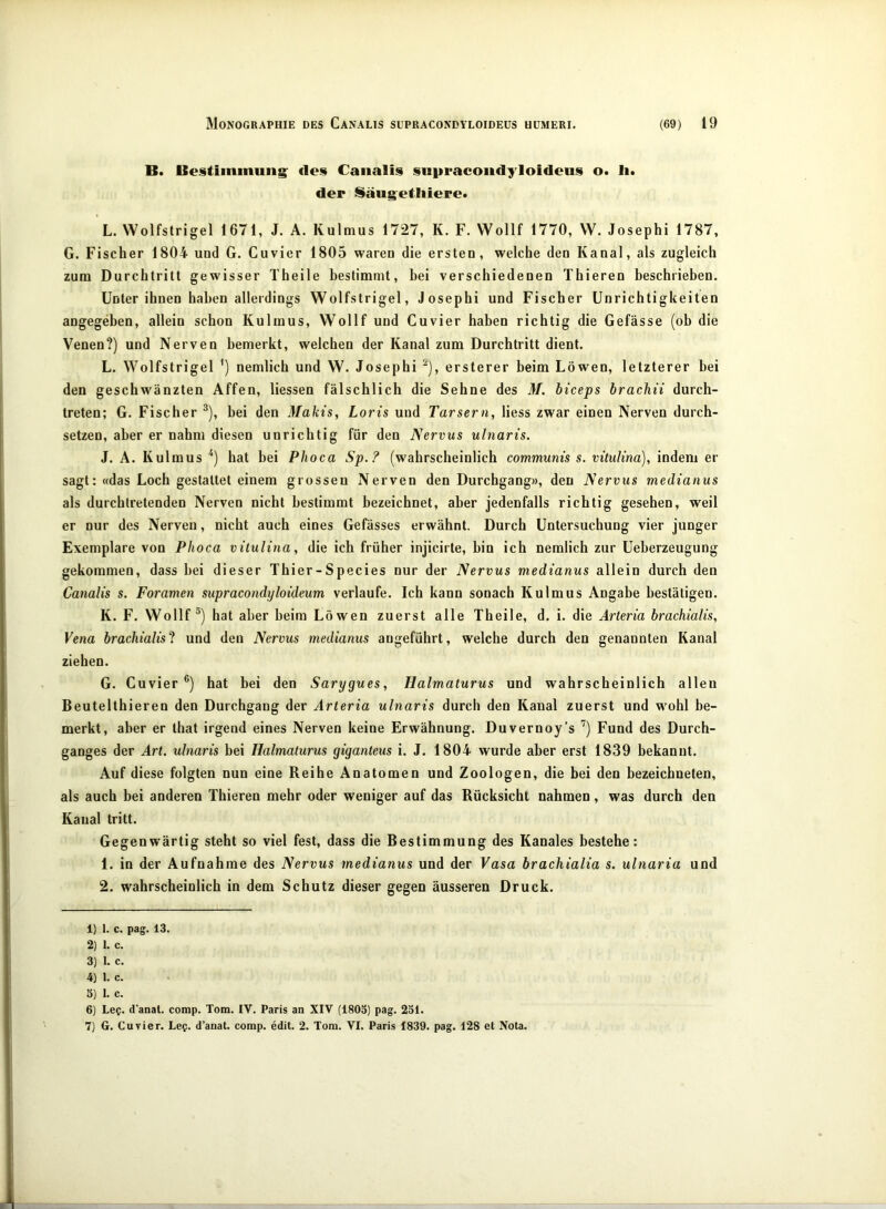 B. Beitimmung: des Canalis supracondyloideüs o. li. der Säugetliiere* L. Wolfstrigel 1671, J. A. Kulmus 1727, K. F. Wollf 1770, VV. Josephi 1787, G. Fischer 1804 und G. Cuvier 1805 waren die ersten, welche den Kanal, als zugleich zum Durchtritt gewisser Theile bestimmt, bei verschiedenen Thieren beschrieben. Unter ihnen haben allerdings Wolfstrigel, Josephi und Fischer Unrichtigkeiten angegeben, allein schon Kulmus, Wollf und Cuvier haben richtig die Gefässe (ob die Venen?) und Nerven bemerkt, welchen der Kanal zum Durchtritt dient. L. Wolfstrigel ’) nemlich und W. Josephi ‘‘‘), ersterer beim Löwen, letzterer bei den geschwänzten Affen, Hessen fälschlich die Sehne des M. hiceps brachü durch- treten; G. Fischer ^), bei den Makis, Loris und Tarsern, Hess zwar einen Nerven durch- setzen, aber er nahm diesen unrichtig für den Nervus ulnaris. J. A. Kulmus hat bei Phoca Sp.? (wahrscheinlich communis s. vitulina), indem er sagt: «das Loch gestattet einem grossen Nerven den Durchgang», den Nervus medianus als durchtretenden Nerven nicht bestimmt bezeichnet, aber jedenfalls richtig gesehen, weil er nur des Nerven, nicht auch eines Gefässes erwähnt. Durch Untersuchung vier junger Exemplare von Phoca vitulina, die ich früher injicirte, bin ich nemlich zur Ueherzeugung gekommen, dass bei dieser Thier - S pecies nur der Nervus medianus allein durch den Canalis s. Foramen supracondyloideum verlaufe. Ich kann sonach Kulmus Angabe bestätigen. K. F. Wollf®) hat aber heim Löwen zuerst alle Theile, d. i. die Ärteria brachialis, Vena brachialisl und den Nervus medianus angeführt, welche durch den genannten Kanal ziehen. G. Cuvier®) hat bei den Sarygues, Halmaturus und wahrscheinlich allen Beutelthieren den Durchgang der Arteria ulnaris durch den Kanal zuerst und wohl be- merkt, aber er that irgend eines Nerven keine Erwähnung. Duvernoy’s ’) Fund des Durch- ganges der Art. ulnaris bei Halmaturus giganteus i. J. 1804 wurde aber erst 1839 bekannt. Auf diese folgten nun eine Reihe Anatomen und Zoologen, die bei den bezeichneten, als auch bei anderen Thieren mehr oder weniger auf das Rücksicht nahmen, was durch den Kanal tritt. Gegenwärtig steht so viel fest, dass die Bestimmung des Kanales bestehe: 1. in der Aufnahme des Nervus medianus und der Vasa brachialia s. ulnaria und 2. wahrscheinlich in dem Schutz dieser gegen äusseren Druck. 1) 1. c. pag. 13. 2) 1. c. 3) L c. 4) 1. c. 3) 1. c. 6) Le?, d'anat. comp. Tom. IV. Paris an XIV (1803) pag. 231. 7) G. Cuvier. Le?, d’anat. comp. edit. 2. Tom. VI. Paris 1839. pag. 128 et Nota.