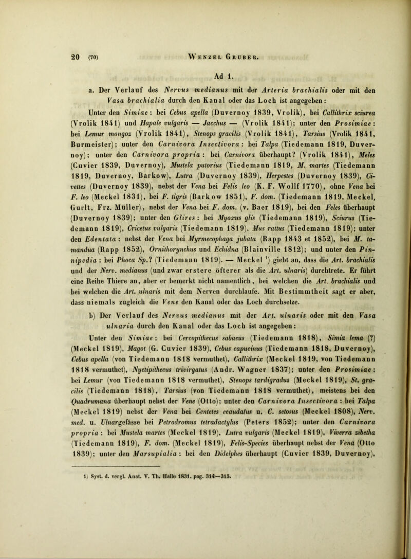 Ad 1. a. Der Verlauf des Nervus medianus mit der Arteria brachialts oder mit den Vasa brachialia durch den Kanal oder das Loch ist angegeben: Unter den Simiae : bei Cebus apella (Duvernoy 1839, Vrolik), bei Callithrix sciurea (Vrolik 1841) und Hapale vulgaris — Jacchus — (Vrolik 1841); unter den Prosimiae : bei Lemur mongoz (Vrolik 1841), Stenops gracilis (Vrolik 1841), Tarsius (Vrolik 1841, Burmeister); unter den Carnivora Insectivora: bei Ta/pa (Tiedemann 1819, Duver- noy); unter den Carnivora propria : bei Carnivora überhaupt? (Vrolik 1841), Meies (Cuvier 1839, Duvernoy), Mustela putorius (Tiedemann 1819, M. martes (Tiedemann 1819, Duvernoy, Barkow), Lutra (Duvernoy 1839), Herpestes (Duvernoy 1839), Ci- vettes (Duvernoy 1839), nebst der Fena bei Felis leo (K. F. Wollf 1770), ohne Fena bei F. leo (Meckel 1831), bei F. tigris (Barkow 1851), F. dom. (Tiedemann 1819, Meckel, Gurlt, Frz. Müller), nebst der Vena bei F. dom. (v. Baer 1819), bei den Feles überhaupt (Duvernoy 1839); unter den Glires: bei Myoocus glis (Tiedemann 1819), Sciurus (Tie- demann 1819), Cricetus vulgaris (Tiedemann 1819), Mus rattus (Tiedemann 1819); unter den Edentata : nebst der Vena bei Myrmecophaga jubata (Rapp 1843 et 1852), bei M. ta- mandua (Rapp 1852), Ornilhorynchus und Echidna (Blainville 1812); und unter den Pin- nipedia : bei Phoca Sp.^ (Tiedemann 1819). — Meckel ') giebt an, dass die Art. brachialis und der Nerv, medianus (und zwar erstere öfterer als die Art. ulnaris) durchtrete. Er führt eine Reihe Thiere an, aber er bemerkt nicht namentlich, bei welchen die Art. brachialis und bei welchen die Art. ulnaris mit dem Nerven durchlaufe. Mit Bestimmtheit sagt er aber, dass niemals zugleich die Vene den Kanal oder das Loch durchsetze. b) Der Verlauf des Nervus medianus mit der Art. ulnaris oder mit den Vasa ulnaria durch den Kanal oder das Loch ist angegeben: Unter den Simiae: bei Cercopithecus sabaeus (Tiedemann 1818), Simia lema (?) (Meckel 1819), Magot (G. Cuvier 1839), Cebus capucinus (Tiedemann 1818, Duvernoy), Cebus apella (von Tiedemann 1818 vermuthet), Callithrix (Meckel 1819, von Tiedemann 1818 vermuthet), Nyctipithecus trivirgatus (Andr. Wagner 1837); unter den Prosimiae: bei Lemur (von Tiedemann 1818 vermuthet), Stenops tardigradus (Meckel 1819), St. gra- cilis (Tiedemann 1818), Tarsius (von Tiedemann 1818 vermuthet), meistens bei den Quadrumana überhaupt nebst der Vene (Otto); unter den Carnivora Insectivora : bei Talpa (Meckel 1819) nebst der Vena bei Centetes ecaudalus u. C. setosus (Meckel 1808), Nerv, med. u. U/nargefässe bei Petrodromus tetradactylus (Peters 1852); unter den Carnivora propria: hei Mustela martes [Mec)ie\ 1819), Lutra vulgaris [Meche] 1819), Viverra zibetha (Tiedemann 1819), F. dom. (Meckel 1819), Felis-Species überhaupt nebst der Vena (Otto 1839); unter den Marsupialia : bei den Didelphes überhaupt (Cuvier 1839, Duvernoy), 1) Syst. d. vergl. Anat. V. Th. Halle 1831. pag. 314—315.