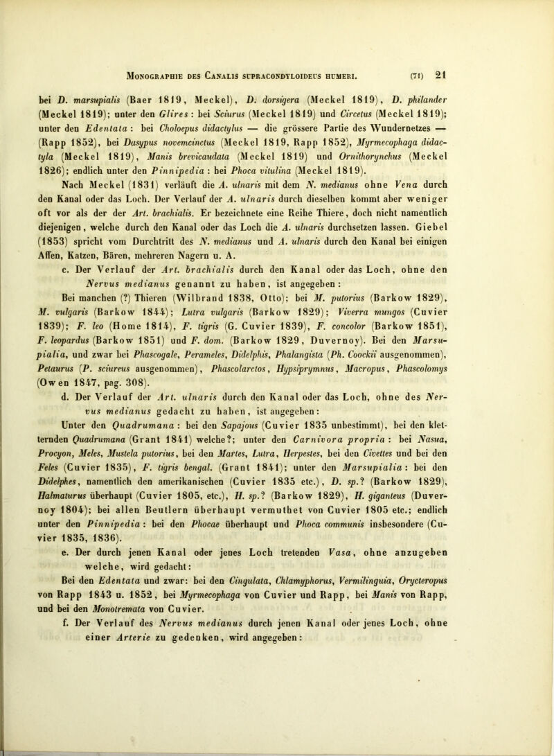 bei D. marsupialis (Baer 1819, Meckel), D. dorsigera (Meckel 1819), D. philander (Meckel 1819); unter den Gltres : bei Sciurus (Meckel 1819) und Circetus (Meckel 1819); unter den Edentata : bei Choloepus didactylus — die grössere Partie des Wundernetzes — (Rapp 1852), bei Dasypus novemcinctus (Meckel 1819, Rapp 1852), Myrmecophaga didac- tyla (Meckel 1819), Manis brevicaudata (Meckel 1819) und Ornithorynchus (Meckel 1826); endlich unter den Pinnipedia : hei Phoca vitulma (Meckel 1819). Nach Meckel (1831) verläuft die Ä. ulnaris mit dem N. medianus ohne Vena durch den Kanal oder das Loch. Der Verlauf der A. ulnaris durch dieselben kommt aber weniger oft vor als der der Art. brachialis. Er bezeichnete eine Reihe Thiere, doch nicht namentlich diejenigen, welche durch den Kanal oder das Loch die A. ulnaris durchsetzen lassen. Giehel (1853) spricht vom Durchtritt des N. medianus und A. ulnaris durch den Kanal hei einigen Affen, Katzen, Bären, mehreren Nagern u. A. c. Der Verlauf der Art. brachialis durch den Kanal oder das Loch, ohne den Nervus medianus genannt zu haben, ist angegeben: Bei manchen (?) Thieren (Wilbrand 1838, Otto); bei M. putorius (Barkow 1829), 3/. vulgaris (Barkow 1844); Lutra vulgaris (Barkow 1829); Viverra rnungos (Cuvier 1839); F. leo (Home 1814), F. tigris (G. Cuvier 1839), F. concolor (Barkow 1851), F. leopardus {Barkow 1851) und F. dom. (Barkow 1829, Duvernoy). Bei den Marsu- pialia, und zwar bei Phascogale, Perameles, Didelphis, Phalangista [Ph. Coockii ausgenommen), Petaurus {P. sciureus ausgenommen), Phascolarctos ^ Hypsiprymnus, Macropus, Phascolomijs (Owen 1847, pag. 308). d. Der Verlauf der Art. ulnaris durch den Kanal oder das Loch, ohne des Ner- vus medianus gedacht zu haben, ist angegeben: Unter den Quadrumana : bei den Sapajous (Cuvier 1835 unbestimmt), bei den klet- ternden Quadrumana (Grant 1841) welche?; unter den Carnivora propria : bei Nasua, Procyon, Meies, Mustela putorius, bei den Martes, Lutra, Herpestes, bei den Civettes und bei den Feles (Cuvier 1835), F. tigris bengal. (Grant 1841); unter den Marsupialia: bei den Didelphes, namentlich den amerikanischen (Cuvier 1835 etc.), D. sp.‘l (Barkow 1829), Halmaturus überhaupt (Cuvier 1805, etc.), H. sp.‘l (Barkow 1829), H. giganteus (Duver- noy 1804); bei allen Beutlern überhaupt vermuthet von Cuvier 1805 etc.; endlich unter den Pinnipedia : bei den Phocae überhaupt und Phoca communis insbesondere (Cu- vier 1835, 1836). e. Der durch jenen Kanal oder jenes Loch tretenden Vasa, ohne anzugeben welche, wird gedacht: Bei den Edentata und zwar: bei den Cingulata, Chlamyphorus, Vermilinguia, Orycteropus von Rapp 1843 u. 1852, bei Myrmecophaga von Cuvier und Rapp, bei Manis von Rapp, und bei den Monotremata von Cuvier. f. Der Verlauf des Nervus medianus durch jenen Kanal oder jenes Loch, ohne einer Arterie zu gedenken, wird angegeben: