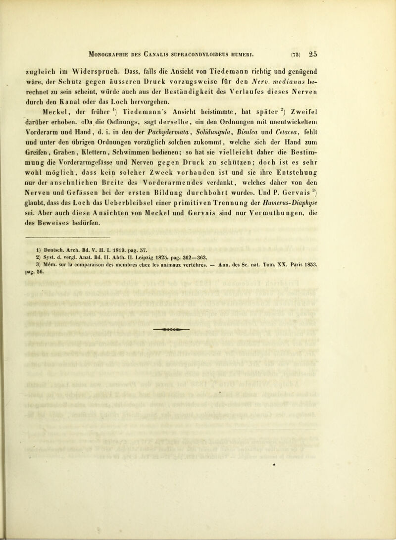 zugleich im Widerspruch. Dass, falls die Ansicht vou Tiedemann richtig und genügend wäre, der Schutz gegen äusseren Druck vorzugsweise für den Nerv, medtanus be- rechnet zu sein scheint, würde auch aus der Beständigkeit des Verlaufes dieses Nerven durch den Kanal oder das Loch hervorgehen. Meckel, der früher') Tiedemann’s Ansicht beistimmte, hat später^) Zweifel darüber erhoben. «Da die Oeffnung», sagt derselbe, «in den Ordnungen mit unentwickeltem Vorderarm und Hand, d. i. in den der Pachydermata, Solidungula, Bisulca und Celacea, fehlt und unter den übrigen Ordnungen vorzüglich solchen zukommt, welche sich der Hand zum Greifen, Graben, Klettern, Schwimmen bedienen; so hat sie vielleicht daher die Bestim- mung die Vorderarmgefässe und Nerven gegen Druck zu schützen; doch ist es sehr wohl möglich, dass kein solcher Zweck vorhanden ist und sie ihre Entstehung nur der ansehnlichen Breite des Vorderarmendes verdankt, welches daher von den Nerven und Gefässen bei der ersten Bildung durchbohrt wurde». Und P. Gervais glaubt, dass das Loch das Ueberbleibsel einer primitiven Trennung der Humerus-Diaphyse sei. Aber auch diese Ansichten von Meckel und Gervais sind nur Vermuthungen, die des Beweises bedürfen. 1) Deutsch. Arch. Bd. V. H. I. 1819. pag. 57. 2) Syst. d. vergl. Anat. Bd. II. Abth. II. Leipzig 1825. pag. 362—363. 3) lUem. sur la comparaison des membres chez les animaus yertebres, — Ann. des Sc. nat. Tom. XX. Paris 1853. pag. 56.