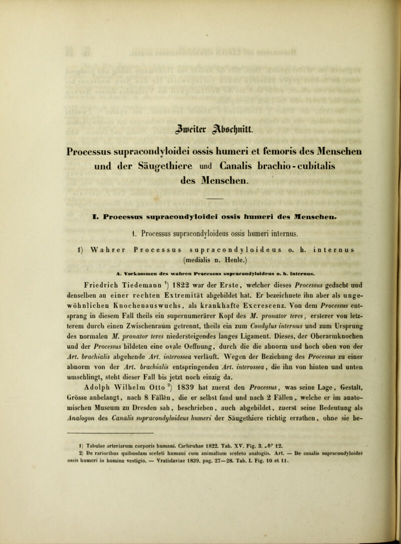^meitnr ^böc^nUt. Processus supracoiidyloidei ossis humeri et femoris des 3Iensehen und der Säugethiere und Canalis brachio - eubitalis des Menscben. I. Proce§sits supracoiidyloidei ossis humeri des Jffenscheii.^ l. Processus supracondyloideus ossis humeri internus. 1) Wahrer Processus supracondyloideus o. h. internus (medialis n. Heule.) A, Verkoninien des 'wahren Pracessns supracondyleideas h. internus. Friedrich Tiedemann ’) 1822 war der Erste, welcher dieses Processus gedacht und denselben an einer rechten Extremität abgebildet hat. Er bezeichnete ihn aber als unge- wöhnlichen Knochenauswuchs, als krankhafte Excrescenz. Von dem Processus ent- sprang in diesem Fall theils ein supernumerärer Kopf des M. pronator teres, erslerer von letz- terem durch einen Zwischenraum getrennt, theils ein zum Condylus internus und zum Ursprung des normalen M. pronator teres niedersteigendes langes Ligament. Dieses, der Oberarmknochen und der Processus bildeten eine ovale Oeffnung, durch die die abnorm und hoch oben von der Art. hrachialis abgehende Art. inlerossea verläuft. Wegen der Beziehung des Processus zu einer abnorm von der Art. hrachialis entspringenden Art. interossea, die ihn von hinten und unten umschlingt^ steht dieser Fall bis jetzt noch einzig da. Adolph Wilhelm Otto 1839 hat zuerst den Processus, was seine Lage, Gestalt, Grösse anbelangt, nach 8 Fällön, die er selbst fand und nach 2 Fällen,. welche er im anato- mischen Museum zu Dresden sah, beschrieben, auch abgebildet, zuerst seine Bedeutung als Analogon des Canalis supracondyloideus humeri der Säugetlüere richtig errathen, ohne sie be- 1) Tabolae arteriarum corporis humani. Carlsruhae 1822. Tab. XV. Fig. 3. .4^ 12. 2) De rarioribus quibusdam sceleti humani cum animalium scelelo analogiis. Art. — De canalis supracond'yloider