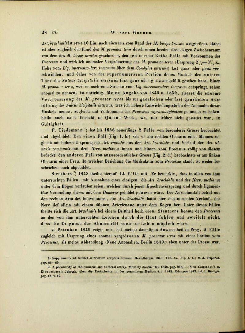 Art. brachialis ist etwa 10 Lin. nach einwärts vom Rand des M. biceps brachii weggerückt. Dabei ist aber zugleich der Rand des M. pronalor teres durch einen breiten dreieckigen Zwischenraum von dem des M. biceps brachii geschieden, den ich in einer Reihe Fälle mit Vorkommen des Processus und wirklich anomaler Vergrösserung des M. pronator teres (Ursprung 2’/^—Z., Höhe vom Lig. intermusculare internum über dem Condylus internus) fast ganz oder ganz ver- schwinden, und daher von der supernumerären Portion dieses Muskels den unteren Theil des Sulcus bicipitalis internus fast ganz oder ganz ausgefüllt gesehen habe. Einen M. pronator teres, weil er noch eine Strecke vom Lig. intermusculare internum entspringt, schon anomal zu nennen, ist unrichtig. Meine Angabe von 1849 u. 1852, zuerst die enorme Vergrösserung des M. pronator teres bis zur gänzlichen oder fast gänzlichen Aus- füllung des Sulcus bicipitalis internus, was ich höhere Entwickelungsstufen der Anomalie dieses Muskels nenne, zugleich mit Vorkommen des Processus supracondyloideus gefunden zu haben, bleibt auch nach Einsicht in Quain’s Werk, was mir früher nicht gestattet war, in Gültigkeit. F. Tiedemann hat bis 1846 neuerdings 2 Fälle von besonderer Grösse beobachtet und abgebildet. Den einen Fall (Fig. 1. b.) sah er am rechten Oberarm eines Mannes zu- gleich mit hohem Ursprung der Art. radialis aus der Art. brachialis und Verlauf der Art. ul- naris communis mit dem Nerv, medianus innen und hinten vom Processus völlig von diesem bedeckt; den anderen Fall von ausserordentlicher Grösse (Fig. 2. d.) beobachtete er am linken Oberarm einer Frau. In welcher Beziehung die Muskulatur zum Processus stand, ist weder be- schrieben noch abgebildet. Struthers 1848 theilte hierauf 14 Fälle mit. Er bemerkte, dass in allen von ihm untersuchten Fällen, mit Ausnahme eines einzigen, die Art. brachialis und der Nerv, medianus unter dem Bogen verlaufen seien, welcher durch jenen Knochenvorsprung und durch ligamen- töse Verbindung dieses mit dem Humerus gebildet gewiesen wäre. Der Ausnahmsfall betraf nur den rechten Arm des Individuums, die Art. brachialis hatte hier den normalen Verlauf, der Nerv lief allein mit einem dünnen Arterienaste unter dem Bogen her. Unter diesen Fällen theilte sich die Art. brachialis hei einem Drittheil hoch oben. Struthers konnte den Processus an den von ihm untersuchten Leichen durch die Haut fühlen und zweifelt nicht, dass die Diagnose der Abnormität auch im Leben möglich wäre. V. Patruhan 1849 zeigte mir, bei meiner damaligen Anwesenheit in Prag, 2 Fälle zugleich mit Ursprung eines anomal vergrösserten M. pronator teres mit einer Portion vom Processus, als meine Abhandlung «Neue Anomalien. Berlin 1849.» eben unter der Presse war. 1) Supplementa ad tabulas arteriarum corporis humani. Heidelbergae 1846. Tab. 47. Fig. 1. b.; 2. d. ExplicaU pag. 66—69. 2] A peculiarity of the humerus and humeral artery. Monthly Journ. Oct. 1848. pag. 263. — Sieh Caustatt’s u. Eisenmann’s Jahresb. über die Fortschritte in der gesammten Medicin i. J. 1848. Erlangen 1849. fid. I. Biologie pag. 13 et 19.