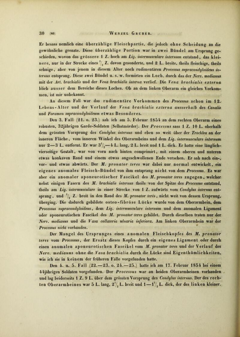 Er besass oemlich eine überzählige Fleischpartie, die jedoch ohne Scheidung an die gewöhnliche grenzte. Diese überzählige Portion war in zwei Bündel am Ursprung ge- schieden, wovon das grössere 1 Z. hoch am Lig. intermmcuJare inlerniim entstand, das klei- nere, nur in der Strecke eines 7^ Z. davon gesonderte, und 2 L. breite, theils fleischige, theils sehnige, aber von jenem in diesem Aller noch rudimentären Processus supracondyloideus in- ternus entsprang. Diese zwei Bündel u. s. w. formirlen ein Loch, durch das der Nerv, medianus mit der Art. brachialis und der Vena hrachialis interna verlief. Die Vena hrachialis externa hlieh ausser dem Bereiche dieses Loches. Ob an dem linken Oberarm ein gleiches Vorkom- men, ist mir unbekannt. An diesem Fall war das rudimentäre Vorkommen des Processus schon im 12. Lebens-Alter und der Verlauf der Vena hrachialis externa ausserhalb des Canalis und Foramen supracondyloideum etwas Besonderes, Den 3. Fall (21. o. 23.) sah ich am 5, Februar 1854 an dem rechten Oberarm eines robusten, 32jährigen Garde-Soldaten (Selbstmörder). Der Processus sass 1 Z. 10 L. oberhalb dem grössten Vorsprung des Condylus internus und eben so weit über der Trochlea an der inneren Fläche, vom inneren Winkel des Oberarmbeins und dem Lig. intermusculare internum nur 2—3 L. entfernt. Er war 37^—4 L, lang, 2 L. hreit und 1 L. dick. Er hatte eine länglich- vierseilige Gestalt, war von vorn nach hinten comprimirt, mit einem oberen und unteren etwas konkaven Rand und einem etwas angeschwollenen Ende versehen. Er sah nach ein-, vor- und etwas abwärts. Der M. pronator teres war dabei nur normal entwickelt, ein eigenes anomales Fleisch-Bündel von ihm entsprang nicht von dem Processus. Es war aber ein anomaler aponeurotischer Fascikel des M. pronator teres zugegen, welcher nebst einigen Fasern des M. brachialis internus theils von der Spitze des Processus entstand, theils am Lig. intermusculare in einer Strecke von 1 Z. aufwärts vom Condylus internus ent- sprang, und 7o Z. breit in den Rand des M. pronator teres, nicht weit von dessen Ursprung, überging. Die dadurch gebildete osleo - fibröse Lücke wurde von dem Oberarmbein, dem Processus supracondyloideus, dem Lig. intermusculare internum und dem anomalen Ligament oder aponeurotischen Fascikel des M. pronator teres gebildet. Durch dieselben traten nur der Nerv, medianus und die Vasa collaleria ulnaria inferiora. Am linken Oberarmbein war der Processus nicht vorhanden. Der Mangel des Ursprunges eines anomalen Fleischkopfes des M. pronator teres vom Processus, der Ersatz dieses Kopfes durch ein eigenes Ligament oder durch einen anomalen aponeurotischen Fascikel vom M. pronator teres und der Verlauf des Nerv, medianus ohne die Vasa brachialia durch die Lücke sind Eigenlhümlicbkeiten, wie ich sie in keinem der früheren Fälle vorgefunden hatte. Den 4. u. 5. Fall (22.—23. o. 24.—25.) hatte ich am 17. Februar 1854 bei einem 44jährigen Soldaten vorgefunden. Der Processus war an beiden Oberarmbeinen vorhanden und lag beiderseits 1 Z. 9 L. über dem grössten Vorsprung des Condylus internus. Der des rech- ten Oberarmbeines war 5 L. lang, 27^ L. breit und 1 — 17a L. dick, der des linken kleiner.