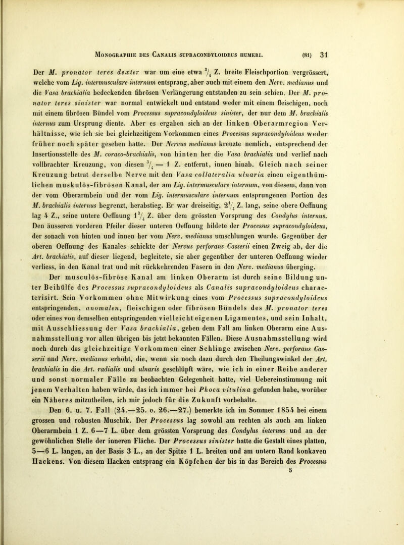 Der M. pronator teres dexter war um eiue etwa Z. breite Fleischportion vergrössert, welche vom Lig. mlermmculare internum entsprang, aber auch mit einem den Nerv, medianus und die Vasa brachialia bedeckenden fibrösen Verlängerung entstanden zu sein schien. Der M. pro- nator teres sinister war normal entwickelt und entstand weder mit einem fleischigen, noch mit einem fibrösen Bündel vom Processus süpracondyloideüs sinister, der nur dem M. brachialis internus zum Ursprung diente. Aber es ergaben sich an der linken Oberarmregion Ver- hältnisse, wie ich sie bei gleichzeitigem Vorkommen eines Processus süpracondyloideüs weder früher noch später gesehen hatte. Der Nervus medianus kreuzte nemlich, entsprechend der Insertionsstelle des M. coraco-brachialis, von hinten her die Vasa brachialia und verlief nach vollbrachter Kreuzung, von diesen — 1 Z. entfernt, innen hinab. Gleich nach seiner Kreuzung betrat derselbe Nerve mit den Vasa collateralia ulnaria einen eigenthüm- liclien muskulös-fibrösen Kanal, der am Lig. intermusculare internum, von diesem, dann von der vom Oberarmbein und der vom Lig. intermusculare internum entsprungenen Portion des M. brachialis internus begrenzt, herabstieg. Er war dreiseitig, 27, Z. lang, seine obere OelTnung lag 4 Z., seine untere Oeffnung Z. über dem grössten Vorsprung des Condylus internus. Den äusseren vorderen Pfeiler dieser unteren Oeffnung bildete der Processus süpracondyloideüs, der sonach von hinten und innen her vom Nerv, medianus umschlungen wurde. Gegenüber der oberen Oeffnung des Kanales schickte der Nervus perforans Casserii einen Zweig ab, der die Art. brachialis, auf dieser liegend, begleitete, sie aber gegenüber der unteren Oeffnung wieder verliess, in den Kanal trat und mit rückkehrenden Fasern in den Nerv, medianus überging. Der musculös-fibröse Kanal am linken Oberarm ist durch seine Bildung un- ter Beihülfe des Processus süpracondyloideüs als Canalis süpracondyloideüs charac- terisirt. Sein Vorkommen ohne Mitwirkung eines vom Processus süpracondyloideüs entspringenden, anomalen, fleischigen oder fibrösen Bündels des M. pronator teres oder eines von demselben entspringenden vielleicht eigenen Ligamentes, und sein Inhalt, mit Ausschliessung der Vasa brachialia, geben dem Fall am linken Oberarm eine Aus- nahmsstellung vor allen übrigen bis jetzt bekannten Fällen. Diese Ausnahmsstellung wird noch durch das gleichzeitige Vorkommen einer Schlinge zwischen Nerv, perforans Cas- serii nnd Nerv, medianus erhöht, die, wenn sie noch dazu durch den Theilungswinkel der Art. brachialis in die Art. radialis und ulnaris geschlüpft wäre, wie ich in einer Beihe anderer und sonst normaler Fälle zu beobachten Gelegenheit hatte, viel Uebereinstimmung mit jenem Verhalten haben würde, das ich immer bei Phoca vitulina gefunden habe, worüber ein Näheres mitzutheilen, ich mir jedoch für die Zukunft Vorbehalte. Den 6. u. 7. Fall (24.—25. o. 26.—27.) bemerkte ich im Sommer 1854 bei einem grossen und robusten Muschik. Der Processus lag sowohl am rechten als auch am linken Oherarmhein 1 Z. 6—7 L. über dem grössten Vorsprung des Condylus internus und an der gewöhnlichen Stelle der inneren Fläche. Der Processus sinister hatte die Gestalt eines platten, 5—6 L. langen, an der Basis 3 L., an der Spitze 1 L. breiten und am untern Rand konkaven Hackens. Von diesem Hacken entsprang ein Köpfchen der bis in das Bereich des Processus 5