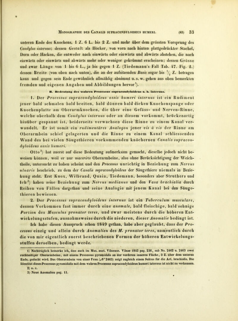 unteren Ende des Knochens, 1 Z. 6 L. bis 2 Z. und mehr über dem grössten Vorsprung des Condylus internus; dessen Gestalt als Höcker, von vorn nach hinten plattgedrückter Stachel, Dorn oder Hacken, die entweder nach einwärts oder einwärts und abwärts abstehen, die nach einwärts oder einwärts und abwärts mehr oder weniger gekrümmt erscheinen; dessen Grösse und zwar Länge von 1 bis 6 L., ja bis gegen 1 Z. (Tiedemann’s Fall Tab. 47. Fig. 2.) dessen Breite (von oben nach unten), die an der aufsitzenden Basis sogar bis Z. betragen kann und gegen sein Ende gewöhnlich allmählig abnimmt u.s.w. gehen aus oben bemerkten fremden und eigenen Angaben und Abbildungen hervor'). B. Bedeutunj; des 'wahren Processus supracondyloldeus o. h. internus. 1. Der Processus supracondyloideus ossis humeri internus ist ein Rudiment jener bald schmalen bald breiten, bald dünnen bald dicken Knoebenspange oder Knocbenplatte am Oberarmknochen, die über eine Gefäss- und Nerven-Rinne, welche oberhalb dem Condylus internus oder an diesem vorkommt, brückenartig biirüber gespannt ist, beiderseits verwachsen diese Rinne zu einem Kanal ver- wandelt. Er ist somit ein rudimentäres Analogon jener vis ä vis der Rinne am Oberarmbein schief gelagerten und die Rinne zu einem Kanal schliessenden Wand des bei vielen Säugethieren vorkommenden knöchernen Canalis supracon- dyloideus ossis humeri. Ottoy bat zuerst auf diese Bedeutung aufmerksam gemacht, dieselbe jedoch nicht be- weisen können, weil er nur macerirte Oberarmbeine, also ohne Berücksichtigung der Weicb- theile, untersucht zu haben scheint und den Processus unrichtig in Beziehung zum Nervus ulnaris beschrieb, zu dem der Canalis supracondyloideus der Säugetbiere niemals in Bezie- hung steht. Erst Knox, Wilbrand, Quaiu, Tiedemann, besonders aber Struthers und Ich^) haben seine Beziehung zum Nervus medianus und den Vasa brachialia durch Reihen von Fällen dargethan und seine Analogie mit jenem Kanal bei den Säuge- thieren bewiesen. 2. Der Processus supracondyloideus internus ist ein Tuberculum musculare, dessen Vorkommen fast immer durch eine anomale, bald fleischige, bald sehnige Portion des Musculus pronator teres, und zwar meistens durch die höheren Ent- wickelungsstufen, ausnahmsweise durch die niederen, dieser Anomalie bedingt ist. Ich habe diesen Ausspruch schon 1849 getban, habe aber geglaubt, dass der Pro- cessus einzig und allein durch Anomalien des M. pronator teres, namentlich durch die von mir eigentlich zuerst beschriebenen Formen der höheren Entwickelungs- stuffeu derselben, bedingt werde. 1) Nachträglich bemerke ich, dass auch im Mus. anat. Vilnense. Vilnae 1842 pag. 236, sub No. 2462 u. 2463 zwei rechtseitiger Oberarmbeine, mit einem Processus pyramidalis an der Torderen inneren Fläche, 3 Z. über dem unteren Ende, gedacht wird. Das Oberarmbein von einer Frau 2463) zeigt zugleich einen Sulcus für die Art. brachialis. Die Identität dieses Processus pyramidalis mit dem wahren Processus supracondyloideus humeri internus ist nicht zu verkennen. 2) o. c. 3) Neue Anomalien pag. 11.