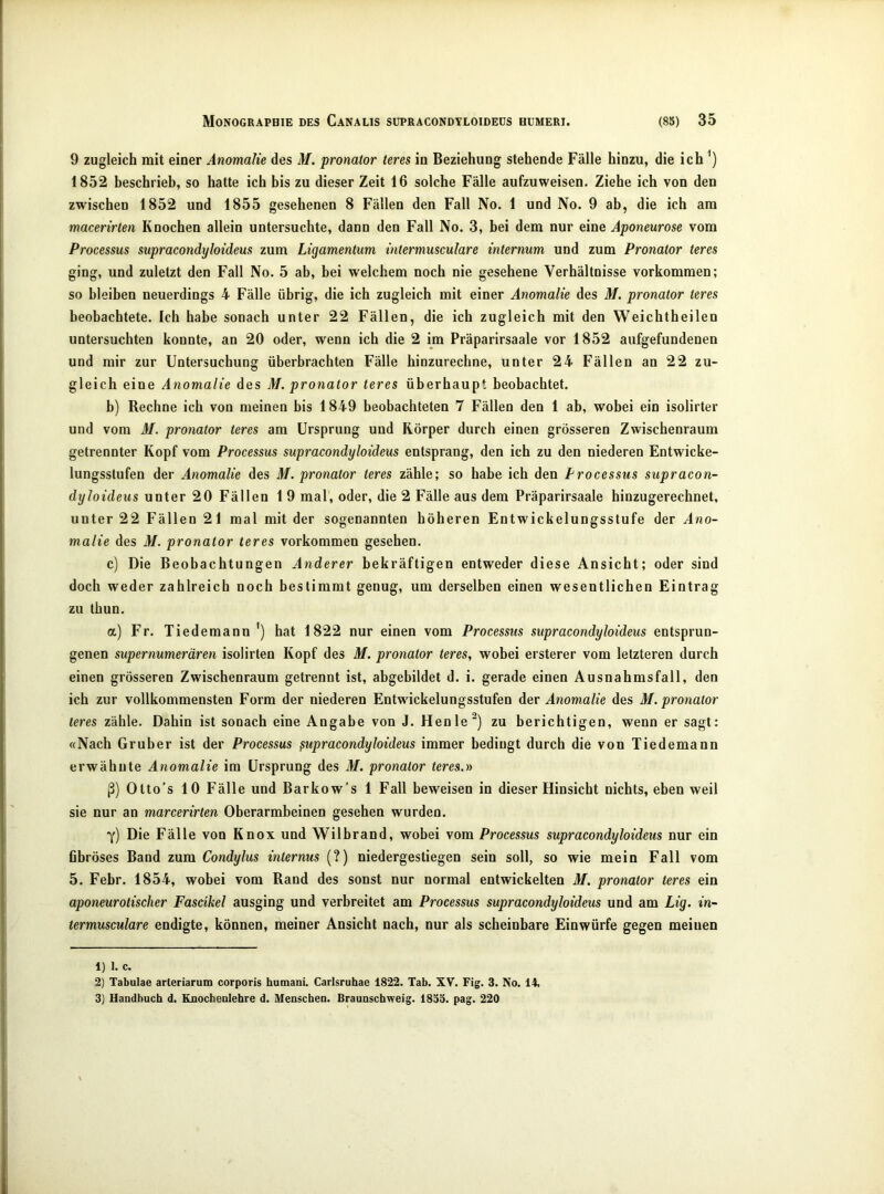 9 zugleich mit einer Anomalie des M. pronator teres in Beziehung stehende Fälle hinzu, die ich') 1852 beschrieb, so hatte ich bis zu dieser Zeit 16 solche Fälle aufzuweisen. Ziehe ich von den zwischen 1852 und 1855 gesehenen 8 Fällen den Fall No. 1 und No. 9 ab, die ich am macerirlen Knochen allein untersuchte, dann den Fall No. 3, bei dem nur eine Aponeurose vom Processus supracondyloideus zum Ligamentum intermusculare internum und zum Pronator teres ging, und zuletzt den Fall No. 5 ab, bei welchem noch nie gesehene Verhältnisse verkommen; so bleiben neuerdings 4 Fälle übrig, die ich zugleich mit einer Anomalie des M. pronator teres beobachtete. Ich habe sonach unter 22 Fällen, die ich zugleich mit den Weichtheilen untersuchten konnte, an 20 oder, wenn ich die 2 im Präparirsaale vor 1852 aufgefundenen und mir zur Untersuchung überbrachten Fälle hinzurechne, unter 24 Fällen an 22 zu- gleich eine Anomalie des M. pronator teres überhaupt beobachtet. b) Rechne ich von meinen bis 1849 beobachteten 7 Fällen den 1 ab, wobei ein isolirter und vom M. pronator teres am Ursprung und Körper durch einen grösseren Zwischenraum getrennter Kopf vom Processus supracondyloideus entsprang, den ich zu den niederen Entwicke- lungsstufen der Anomalie des M. pronator teres zähle; so habe ich den Processus supracon- dyloideus unter 20 Fällen 1 9 mal, oder, die 2 Fälle aus dem Präparirsaale hinzugerechnet, unter 22 Fällen 21 mal mit der sogenannten höheren Entwickelungsstufe der Ano- malie des M. pronator teres Vorkommen gesehen. c) Die Beobachtungen Anderer bekräftigen entweder diese Ansicht; oder sind doch weder zahlreich noch bestimmt genug, um derselben einen wesentlichen Eintrag zu thun. a) Fr. Tiedemann hat 1822 nur einen vom Processus supracondyloideus entsprun- genen supernumerären isolirten Kopf des M. pronator teres, wobei ersterer vom letzteren durch einen grösseren Zwischenraum getrennt ist, abgebildet d. i. gerade einen Ausnahmsfall, den ich zur vollkommensten Form der niederen Entwickelungsstufen dev Anomalie des M. pronator teres zähle. Dahin ist sonach eine Angabe von J. Henle^) zu berichtigen, wenn er sagt: «Nach Gruber ist der Processus supracondyloideus immer bedingt durch die von Tiedemann erwähnte Anomalie im Ursprung des M. pronator teres.» ß) Otto’s 10 Fälle und Barkow’s 1 Fall beweisen in dieser Hinsicht nichts, eben weil sie nur an marcerirten Oberarmbeinen gesehen wurden. ■y) Die Fälle von Knox und Wilbrand, wobei vom Processus supracondyloideus nur ein fibröses Band zum Condylus internus (?) niedergestiegen sein soll, so wie mein Fall vom 5. Febr. 1854, wobei vom Rand des sonst nur normal entwickelten M. pronator teres ein aponeurolischer Fascihel ausging und verbreitet am Processus supracondyloideus und am Lig. in- termusculare endigte, können, meiner Ansicht nach, nur als scheinbare Einwürfe gegen meinen 1) 1. c. 2) Tabulae arteriarum corporis humani. Carlsruhae 1822. Tab. XV. Fig. 3. No. 14, 3) Handbuch d. Knochenlehre d. Menschen. Braunschweig. 1833. pag. 220