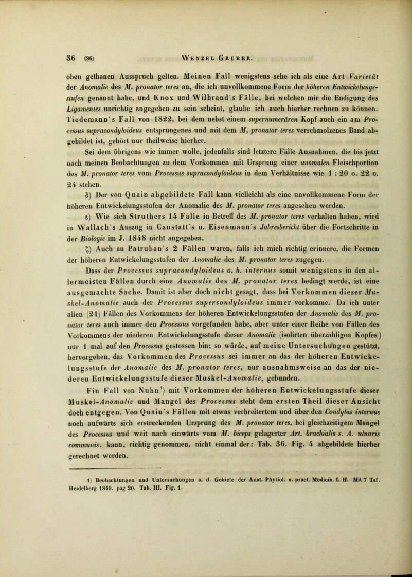 oben gethanen Ausspruch gelten. Meinen Fall wenigstens sehe ich als eine Art Varietät der Anomalie des M. pronator teres an, die ich unvollkommene Form der höheren Entwickelungs- stufen genannt habe, und Knox und Wilhrand’s Fälle, bei welchen mir die Endigung des Ligamentes unrichtig angegeben zu sein scheint, glaube ich auch hierher rechnen zu können. Tiedemann’s Fall von 1822, bei dem nebst einem supernumerären Kopf auch ein am Pro- cessus supracondyloideus entsprungenes und mit dem M, pronator teres verschmolzenes Band ab- gebildet ist, gehört nur theilweise hierher. Sei dem übrigens wie immer wolle, jedenfalls sind letztere Fälle Ausnahmen, die bis jetzt nach meinen Beobachtungen zu dem Vorkommen mit Ursprung einer anomalen Fleischportion des M. pronator teres vom Processus supracondyloideus in dem Verhältnisse wie 1 : 20 o. 22 o. 24 stehen. h) Der von Quain abgebildete Fall kann vielleicht als eine unvollkommene Form der höheren Entwickelungsstufen der Anomalie des M. pronator teres angesehen werden. e) Wie sich Struthers 14 Fälle io Betreff des M. pronator teres verhalten haben, wird in Wallach’s Auszug in Caustatt’s u. Eisenmann’s Jahresbericht über die Fortschritte in der Biologie im J. 1848 nicht angegeben. Auch an Patruban’s 2 Fällen waren, falls ich mich richtig erinnere, die Formen der höheren Entwickelungsstufen der Anomalie des M. pronator teres zugegeu. Dass der Processus supracondyloideus o. h. internus somit wenigstens in den al- lermeisten Fällen durch eine Anomalie des M. pronator teres bedingt werde, ist eine ausgemachte Sache. Damit ist aber doch nicht gesagt, dass bei Vorkommen dieser 31u- skel-Anomalie auch der Processus supercondyloideus immer vorkomme. Da ich unter allen (21) Fällen des Vorkommens der höheren Entwickelungsstufen der Anomalie des M. pro- nator teres auch immer den Processus vorgefunden habe, aber unter einer Reihe von Fällen des Vorkommens der niederen Entwickelungsstufe dieser Anomalie (isolirten überzähligen Kopfes) nur 1 mal auf den Processus gestossen bin; so würde, auf meine Untersuchungen gestützt, hervorgehen, das Vorkommen des Processus sei immer an das der höheren Entwicke- lungsstufe der Anomalie des M. pronator teres, nur ausnahmsweise an das der nie- deren Entwickelungsstufe dieser Muskel-^lnomo/te, gebunden. Fin Fall von Nuhn’) mit Vorkommen der höheren Entwickelungsstufe dieser Muskel-^noma/j> und Mangel des Processus steht dem ersten Theil dieser Ansicht doch entgegen. Von Quain’s Fällen mit etwas verbreitertem und über den Condylus internus noch aufwärts sich erstreckenden Ursprung des M. pronator teres, bei gleichzeitigem Mangel des Processus und weit nach einwärts vom M. hiceps gelagerter Art. brachialis s. A. ulnaris communis, kann, richtig genommen, nicht einmal der: Tab. 36. Fig. 4 abgebildete hierher gerechnet werden. 1) Beobachtungen und Untersuchungen a. d. Gebiete der Anat. Physiol. u. pract. Medicin. I. H. Mil 7 Taf. Heidelberg 1849. pag 20. Tab. III. Fig. 1.