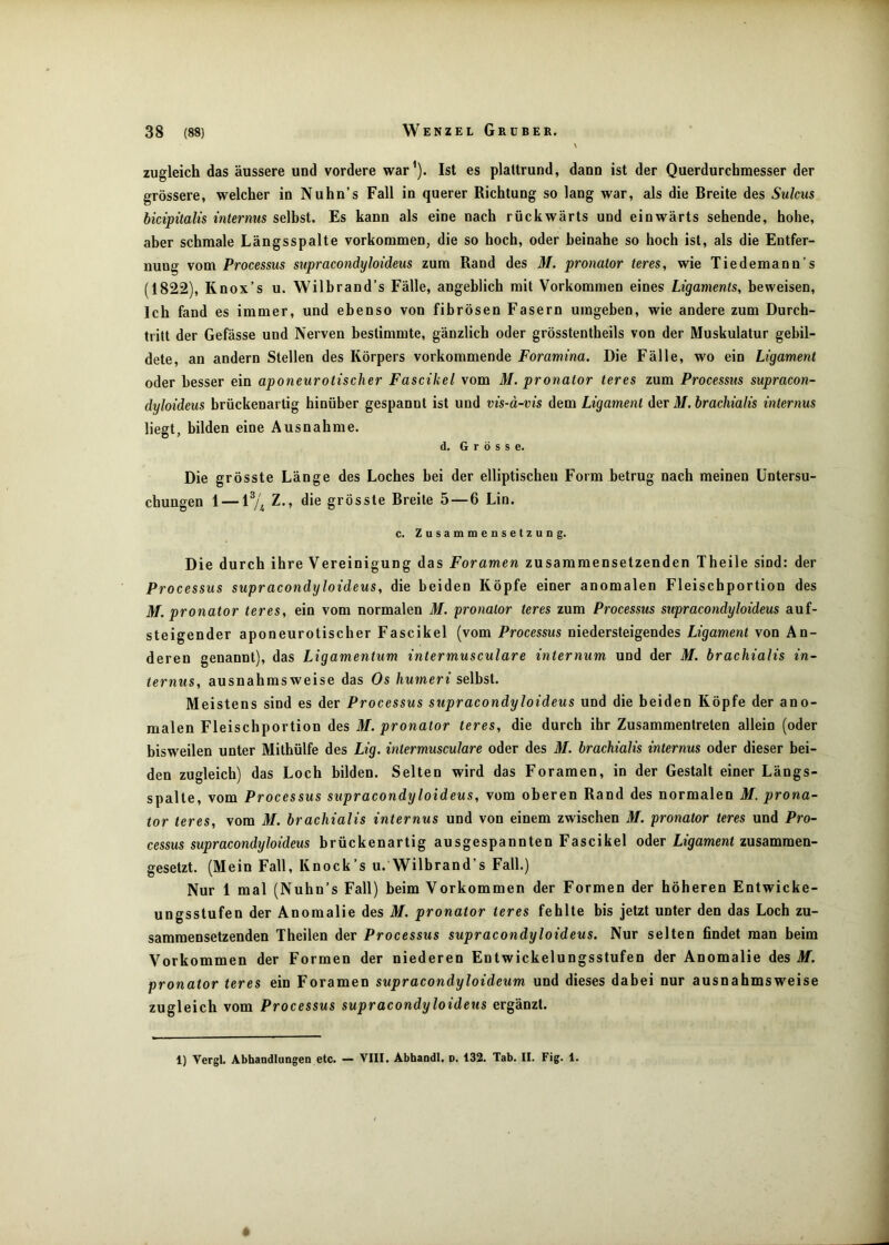 zugleich das äussere und vordere war’). Ist es plaltrund, dann ist der Querdurchmesser der grössere, welcher in Nuhn’s Fall in querer Richtung so lang war, als die Breite des Sulcus bicipitalis internus seihst. Es kann als eine nach rückwärts und einwärts sehende, hohe, aber schmale Längsspalte Vorkommen, die so hoch, oder beinahe so hoch ist, als die Entfer- nung vom Processus supracondyloideus zum Rand des M. pronator teres, wie Tiedemann’s (1822), Knox’s u. Wilbrand’s Fälle, angeblich mit Vorkommen eines Ligaments, beweisen. Ich fand es immer, und ebenso von fibrösen Fasern umgeben, wie andere zum Durch- tritt der Gefässe und Nerven bestimmte, gänzlich oder grösstentheils von der Muskulatur gebil- dete, an andern Stellen des Körpers vorkommende Foramina. Die Fälle, wo ein Ligament oder besser ein aponeurotisclier Fascikel vom M. pronator teres zum Processus supracon- dyloideus brückenartig hinüber gespannt ist und vis-a-vis dem Ligament der M.brachialis internus liegt, bilden eine Ausnahme. d. Grösse. Die grösste Länge des Loches bei der elliptischen Form betrug nach meinen Untersu- chungen 1 — Z., die grösste Breite 5 — 6 Lin. c. Zusammensetzung. Die durch ihre Vereinigung das Foramen zusammensetzenden Theile sind: der Processus supracondyloideus, die beiden Köpfe einer anomalen Fleischportion des M. pronator teres, ein vom normalen M. pronator teres zum Processus supracondyloideus auf- steigender aponeurotischer Fascikel (vom Processus niedersteigendes Ligament von An- deren genannt), das Ligamentum intermusculare internum und der M. brachialis in- ternus, ausnahmsweise das Os humeri selbst. Meistens sind es der Processus supracondyloideus und die beiden Köpfe der ano- malen Fleischportion des M. pronator teres, die durch ihr Zusammentreten allein (oder bisweilen unter Mithülfe des Lig. intermusculare oder des M. brachialis internus oder dieser bei- den zugleich) das Loch bilden. Selten wird das Foramen, in der Gestalt einer Längs- spalte, vom Processus supracondyloideus, vom oberen Rand des normalen M. prona- tor teres, vom M. brachialis internus und von einem zwischen M. pronator teres und Pro- cessus supracondyloideus brückenartig ausgespannten Fascikel oder Ligament zusammen- gesetzt. (Mein Fall, Knock’s u. Wilbrand’s Fall.) Nur 1 mal (Nuhn’s Fall) beim Vorkommen der Formen der höheren Entwicke- ungsstufen der Anomalie des M, pronator teres fehlte bis jetzt unter den das Loch zu- sammensetzenden Theilen der Processus supracondyloideus. Nur selten findet man beim Vorkommen der Formen der niederen Entwickelungsstufen der Anomalie des M. pronator teres ein Foramen supracondyloideum und dieses dabei nur ausnahmsweise zugleich vom Processus supracondyloideus ergänzt. 1) Vergl. Abhandlangen etc. — VIII. Abhandl. n. 132. Tab. II. Fig. 1.