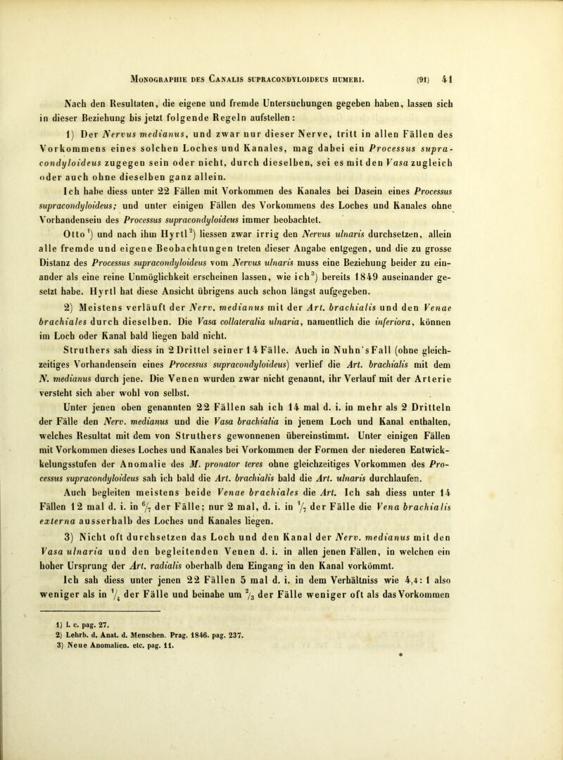 Nach den Resultaten, die eigene und fremde Untersuchungen gegeben haben, lassen sich in dieser Beziehung bis jetzt folgende Regeln aufstellen: 1) Der Nervus medianus, und zwar nur dieser Nerve, tritt in allen Fällen des Vorkommens eines solchen Loches und Kanales, mag dabei ein Processus supra- condyloideus zugegen sein oder nicht, durch dieselben, sei es mit den Vasa zugleich oder auch ohne dieselben ganz allein. Ich habe diess unter 22 Fällen mit Vorkommen des Kanales bei Dasein eines Processus supracondyloideüs; und unter einigen Fällen des Vorkommens des Loches und Kanales ohne Vorhandensein des Processus supracondyloideüs immer beobachtet. Otto’) und nach ihm Hyrtl^) Hessen zwar irrig den Nervus ulnaris durchsetzen, allein alle fremde und eigene Beobachtungen treten dieser Angabe entgegen, und die zu grosse Distanz des Processus supracondyloideüs vom Nervus ulnaris muss eine Beziehung beider zu ein- ander als eine reine Unmöglichkeit erscheinen lassen, wie ich^) bereits 1849 auseinander ge- setzt habe. Hyrll hat diese Ansicht übrigens auch schon längst aufgegeben. 2) Meistens verläuft der Nerv, medianus mit der Art. hrachialis und den Venae brachiales durch dieselben. Die Vasa collateralia ulnaria, namentlich die inferiora, können im Loch oder Kanal bald liegen bald nicht. Struthers sah diess in 2Drittel seiner 1 4Fälle. Auch in Nuhn’sFall (ohne gleich- zeitiges Vorhandensein eines Processus supracondyloideüs) verlief die Art. hrachialis mit dem N. medianus durch jene. Die Venen wurden zwar nicht genannt, ihr Verlauf mit der Arterie versteht sich aber wohl von selbst. Unter jenen oben genannten 22 Fällen sah ich 14 mal d. i. in mehr als 2 Dritteln der Fälle den Nerv, medianus und die Vasa hrachialia in jenem Loch und Kanal enthalten, welches Resultat mit dem von Struthers gewonnenen übereinstimmt. Unter einigen Fällen mit Vorkommen dieses Loches und Kanales bei Vorkommen der Formen der niederen Entwick- kelungsstufen der Anomalie des M. pronator teres ohne gleichzeitiges Vorkommen des Pro- cessus supracondyloideüs sah ich bald die Art. hrachialis bald die Art. ulnaris durchlaufen. Auch begleiten meistens beide Venae brachiales die Art. Ich sah diess unter 14 Fällen 12 mal d. i. in 7, der Fälle; nur 2 mal, d. i. in der Fälle die Vena hrachialis externa ausserhalb des Loches und Kanales liegen. 3) Nicht oft durchsetzen das Loch und den Kanal der Nerv, medianus mit den Vasa ulnaria und den begleitenden Venen d. i. in allen jenen Fällen, in welchen ein hoher Ursprung der Art. radialis oberhalb dem Eingang in den Kanal vorkömmt. Ich sah diess unter jenen 22 Fällen 5 mal d. i. in dem Verhältniss wie 4,4: 1 also weniger als in ’/i der Fälle und beinahe um % der Fälle weniger oft als das Vorkommen 1) 1. c. pag. 27. 2) Lehrb. d. Anat. d. Menschen. Prag. 1846. pag. 237. 3) Neue Anomalien, etc. pag. 11.