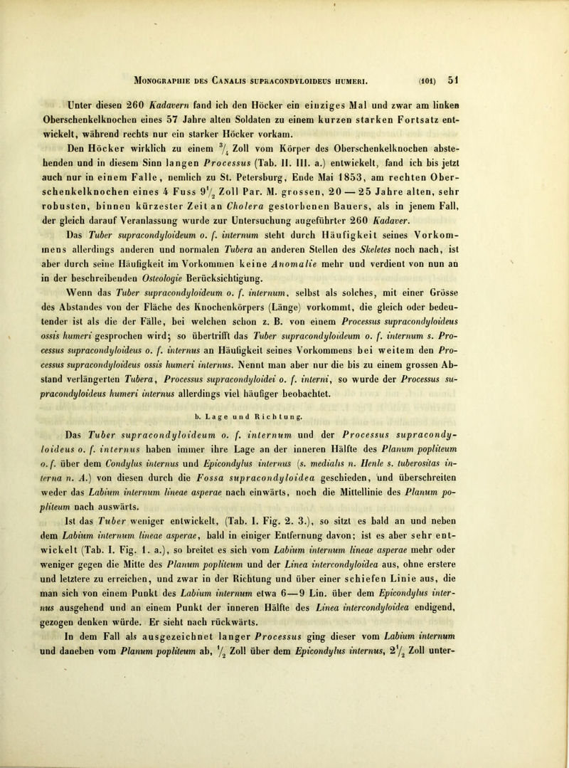 Unter diesen 260 Kadavern fand ich den Höcker ein einziges Mal und zwar am linken Oberschenkelknochen eines 57 Jahre alten Soldaten zu einem kurzen starken Fortsatz ent- wickelt, während rechts nur ein starker Höcker vorkam. Den Höcker wirklich zu einem ^4 Zoll vom Körper des Oberschenkelknochen abste- henden und in diesem Sinn langen Processus (Tab. II. HI. a.) entwickelt, fand ich bis jetzt auch nur in einem Falle, nemlich zu St. Petersburg, Ende Mai 1853, am rechten Ober- schenkelknochen eines 4 Fuss Zoll Par. M. grossen, 20 — 25 Jahre alten, sehr robusten, biuneu kürzester Zeit an Cholera gestorbenen Bauers, als in jenem Fall, der gleich darauf Veranlassung wurde zur Untersuchung angeführter 260 Kadaver. Das Tuber supracondyloideum 0. f. internum steht durch Häufigkeit seines Vorkom- mens allerdings anderen und normalen Tuhera an anderen Stellen des Skeletes noch nach, ist aber durch seine Häufigkeit im Vorkommen keine Anomalie mehr und verdient von nun an in der beschreibenden Osteologie Berücksichtigung. Wenn das Tuber supracondyloideum 0. f. internum. selbst als solches, mit einer Grösse des Abstandes von der Fläche des Knochenkörpers (Länge) vorkommt, die gleich oder bedeu- tender ist als die der Fälle, bei welchen schon z. B. von einem Processus süpracondyloideüs ossis humeri gesprochen wirdj so übertrilTt das Tuber supracondyloideum 0. f. internum s. Pro- cessus süpracondyloideüs 0. f. internus an Häufigkeit seines Vorkommens bei weitem den Pro- cessus süpracondyloideüs ossis humeri internus. Nennt man aber nur die bis zu einem grossen Ab- stand verlängerten Tubera, Processus supracondyloidei 0. f. interni, so wurde der Processus su- pracondyloideus humeri internus allerdings viel häufiger beobachtet. b. Lage und Richtung. Das Tuber supracondyloideum 0. f. internum und der Processus supracondy- loideus 0. f. internus haben immer ihre Lage an der inneren Hälfte des Planum popliteum o.f. über dem Condylus internus und Epicondylus internus [s. mediahs n. Henle s. tuberositas in- terna n. A.) von diesen durch die Fossa supracondyloidea geschieden, und überschreiten weder das Labium internum lineae asperae nach einwärts, noch die Mittellinie des Planum po- pliteum nach auswärts. Ist das Tuber weniger entwickelt, (Tab. I. Fig. 2. 3.), so sitzt es bald an und neben dem Labium internum lineae asperae, bald in einiger Entfernung davon; ist es aber sehr ent- wickelt (Tab. I. Fig. 1. a.), so breitet es sich vom Labium internum lineae asperae mehr oder weniger gegen die Mitte des Planum popliteum und der Linea intercondyloidea aus, ohne erstere und letztere zu erreichen, und zwar in der Richtung und über einer schiefen Linie aus, die man sich von einem Punkt des Labium internum etwa 6—9 Lin. über dem Epicondylus inter- nus ausgehend und an einem Punkt der inneren Hälfte des Linea intercondyloidea endigend, gezogen denken würde. Er sieht nach rückwärts. In dem Fall als ausgezeichnet langer Processus ging dieser vom Labium internum und daneben vom Planum popliteum ab, 7^ Zoll über dem Epicondylus internus, 27^ Zoll unter-