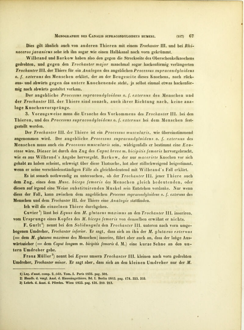 Dies gilt ähnlich auch von anderen Thieren mit einem Trochanter III. und bei Rhi~ noceros javanicus sehe ich ihn sogar wie einen Halbkanal nach vorn gekrümmt. Wilbrand und Barkow haben also den gegen die Streckseite des Oberschenkelknochens gedrehten, und gegen den Trochanter major manchmal sogar hackenförmig verlängerten Trochanter III. der Thiere für ein Analogon des angeblichen Processus supracondyloideus 0. f. externus des Menschen erklärt, der an der Beugeseite dieses Knochens, nach rück- aus- und abwärts gegen das untere Knochenende steht, ja selbst einmal etwas hackenför- mig nach abwärts gestaltet vorkam. Der angebliche Processus supracondyloideus o. f. externus des Menschen und der Trochanter III. der Thiere sind sonach, auch ihrer Richtung nach, keine ana- loge Knochenvorsprünge. 3. Vorzugsweise muss die Ursache des Vorkommens des Trochanter III. bei den Thieren, und des Processus supracondyloideus o. f. externus bei dem Menschen fest- gestellt werden. Der Trochanter III. der Thiere ist ein Processus muscularis, wie übereinstimmend angenommen wird. Der angebliche Processus supracondyloideus o. f. externus des Menschen muss auch ein Processus muscularis sein, widrigenfalls er bestimmt eine Exo- stose wäre. Dieser ist durch den Zug des Caput breve m. bicipitis femoris hervorgebracht, wie es aus Wilbrand's Angabe hervorgeht. Barkow, der nur macerirte Knochen vor sich gehabt zu haben scheint, schweigt über diese Thatsache, hat aber stillschweigend beigestimmt, wenn er seine verschiedenständigen Fälle als gleichbedeutend mit Wilbrand’s Fall erklärt. Es ist sonach nothwendig zu untersuchen, ob der Trochanter III. jener Thiere auch dem Zug, eines dem Muse, biceps femoris des Menschen gleich bedeutenden, oder diesen auf irgend eine Weise substituirenden Muskel sein Entstehen verdanke. Nur wenn diess der Fall, kann zwischen dem angeblichen Procesus supracondyloideus o. f. externus des Menschen und dem Trochanter III. der Thiere eine Analogie stattfinden. Ich will die einzelnen Thiere durchgehen. Cu vier’) lässt bei Equus den M. glutaeus maximus an den Trochanter III. inseriren, vom Ursprünge eines Kopfes des M. biceps femoris von demselben erwähnt er nichts. F. Gurlt^) nennt bei den Solidungula den Trochanter III. unteren nach vorn umge- bogenen Umdreher, Trochanter inferior. Er sagt, dass sich an ihn der M. glutaeus externus (= dem M. glutaeus maximus des Menschen) inserire, führt aber auch an, dass der lange Aus- wärtszieher (= dem Caput longum m. bicipitis femoris d. M.) eine kurze Sehne an den un- tern Umdreher gebe. Franz Müller®) nennt bei Equus unsern Trochanter III. kleinen nach vorn gedrehten Umdreher, Trochanter minor. Er sagt aber, dass sich an den kleinen Umdreher nur der M. 1) Lee. d’anat. comp. 2. edit. Tom. I. Paris 1835. pag. 501. 2) Handb. d. yergl. Anat. d. Haussäugethiere. Bd. I. Berlin 1843. pag. 174. 353. 355. 3) Lehrb. d. Anat. d. Pferdes. Wien 1853. pag. 131. 210. 213.
