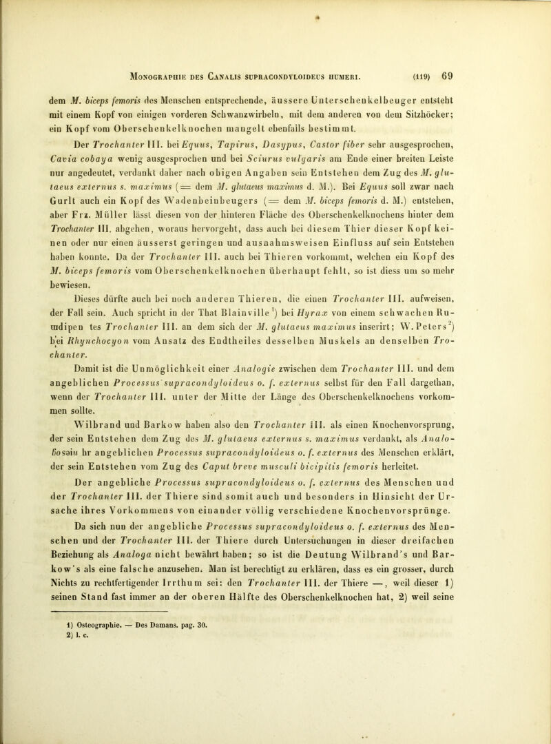 dem M. biceps femoris des Menschen entsprechende, äussere Unterschenkelbeuger entsteht mit einem Kopf von einigen vorderen Scbwanzwirbeln, mit dem anderen von dem Sitzhöcker; ein Kopf vom Oberschenkelknochen mangelt ebenfalls bestimmt. Der Trochanter lll. hei Equus, Tapirus, Dasypus, Castor fiher sehr ausgesprochen, Cavia cobaya wenig ausgesprochen und bei Sciurus vulyaris am Ende einer breiten Leiste nur angedeutet, verdankt daher nach obigen Angaben sein Entstehen dem Zug des M. glu- taeus externus s. maximus [= dem M. glutaeus maximus d. M.). Bei Equus soll zwar nach Gurlt auch ein Kopf des Wadenbeiubeugers (= dem M. biceps femoris d. M.) entstehen, aber Erz. Müller lässt diesen von der hinteren Fläche des Oberschenkelknochens hinter dem Trochanter III. abgehen, woraus hervorgeht, dass auch bei diesem Thier dieser Kopf kei- nen oder nur einen äusserst geringen und ausnahmsweisen Einfluss auf sein Entstehen haben konnte. Da der Trochanter III. auch bei Thieren vorkommt, welchen ein Kopf des M. biceps femoris vom Oberschenkelknochen überhaupt fehlt, so ist diess um so mehr bewiesen. Dieses dürfte auch bei noch anderen Thieren, die einen Trochanter III. aufweisen, der Fall sein. Auch spricht in der That Blainville ') bei Hyrax von einem schwachen Ru- radipen tes Trochanter III. au dem sich der M. glutaeus maximus inserirt; W. Peters^) bei Rhynchocyon vom Ansatz des Endtheiles desselben Muskels an denselben Tro- chanter. Damit ist die Unmöglichkeit einer Analogie zwischen dem Trochanter III. und dem angeblichen Processus' supracondyloideus o. f. externus selbst für den Fall dargethan, wenn der Trochanter III. unter der Mitte der Länge des Oberschenkelknochens verkom- men sollte. Wilbrand und Barkow haben also den Trochanter 111. als einen Knochenvorsprung, der sein Entstehen dem Zug des M. glutaeus externus s. maximus verdankt, als Analo- ßosaiw hr angeblichen Processus supracondyloideus o. f. externus des Menschen erklärt, der sein Entstehen vom Zug des Caput breve musculi bicipitis femoris herleitet. Der angebliche Processus supracondyloideus o. f. externus des Menschen und der Trochanter 111. der Thiere sind somit auch und besonders in Hinsicht der Ur- sache ihres Vorkommens von einander völlig verschiedene Knochenvorsprünge. Da sich nun der angebliche Processus supracondyloideus o. f. externus des Men- schen und der Trochanter III. der Thiere durch Untersuchungen in dieser dreifachen Beziehung als Analoga nicht bewährt haben; so ist die Deutung Wilbrand’s und Bar- kow’s als eine falsche auzusehen^ Man ist berechtigt zu erklären, dass es ein grosser, durch Nichts zu rechtfertigender Irrthum sei: den Trochanter III. der Thiere —, weil dieser 1) seinen Stand fast immer an der oberen Hälfte des Oberschenkelknochen hat, 2) weil seine 1) Osteographie. — Des Damans. pag. 30. 2) 1. c.