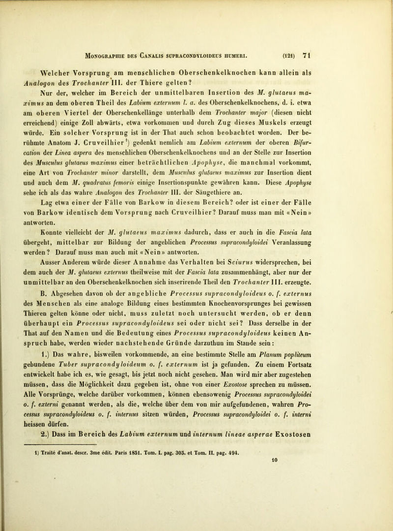 Welcher Vorsprung am menschlichen Oberschenkelknochen kann allein als Analogon des Trochanter lll. der Thiere gelten? Nur der, welcher im Bereich der unmittelbaren Insertion des M. glutaeus ma~ ximus an dem oberen Theil des Labitim externum l. a. des Oberschenkelknochens, d. i. etwa am oberen Viertel der Oberschenkellänge unterhalb dem Trochanter major (diesen nicht erreichend) einige Zoll abwärts, etwa verkommen und durch Zug dieses Muskels erzeugt würde. Ein solcher Vorsprung ist in der That auch schon beobachtet worden. Der be- rühmte Anatom J. Cruveilhier gedenkt nemlich am Labium extermim der oberen Bifur- cation der Linea aspera des menschlichen Oberschenkelknochens und an der Stelle zur Insertion des Musculus glutaeus maximus einer beträchtlichen Apophyse, die manchmal vorkommt, eine Art von Trochanter minor darstellt, dem Musculus glutaeus maximus zur Insertion dient und auch dem M. quadratus femoris einige Insertionspunkte gewähren kann. Diese Apophyse sehe ich als das wahre Analogon des Trochanter 111. der Säugethiere an. Lag etwa einer der Fälle von Barkow in diesem Bereich? oder ist einer der Fälle von Barkow identisch dem Vorsprung nach Cruveilhier? Darauf muss man mit «Nein» antworten. Konnte vielleicht der M. glutaeus maximus dadurch, dass er auch in die Fascia lata übergeht, mittelbar zur Bildung der angeblichen Processus supracondyloidei Veranlassung werden? Darauf muss man auch mit «Nein» antworten. Ausser Anderem würde dieser Annahme das Verhalten bei Sciurus widersprechen, bei dem auch der 37. glutaeus externus theilweise mit der Fascia lata zusammenhängt, aber nur der unmittelbar an den Oberschenkelknochen sich inserirende Theil den Trochanter III. erzeugte. B. Abgesehen davon oh der angebliche Processus supracondyloideus o. f. externus des Menschen als eine analoge Bildung eines bestimmten Knochenvorsprunges bei gewissen Thieren gelten könne oder nicht, muss zuletzt noch untersucht werden, ob er denn überhaupt ein Processus supracondyloideus sei oder nicht sei? Dass derselbe in der That auf den Namen und die Bedeutung eines Processus supracondyloideus keinen An- spruch habe, werden wieder nachstehende Gründe darzuthun im Stande sein: 1. ) Das wahre, bisweilen vorkommende, an eine bestimmte Stelle am Planum popliteum gebundene Tuber supracondy loideum o. f. externum ist ja gefunden. Zu einem Fortsatz entwickelt habe ich es, wie gesagt, bis jetzt noch nicht gesehen. Man wird mir aber zugestehen müssen, dass die Möglichkeit dazu gegeben ist, ohne von einer Exostose sprechen zu müssen. Alle Vorsprünge, welche darüber Vorkommen, können ebensowenig Processus supracondyloidei 0. f. externi genannt werden, als die, welche über dem von mir aufgefundenen, wahren Pro- cessus supracondyloideus o. f. internus sitzen würden, Processus supracondyloidei o. f. interni heissen dürfen. 2. ) Dass im Bereich des Labium externum und internum lineae asperae Exostosen 1) Tratte d’anat. descr. 3me edit. Paris 18öl. Toid. I. pag. 303. et Tom. II. pag. 494. 10