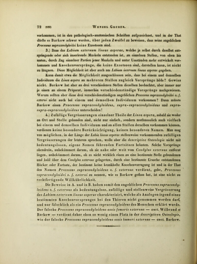 vorkommeD, ist in den patbologisch-aDatomischeo Schriften aufgezeichnet, und in der That dürfte es Barkow schwer werden, über jeden Zweifel zu beweisen, dass seine angeblichen Processus supracondyloidei keine Exostosen sind. 3. ) Dass das Labium externum Uneae asperae, welche ja selbst durch daselbst ent- springende oder sich ioserirende Muskeln entstanden ist, an einzelnen Stellen, von oben bis unten, durch Zug einzelner Partien jener Muskeln und unter Umständen mehr entwickelt Vor- kommen und Knochenvorsprünge, die keine Exostosen sind, darstellen kann, ist nicht zu läugnen. Diese Möglichkeit ist aber auch am Labium inlernum Uneae asperae gegeben. Kann damit etwa die Möglichkeit ausgeschlossen sein, dass bei einem und demselben Individuum die Linea aspera an mehreren Stellen zugleich Vorsprünge bilde? Gewiss nicht. Barkow hat aber an drei verschiedenen Stellen dieselben beobachtet, aber immer nur je einen an einem Präparat, immerhin verschiedenständige Vorsprünge nachgewiesen. Warum sollten aber diese drei verschiedenständigen angeblichen Processus supracondyloidei o. f. externi nicht auch bei einem und demselben Individuum Vorkommen? Dann müsste Barkow einen Processus supracondyloideus^ supra-supracondyloideus und supra- supra-supracondyloideus unterscheiden! 4. ) Zufällige Vergrösserungen einzelner Theile der Linea aspera, sobald sie weder an Ort und Stelle gebunden sind, nicht nur einfach, sondern muthmasslicb auch vielfach bei einem und demselben Individuum und an allen Stellen derselben verkommen können, verdienen keine besondere Berücksichtigung, keinen besonderen Namen. Man mag von möglichen, in der Länge der Labia Uneae asperae stellenweise vorkommenden zufälligen Vergrösserungen der letzteren sprechen, wolle aber die descriptive Osteologie nicht mit bedeutungslosen, eigene Namen führenden Fortsätzen belasten. Solche Vorsprünge obendrein, unbekümmert darum, ob sie nahe oder weit vom Condylus externus entfernt liegen, unbekümmert darum, ob es nicht wirklich einen an eine bestimmte Stelle gebundenen und bald über dem Condylus externus gelagerten, durch eine bestimmte Ursache entstandenen Höcker oder Fortsatz, der bestimmt keine krankhafte Knochenvorragung ist und in der That den Namen Processus supracondyloideus o. f. externus verdient, gebe, Processus ' supracondyloidei o. f. externi zu nennen, wie es Barkow gethan hat, ist eine nicht zu rechtfertigende Willkührlichkeit. Die Beweise in A. und in B. haben somit den angeblichen Processus supracondy- loideus 0. f. externus als bedeutungslose, zufällige und stellenweise Vergrösserung des Labium externum Uneae asperae charakterisirt, welche als Analogon irgend eines bestimmten Knochenvorsprunges bei den Tbieren nicht genommen werden darf, und nur fälschlich als ein Processus supracondyloideus des Menschen erklärt wurde. Der falsche Processus supracondyloideus ossis femoris externus — auct. Wilbrand et Barkow — verdient daher eben so wenig einen Platz in der descriptiven Osteologie, wie der falsche Processus supracondyloideus ossis humeri externus — auct. Barkow.