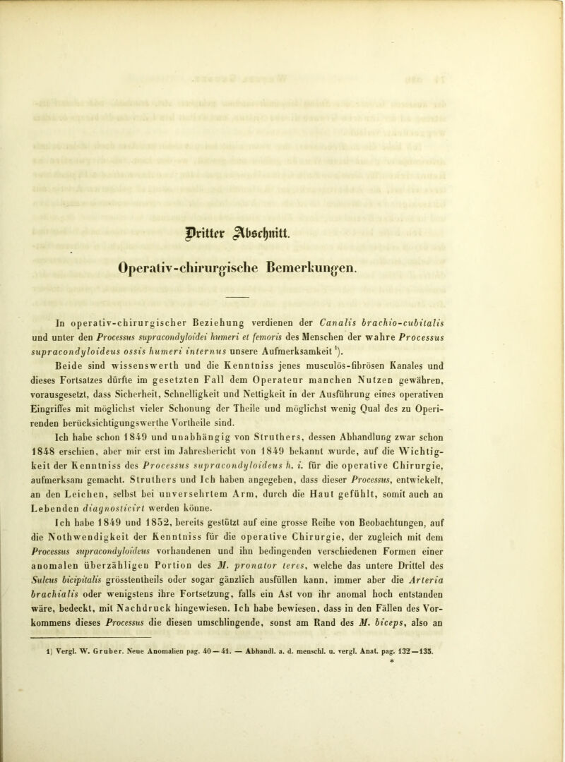 Pritter Operativ-chirurgische Bemerkungen. In operativ-chirurgischer Beziehung verdienen der Canalis brachio-cubitalis und unter den Processus supracondyloidei humeri et femoris des Menschen der wahre Processus supracondyloideus ossis humeri internus unsere Aufmerksamkeit'). Beide sind wissenswerth und die Kenntniss jenes musculös-fibrösen Kanales und dieses Fortsatzes dürfte im gesetzten Fall dem Operateur manchen Nutzen gewähren, vorausgesetzt, dass Sicherheit, Schnelligkeit und Nettigkeit in der Ausführung eines operativen Eingriffes mit möglichst vieler Schonung der Theile und möglichst wenig Qual des zu Operi- renden berücksichtigungswerlhe Yorlheile sind. Ich habe schon 1849 und unabhängig von Struthers, dessen Abhandlung zwar schon 1848 erschien, aber mir erst im Jahresbericht von 1849 bekannt wurde, auf die Wichtig- keit der Kenntniss des Processus supracondyloideus h. i. für die operative Chirurgie, aufmerksam gemacht. Struthers und Ich haben angegeben, dass dieser Processus, entwickelt, an den Leichen, selbst bei unversehrtem Arm, durch die Haut gefühlt, somit auch an Lebenden diagnosticirt werden könne. Ich habe 1849 und 1852, bereits gestützt auf eine grosse Reihe von Beobachtungen, auf die Nothweudigkeit der Kenntniss für die operative Chirurgie, der zugleich mit dem Processus supracondyloideus vorhandenen und ihn bedingenden verschiedenen Formen einer anomalen überzähligen Portion des M. pronator teres, welche das untere Drittel des Sulcus bicipitalis grösstentheils oder sogar gänzlich ausfüllen kann, immer aber die Arteria brachialis oder wenigstens ihre Fortsetzung, falls ein Ast von ihr anomal hoch entstanden wäre, bedeckt, mit Nachdruck hingewiesen. Ich habe bewiesen, dass in den Fällen des Vor- kommens dieses Processus die diesen umschlingende, sonst am Rand des M. biceps, also an 1) Vergl. W. Gruber. Neue Anomalien pag. 40 — 41. — Abhandl. a. d. menschl. u. rergl. Anal. pag. 132—135.
