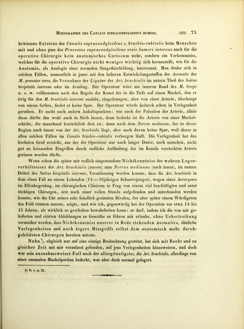 bewiesene Existenz des Canalis supracondyloideus s. brachio-cubitalis beim Menschen mit und ohne jene des Processus supracondyloideus ossis humeri internus auch für die operative Chirurgie kein anatomisches Curiosum mehr, sondern ein Vorkommniss, welches für die operative Chirurgie nicht weniger wichtig sich herausstellt, wie für die Anatomie, als Analogie einer normalen Säugethierbildung, interessant. Man denke sich in solchen Fällen, namentlich in jener mit den höheren Entwickelungsstuffen der Anomalie des M. pronator teres, die Vornahme der Ligatur der Art. brachialis im untern Theil des Sulcus bicipitalis internus oder im Armbug. Der Operateur wäre am inneren Rand des M. biceps u. s. w. vollkommen nach den Regeln der Kunst bis in die Tiefe auf einen Muskel, den er irrig für den M. brachialis internus ansieht, eingedrungen, aber von einer Arterie, überhaupt von einem Gefäss, findet er keine Spur. Der Operateur würde dadurch schon in Verlegenheit gerathen. Er sucht nach andern Anhaltspunkten: wie nach der Pulsation der Arterie, allein diese dürfte ihn wohl auch in Stich lassen, denn bedeckt ist die Arterie von einer Muskel- schicht, die manchmal beträchtlich dick ist; dann nach dem Nervus medianus, der in dieser Region nach innen von der Art. brachialis liegt, aber auch davon keine Spur, weil dieser in allen solchen Fällen im Canalis brachio-cubitalis verborgen läuft. Die Verlegenheit hat den höchsten Grad erreicht, aus der der Operateur nur nach langer Dauer, nach manchen, nicht gut zu heissenden Eingriffen durch endliche Auffindung der im Kanäle versteckten Arterie gerissen werden dürfte. Wenn schon die später mir redlich eingestandene Nichtkenntniss des wahren Lagen- verbältnisses der Art. brachialis (aussen) zum Nervus medianus (nach innen), im untern Drittel des Sulcus bicipitalis internus, Veranlassung werden konnte, dass die Art. brachialis in dem einen Fall an einem Lebenden (14 — 16jährigen Schusterjungen), wegen eines Aneurysma im Ellenbogenbug, im chirurgischen Clinicum in Prag von einem viel beschäftigten und sonst tüchtigen Chirurgen, erst nach einer vollen Stunde aufgefunden und unterbunden werden konnte, wie die Uhr seines sehr feindlich gesinnten Rivalen, der aber später einem Würdigeren das Feld räumen musste, zeigte, und wie ich, gegenwärtig bei der Operation vor etwa 14 bis 15 Jahren, als wirklich so geschehen bewahrheiten kann: so darf, indem ich die von mir ge- lieferten und citirten Abbildungen zu Gemüthe zu führen mir erlaube, ohne Uebertreibung vermuthet werden, dass Nichtkenntniss unserer in Rede stehenden Anomalien, ähnliche Verlegenheiten und noch ärgere Missgriffe selbst dem anatomisch mehr durch- gebildeten Chirurgen bereiten müsste. Nuhn^), obgleich nur auf eine einzige Beobachtung gestützt, hat sich mit Recht und zu gleicher Zeit mit mir veranlasst gefunden, auf jene Verlegenheiten hinzuweisen, und doch war sein ausnahmsweiser Fall noch der allergünstigste; die Art. brachialis, allerdings von einer anomalen Muskelportion bedeckt, war aber doch normal gelagert. 1) 0. c. p. 21.