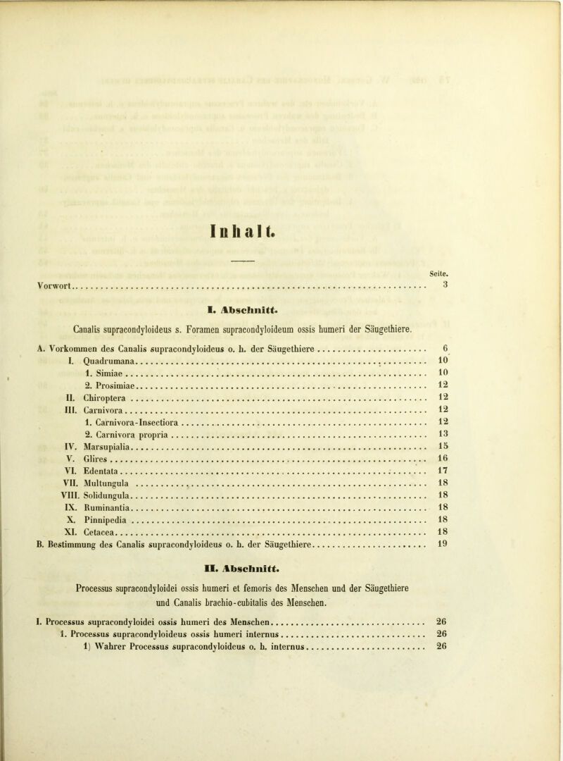 Inhalt. Seite. Vorwort 3 I. JLb§cIinitt. Caoalis supracondyloideus s. Foramen supracondyloideum ossis humeri der Säugethiere. A. Vorkommen des Canalis supracondyloideus o. h. der Säugethiere 6 I. Quadrumana 10 1. Simiae 10 2. Prosimiae 12 II. Chiroptera 12 III. Carnivora 12 1. Carnivora-Insectiora 12 2, Carnivora propria 13 IV. Marsupialia IS V. Glires 16 VI. Edentata 17 VII. Multungula 18 VIII. Solidungula 18 IX. Buminantia 18 X. Pinnipedia 18 XI. Cetacea 18 B. Bestimmung des Canalis supracondyloideus o. h. der Säugethiere 19 II. Ab§chnitt. Processus supracondyloidei ossis humeri et femoris des Menschen und der Säugethiere und Canalis hrachio-cubitalis des Menschen. I. Processus supracondyloidei ossis humeri des Menschen 26 1. Processus supracondyloideus ossis humeri internus 26 1) Wahrer Processus supracondyloideus o. h. internus 26