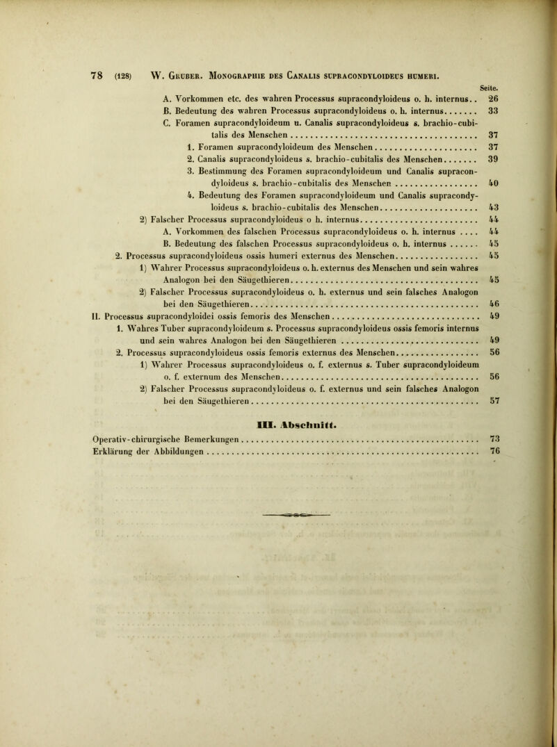 Seite. A. Vorkommen etc. des wahren Processus supracondyloideüs o. h. internus.. 26 ß. Bedeutung des wahren Processus supracondyloideüs o. h. internus 33 C. Foramen supracondyloideum u. Canalis supracondyloideüs s. hrachio-cubi- talis des Menschen 37 1. Foramen supracondyloideum des Menschen 37 2. Canalis supracondyloideüs s. hrachio-cubitalis des Menschen 39 3. Bestimmung des Foramen supracondyloideum und Canalis supracon- dyloideus s. hrachio-cubitalis des Menschen 4.0 4. Bedeutung des Foramen supracondyloideum und Canalis supracondy- loideus s. hrachio-cubitalis des Menschen 43 2) Falscher Processus supracondyloideüs o h. internus 44 A. Vorkommen des falschen Processus supracondyloideüs o. h. internus .... 44 B. Bedeutung des falschen Processus supracondyloideüs o. h. internus 45 2. Processus supracondyloideüs ossis humeri externus des Menschen 45 1) Wahrer Processus supracondyloideüs o.h. externus des Menschen und sein wahres Analogon bei den Säugethieren 45 2) Falscher Processus supracondyloideüs o. h. externus und sein falsches Analogon bei den Säugethieren 46 II. Processus supracondyloidei ossis femoris des Menschen 49 1. Wahres Tuber supracondyloideum s. Processus supracondyloideüs ossis femoris internus und sein wahres Analogon bei den Säugethieren 49 2. Processus supracondyloideüs ossis femoris externus des Menschen 56 1) Wahrer Processus supracondyloideüs o. f. externus s. Tuber supracondyloideum o. f. externum des Menschen 56 2) Falscher Processus supracondyloideüs o. f. externus und sein falsches Analogon bei den Säugethieren 57 111. Absclinitt. Operativ-chirurgische Bemerkungen 73 Erklärung der Abbildungen 76