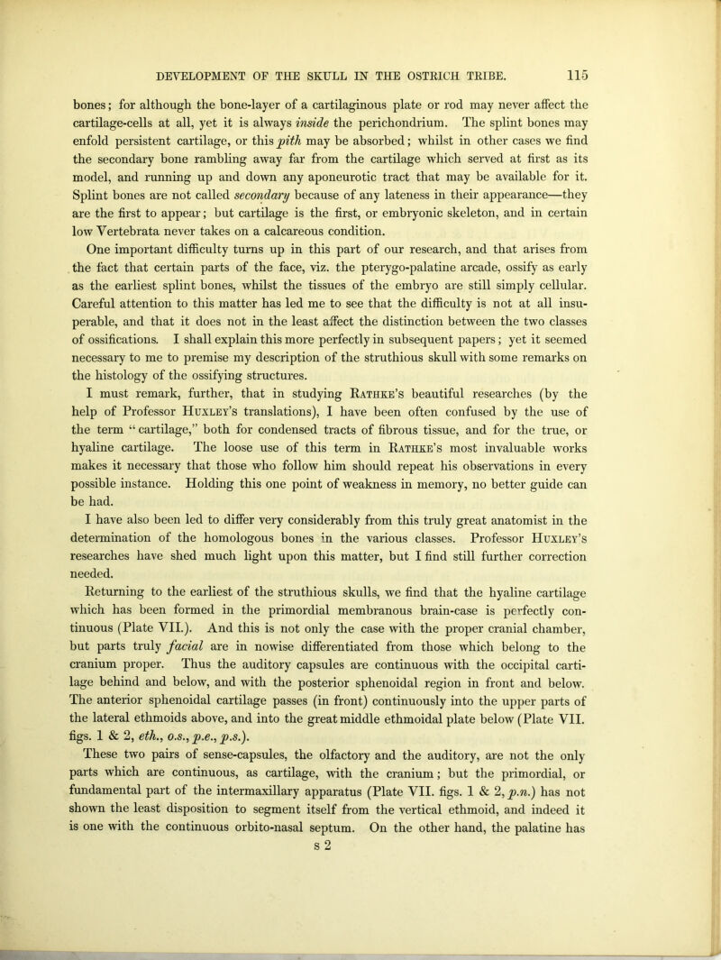 bones; for although the bone-layer of a cartilaginous plate or rod may never affect the cartilage-cells at all, yet it is always inside the perichondrium. The splint bones may enfold persistent cartilage, or this jpith may be absorbed; whilst in other cases we find the secondary bone rambling away far from the cartilage which served at first as its model, and running up and down any aponeurotic tract that may be available for it. Splint bones are not called secondary because of any lateness in their appearance—they are the first to appear; but cartilage is the first, or embryonic skeleton, and in certain low Vertebrata never takes on a calcareous condition. One important difficulty turns up in this part of our research, and that arises from the fact that certain parts of the face, viz. the pterygo-palatine arcade, ossify as early as the earliest splint bones, whilst the tissues of the embryo are still simply cellular. Careful attention to this matter has led me to see that the difficulty is not at all insu- perable, and that it does not in the least affect the distinction between the two classes of ossifications. I shall explain this more perfectly in subsequent papers; yet it seemed necessary to me to premise my description of the struthious skull with some remarks on the histology of the ossifying structures. I must remark, further, that in studying Rathke’s beautiful researches (by the help of Professor Huxley’s translations), I have been often confused by the use of the term “ cartilage,” both for condensed tracts of fibrous tissue, and for the true, or hyaline cartilage. The loose use of this term in Rathke’s most invaluable works makes it necessary that those who follow him should repeat his observations in every possible instance. Holding this one point of weakness in memory, no better guide can be had. I have also been led to differ very considerably from this truly great anatomist in the determination of the homologous bones in the various classes. Professor Huxley’s researches have shed much light upon this matter, but I find still further correction needed. Returning to the earliest of the struthious skulls, we find that the hyaline cartilage which has been formed in the primordial membranous brain-case is perfectly con- tinuous (Plate VII.). And this is not only the case with the proper cranial chamber, but parts truly facial are in nowise differentiated from those which belong to the cranium proper. Thus the auditory capsules are continuous with the occipital carti- lage behind and below, and with the posterior sphenoidal region in front and below. The anterior sphenoidal cartilage passes (in front) continuously into the upper parts of the lateral ethmoids above, and into the great middle ethmoidal plate below (Plate VII. figs. 1 & 2, eth., o.s., p.e., p.s.). These two pairs of sense-capsules, the olfactory and the auditory, are not the only parts which are continuous, as cartilage, with the cranium; but the primordial, or fundamental part of the intermaxillary apparatus (Plate VII. figs. 1 & 2, p.n.) has not shown the least disposition to segment itself from the vertical ethmoid, and indeed it is one with the continuous orbito-nasal septum. On the other hand, the palatine has s 2