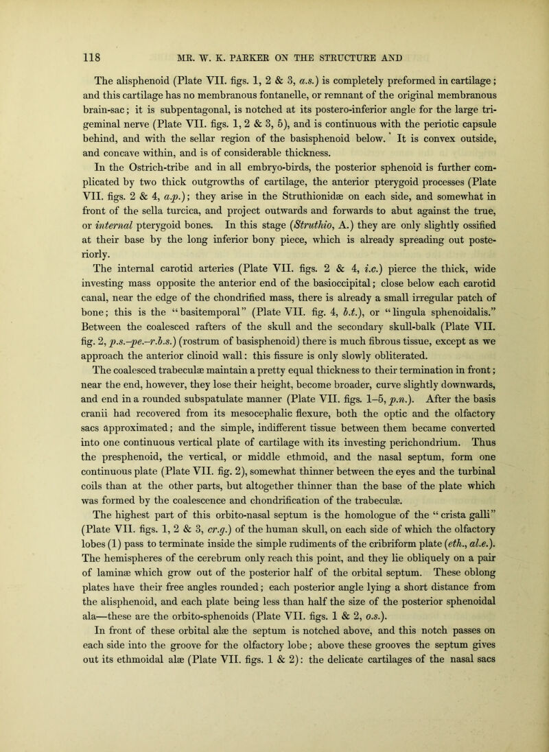 The alisphenoid (Plate VII. figs. 1, 2 & 3, a.s.) is completely preformed in cartilage; and this cartilage has no membranous fontanelle, or remnant of the original membranous brain-sac; it is subpentagonal, is notched at its postero-inferior angle for the large tri- geminal nerve (Plate VII. figs. 1, 2 & 3, 5), and is continuous with the periotic capsule behind, and with the sellar region of the basisphenoid below. It is convex outside, and concave within, and is of considerable thickness. In the Ostrich-tribe and in all embryo-birds, the posterior sphenoid is further com- plicated by two thick outgrowths of cartilage, the anterior pterygoid processes (Plate VII. figs. 2 & 4, a.jp.); they arise in the Struthionidae on each side, and somewhat in front of the sella turcica, and project outwards and forwards to abut against the true, or internal pterygoid bones. In this stage (Struthio, A.) they are only slightly ossified at their base by the long inferior bony piece, which is already spreading out poste- riorly. The internal carotid arteries (Plate VII. figs. 2 & 4, i.c.) pierce the thick, wide investing mass opposite the anterior end of the basioccipital; close below each carotid canal, near the edge of the chondrified mass, there is already a small irregular patch of bone; this is the “basitemporal” (Plate VII. fig. 4, d.t.), or “lingula sphenoidalis.” Between the coalesced rafters of the skull and the secondary skull-balk (Plate VII. fig. 2, p.s.-^pe.-r.b.s.) (rostrum of basisphenoid) there is much fibrous tissue, except as we approach the anterior clinoid wall: this fissure is only slowly obliterated. The coalesced trabeculae maintain a pretty equal thickness to their termination in front; near the end, however, they lose their height, become broader, curve slightly downwards, and end in a rounded subspatulate manner (Plate VII. figs. 1-5, p.n.). After the basis cranii had recovered from its mesocephalic flexure, both the optic and the olfactory sacs approximated; and the simple, indifferent tissue between them became converted into one continuous vertical plate of cartilage with its investing perichondrium. Thus the presphenoid, the vertical, or middle ethmoid, and the nasal septum, form one continuous plate (Plate VII. fig. 2), somewhat thinner between the eyes and the turbinal coils than at the other parts, but altogether thinner than the base of the plate which was formed by the coalescence and chondrification of the trabeculae. The highest part of this orbito-nasal septum is the homologue of the “crista galli” (Plate VII. figs. 1, 2 & 3, cr.g.) of the human skull, on each side of which the olfactory lobes (1) pass to terminate inside the simple rudiments of the cribriform plate (eth., al.e.). The hemispheres of the cerebrum only reach this point, and they lie obliquely on a pair of laminae which grow out of the posterior half of the orbital septum. These oblong plates have their free angles rounded; each posterior angle lying a short distance from the alisphenoid, and each plate being less than half the size of the posterior sphenoidal ala—these are the orbito-sphenoids (Plate VII. figs. 1 & 2, o.s.). In front of these orbital alee the septum is notched above, and this notch passes on each side into the groove for the olfactory lobe; above these grooves the septum gives out its ethmoidal alae (Plate VII. figs. 1 & 2): the delicate cartilages of the nasal sacs