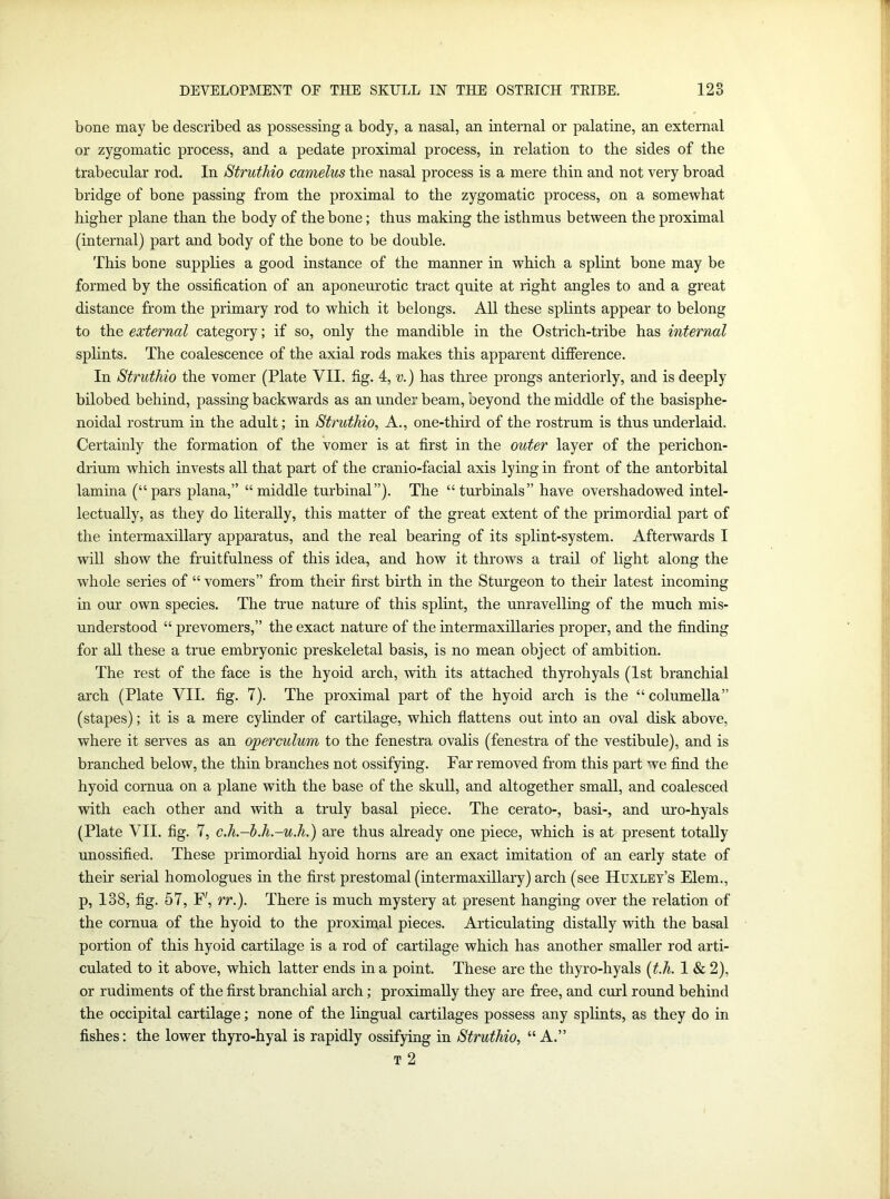 bone may be described as possessing a body, a nasal, an internal or palatine, an external or zygomatic process, and a pedate proximal process, in relation to the sides of the trabecular rod. In Struthio camelus the nasal process is a mere thin and not very broad bridge of bone passing from the proximal to the zygomatic process, on a somewhat higher plane than the body of the bone; thus making the isthmus between the proximal (internal) part and body of the bone to be double. This bone supplies a good instance of the manner in which a splint bone may be formed by the ossification of an aponeurotic tract quite at right angles to and a great distance from the primary rod to which it belongs. All these splints appear to belong to the external category; if so, only the mandible in the Ostrich-tribe has internal splints. The coalescence of the axial rods makes this apparent difference. In Struthio the vomer (Plate VII. fig. 4, v.) has three prongs anteriorly, and is deeply bilobed behind, passing backwards as an under beam, beyond the middle of the basisphe- noidal rostrum in the adult; in Struthio, A., one-third of the rostrum is thus underlaid. Certainly the formation of the vomer is at first in the outer layer of the perichon- drium which invests all that part of the cranio-facial axis lying in front of the antorbital lamina (“pars plana,” “middle turbinal”). The “turbinals” have overshadowed intel- lectually, as they do literally, this matter of the great extent of the primordial part of the intermaxillary apparatus, and the real bearing of its splint-system. Afterwards I will show the fruitfulness of this idea, and how it throws a trail of light along the whole series of “ vomers” from their first birth in the Sturgeon to their latest incoming in our own species. The true nature of this splint, the unravelling of the much mis- understood “ prevomers,” the exact nature of the intermaxillaries proper, and the finding for all these a true embryonic preskeletal basis, is no mean object of ambition. The rest of the face is the hyoid arch, with its attached thyrohyals (1st branchial arch (Plate VII. fig. 7). The proximal part of the hyoid arch is the “ columella” (stapes); it is a mere cylinder of cartilage, which flattens out into an oval disk above, where it serves as an operculum to the fenestra ovalis (fenestra of the vestibule), and is branched below, the thin branches not ossifying. Far removed from this part we find the hyoid cornua on a plane with the base of the skull, and altogether small, and coalesced with each other and with a truly basal piece. The cerato-, basi-, and uro-hyals (Plate VII. fig. 7, c.h-b.h.-u.h.) are thus already one piece, which is at present totally unossified. These primordial hyoid horns are an exact imitation of an early state of their serial homologues in the first prestomal (intermaxillary) arch (see Huxley’s Elem., p, 138, fig. 57, F', rr.). There is much mystery at present hanging over the relation of the cornua of the hyoid to the proximal pieces. Articulating distally with the basal portion of this hyoid cartilage is a rod of cartilage which has another smaller rod arti- culated to it above, which latter ends in a point. These are the thyro-hyals (t.h. 1 & 2), or rudiments of the first branchial arch; proximally they are free, and curl round behind the occipital cartilage; none of the lingual cartilages possess any splints, as they do in fishes: the lower thyro-hyal is rapidly ossifying in Struthio, “ A.” T 2