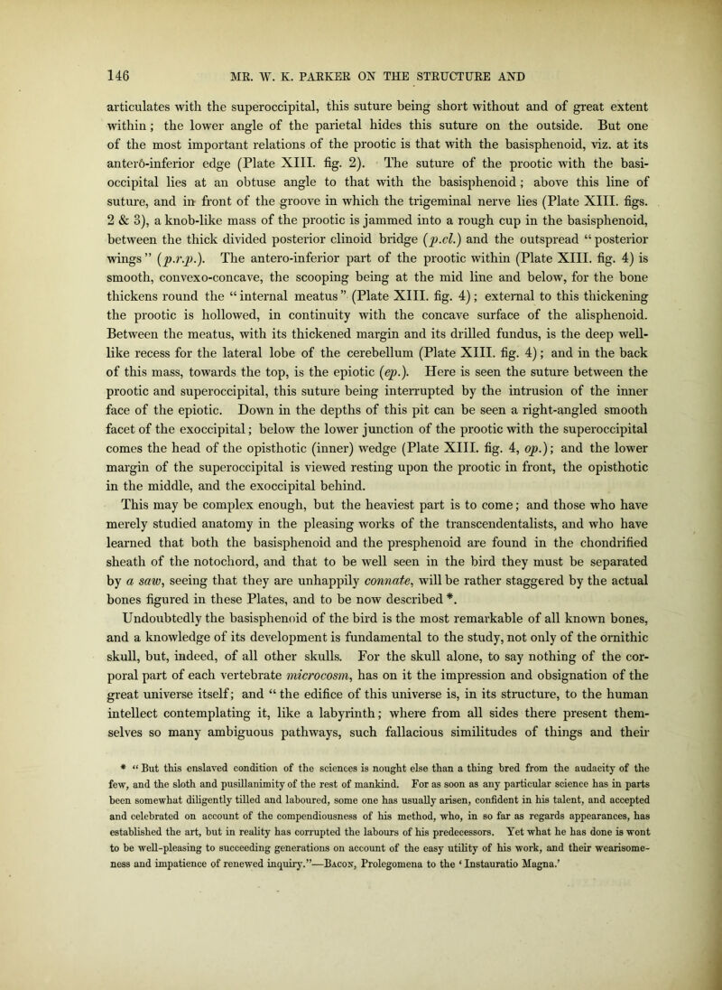 articulates with the superoccipital, this suture being short without and of great extent within; the lower angle of the parietal hides this suture on the outside. But one of the most important relations of the prootic is that with the basisphenoid, viz. at its anter6-inferior edge (Plate XIII. fig. 2). The suture of the prootic with the basi- occipital lies at an obtuse angle to that with the basisphenoid; above this line of suture, and in front of the groove in which the trigeminal nerve lies (Plate XIII. figs. 2 & 3), a knob-like mass of the prootic is jammed into a rough cup in the basisphenoid, between the thick divided posterior clinoid bridge (p.cl.) and the outspread “ posterior wings ” (p.r.p.). The antero-inferior part of the prootic within (Plate XIII. fig. 4) is smooth, convexo-concave, the scooping being at the mid line and below, for the bone thickens round the “ internal meatus ” (Plate XIII. fig. 4); external to this thickening the prootic is hollowed, in continuity with the concave surface of the alisphenoid. Between the meatus, with its thickened margin and its drilled fundus, is the deep well- like recess for the lateral lobe of the cerebellum (Plate XIII. fig. 4); and in the back of this mass, towards the top, is the epiotic (ep.). Here is seen the suture between the prootic and superoccipital, this suture being interrupted by the intrusion of the inner face of the epiotic. Down in the depths of this pit can be seen a right-angled smooth facet of the exoccipital; below the lower junction of the prootic with the superoccipital comes the head of the opisthotic (inner) wedge (Plate XIII. fig. 4, op.); and the lower margin of the superoccipital is viewed resting upon the prootic in front, the opisthotic in the middle, and the exoccipital behind. This may be complex enough, but the heaviest part is to come; and those who have merely studied anatomy in the pleasing works of the transcendentalists, and who have learned that both the basisphenoid and the presphenoid are found in the chondrified sheath of the notochord, and that to be well seen in the bird they must be separated by a saw, seeing that they are unhappily connate, will be rather staggered by the actual bones figured in these Plates, and to be now described *. Undoubtedly the basisphenoid of the bird is the most remarkable of all known bones, and a knowledge of its development is fundamental to the study, not only of the ornithic skull, but, indeed, of all other skulls. For the skull alone, to say nothing of the cor- poral part of each vertebrate microcosm, has on it the impression and obsignation of the great universe itself; and “ the edifice of this universe is, in its structure, to the human intellect contemplating it, like a labyrinth; where from all sides there present them- selves so many ambiguous pathways, such fallacious similitudes of things and them * “ But this enslaved condition of the sciences is nought else than a thing bred from the audacity of the few, and the sloth and pusillanimity of the rest of mankind. For as soon as any particular science has in parts been somewhat diligently tilled and laboured, some one has usually arisen, confident in his talent, and accepted and celebrated on account of the compendiousness of his method, who, in so far as regards appearances, has established the art, hut in reality has corrupted the labours of his predecessors. Yet what he has done is wont to be well-pleasing to succeeding generations on account of the easy utility of his work, and their wearisome- ness and impatience of renewed inquiry.”—Bacon, Prolegomena to the * Instauratio Magna.’