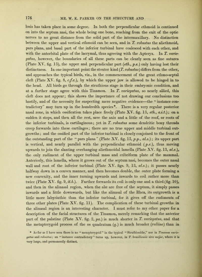 losis has taken place in some degree. In both the perpendicular ethmoid is continued on into the septum nasi, the whole being one hone, reaching from the exit of the optic nerves to no great distance from the solid part of the intermaxillary. No distinction between the upper and vertical ethmoid can be seen, and in T. robustus the aliethmoid, pars plana, and basal part of the inferior turbinal have coalesced with each other, and with the antorbital plate of the lacrymal, thus agreeing with the Apteryx. In T. varie- gatus, however, the boundaries of all these parts can be clearly seen as tine sutures (Plate XV. tig. 13), the upper and perpendicular part {eth., p.e.) only having lost their distinctness. In one important point the stouter kind (T. robustus) differs from the other, and approaches the typical birds, viz., in the commencement of the great ethmo-septal cleft (Plate XV. fig. 8, c.f.c.), by which the upper jaw is allowed to be hinged in to the head. All birds go through the struthious stage in their embryonic condition, and at a further stage agree with this Tinamou. In T. variegatus, so nearly allied, this cleft does not appear; this shows the importance of not drawing our conclusions too hastily, and of the necessity for suspecting mere negative evidence—the “ instance con- tradictory” may turn up in the hundredth species*. There is a very regular posterior nasal zone, in which ossification takes place freely (Plate XV. fig. 13, eth., a.i.t.); on a sudden it stops, and then all the rest, save the axis and a little of the roof, or roots of the inferior turbinals, is cartilaginous; yet in T. robustus some dendritic bony threads creep forwards into these cartilages; there are no true upper and middle turbinal out- growths ; and the ossified part of the inferior turbinal is closely conjoined to the front of the outstanding part of the “pars plana” (Plate XV. fig. lo,p.q)., al.s.) ; its upper part is vertical, and nearly parallel with the perpendicular ethmoid {qj.e.), thus moving upwards to join the slanting overhanging aliethmoidal lamella (Plate XV. fig. 13, al.e.), the only rudiment of the upper turbinal mass and cribriform plate of the mammal. Anteriorly, this lamella, where it grows out of the septum nasi, becomes the outer nasal wall and root of the inferior turbinal (Plate XV. figs. 9, 13, al.s.)-, it passes nearly halfway down in a convex manner, and then becomes double, the outer plate forming a new convexity, and the inner turning upwards and inwards to coil rather more than twice (Plate XV. fig. 9, it.b.). Further forwards its coil is only one and a third (fig. 10), and then in the alinasal region, when the alee are free of the septum, it simply passes inwards and a little downwards, but like the alinasal of the Rhea, its outgrowth is a little more labyrinthic than the inferior turbinal, for it gives off the rudiments of three other plates (Plate XV. fig. 11). The complication of these turbinal growths in the alinasal region is an interesting character. I must refer to my other paper for a description of the facial structures of the Tinamou, merely remarking that the anterior part of the palatine (Plate XV. fig. 2, pa.) is much shorter in T. variegatus, and that the metapterygoid process of the os quadratum (q.) is much broader (ratline) than in * As far as I have seen there is no “ mesopterygoid ” in the typical “ Struthionidae,” nor in Tinamus varie- gatus and robustus; an “instance contradictory” turns up, however, in T. brasiliensis sive major, where it is very large, and permanently distinct.