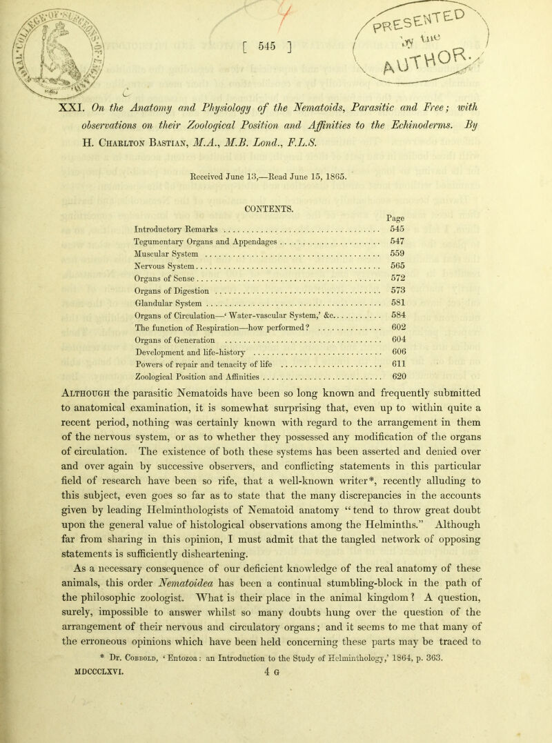 / / [ 545 ] XXL On the Anatomy and Physiology of the Neynatoids, Parasitic and Free; with observations on their Zoological Position and Affinities to the Echinoderms. By H. Charlton Bastian, M.A., M.B. Bond., F.L.S. Received June 13,—Read June 15, 1865. CONTENTS. Page Introductory Remarks 545 Tegumentary Organs and Appendages 547 Muscular System 559 Nervous System 565 Organs of Sense 572 Organs of Digestion 573 Glandular System 581 Organs of Circulation—‘ Water-vascular System,’ &c 584 The function of Respiration—hovf performed ? 602 Organs of Generation 604 Development and life-history 606 Powers of repair and tenacity of life 611 Zoological Position and Affinities 620 Although the parasitic Nematoids have been so long known and frequently submitted to anatomical examination, it is somewhat surprising that, even up to within quite a recent period, nothing was certainly known with regard to the arrangement in them of the nervous system, or as to whether they possessed any modification of the organs of circulation. The existence of both these systems has been asserted and denied over and over again by successive observers, and conflicting statements in this particular field of research have been so rife, that a well-known writer*, recently alluding to this subject, even goes so far as to state that the many discrepancies in the accounts given by leading Helminthologists of Nematoid anatomy “ tend to throw great doubt upon the general value of histological observations among the Helminths.” Although far from sharing in this opinion, I must admit that the tangled network of opposing statements is sufficiently disheartening. As a necessary consequence of our deficient knowledge of the real anatomy of these animals, this order Nematoidea has been a continual stumbling-block in the path of the philosophic zoologist. What is their place in the animal kingdom 1 A question, surely, impossible to answer whilst so many doubts hung over the question of the arrangement of their nervous and circulatory organs; and it seems to me that many of the erroneous opinions which have been held concerning these parts may be traced to * Dr. CoBBOLD, ‘ Entozoa: an Introduction to the Study of Helminthology,’ 1864, p. 363.